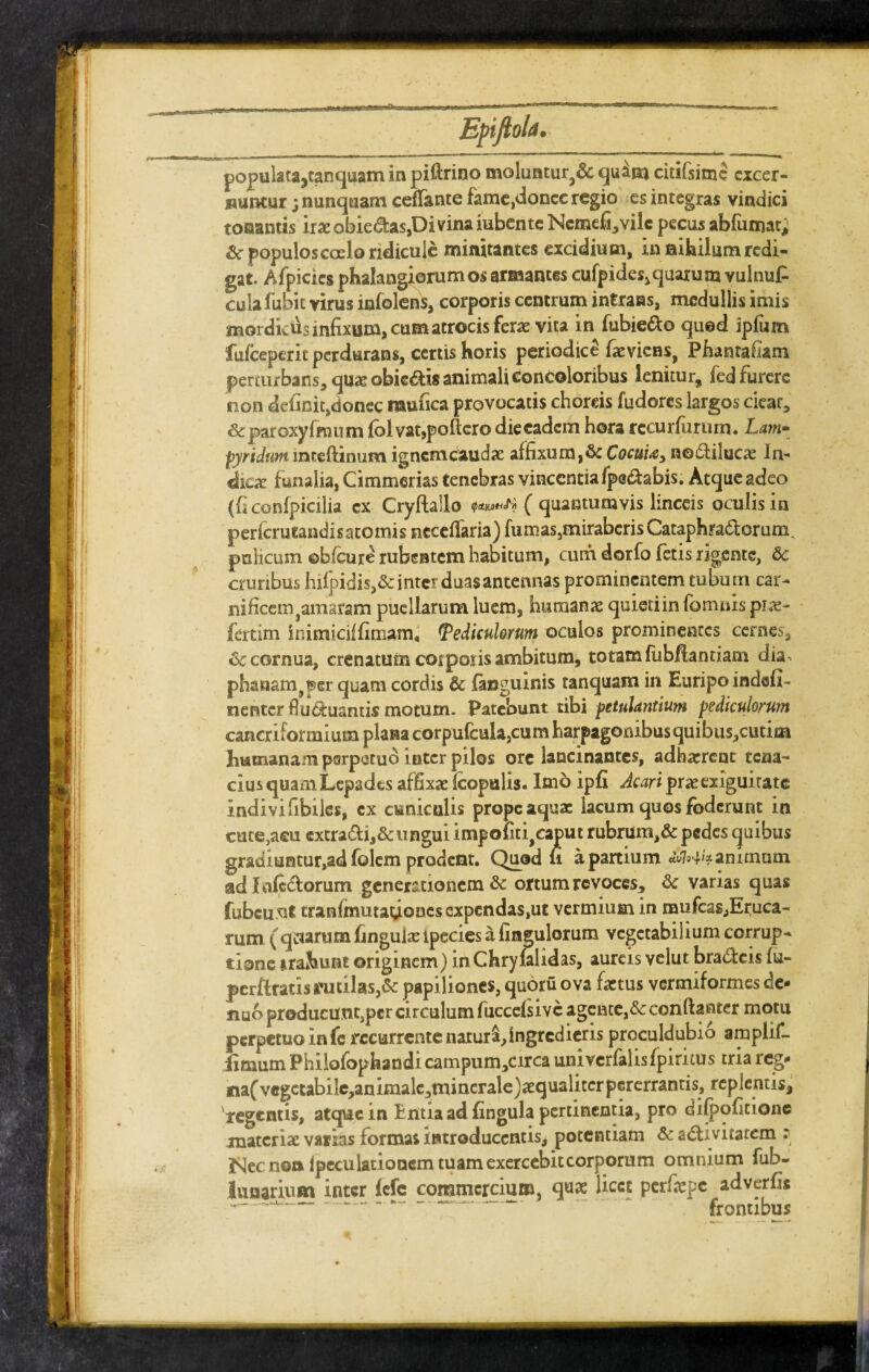 I I ■: Ii Epiftob. «v> populata,tanquam in piftrino moluntur^ qu^m citifsime excer¬ nuntur ; nunquam ceffante fame,donec regio es integras vindici tonantis irae obie&as,Di vina iubente Ncmefi^vilc pecus abfumat; Sc populos coelo ridicule minitantes excidium, in nihilum redi¬ gat. Afpicies phalangiorumos armantes cufpides,quarum vulnuP cuiafubit virus infolens, corporis centrum intrans, medullis imis mordicus infixum, cum atrocis fera vita in fubie&o quod ipfum fufceperit perdurans, certis horis periodice faeviens, Phantafiam perturbans, quse obieris animali concoloribus lenitur, fed furere non definit,donec raufica provocatis choreis fudores largos cieat, Arparoxyfmum fol vatjpoftero die eadem hora rccurfururn. Lam¬ pyridum lnteftinum ignem cauda: affixum, 8c Cocum, nodtilucas In¬ dicae funalia, Cimmerias tenebras vincentia fpe&abis. Atque adeo (ficonfpicilia cx Cryftailo Q&YJiHf' A ( quantumvis linceis oculis in perferutandis atomis ncceffaria) fumas5mirabcrisCataphra&orum. pulicum ©bfcure rubentem habitum, cum dorfo fetis rigente, de cruribus hifpidis,&inter duas antennas prominentem tubum car- nificem^amaram puellarum luem, humana quieti in (omnis prae- fertim inimiciffimarn* Pediculorum oculos prominentes cernes, dc cornua, crenatum corporis ambitum, totam (iibflantiam dia. phanam,per quam cordis & (anguinis tanquam in Euripo indefi- nenter fluctuantis motum. Patebunt tibi petulantium pediculorum cancriformium plana corpufcula,cum harpagonibus quibus,cutim humanam perpetuo inter pilos ore lancinantes, adhaerent tena¬ cius quam Lepades affixae (copulis. Imo ipfi Acari prae exiguitate indivifibiles, cx cuniculis prope aquae lacum quos foderunt in cute,aeu cxtra&i,&ungui impofiti^aput rubrum,& pedes quibus gradiuntur,ad fclcm prodent. Quod u a partium animum adfnfe&orum generationem & ortum revoces, &c varias quas fubcunt tran(mutadonescxpcndas,ut vermium in mufcas,Eruca- rum ( qaamm finguiae tpecies a fingulorum vegetabilium corrup¬ tione trahunt originem) in Chryfalidas, aureis velut bra&cis fu- perftracis rutilas,& papiliones, quoru ova factus vermiformes de- nuo producunt,pcr circulum fuccefiivc agente,& conftantcr motu perpetuo in fc recurrente natura,ingredieris proculdubio amplif- iimum Philofophandi campum,circa univcrfalisfpiritus tria reg- na(vegctabilc,animalc,tninerale)aequalitcrpererrantis, replentis, 'tegentis, atque in Entia ad fingula pertinentia, pro dilpofitione materiae varias formas introducentis, potentiam & adlivitatem : J^ec non lpeculationem tuam exercebit corporum omnium fuh- lunarium inter (efe commercium, qaas licet perfepe adverfis —— — frontibus *