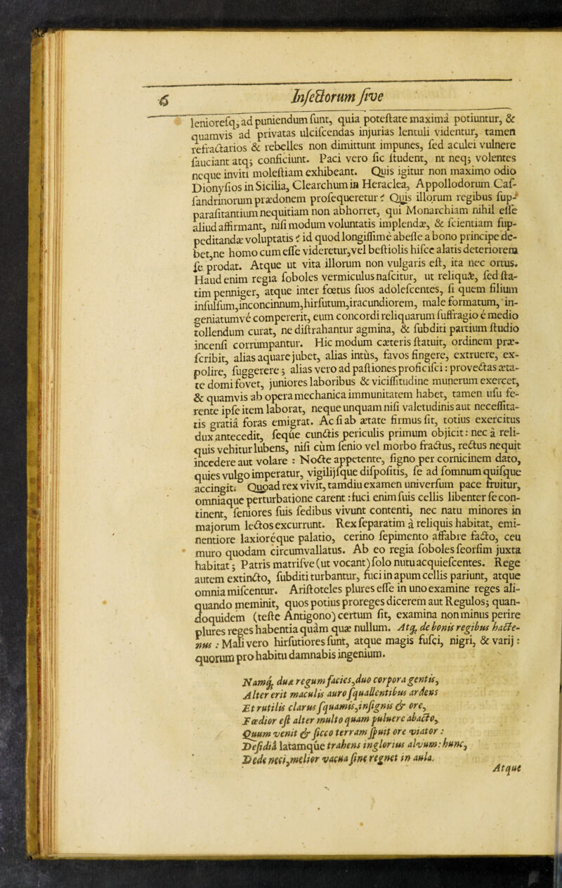 ~ leniorefq, ad puniendum iiint, quia poteftate maxima potiuntur, & quamvis ad privatas ulcifcendas injurias lentuli videntur, tamen refractarios & rebelles non dimittunt impunes, fed aculei vulnere iauciant atq; conficiunt. Paci vero fic ltudent, nt neq; volentes neque inviti moleftiam exhibeant. Quis igitur non maximo odio Dionyfios in Sicilia, Clearchum in Heraclea, Appollodorum Caf- fandrmorum praedonem profequeretur ? Qms illorum regibus fup- parafitantium nequitiam non abhorret, qui Monarchiam nihil elfe aliud affirmant, nifi modum voluntatis implenda?, & fcientiam fup- peditanda? voluptatis < id quod longiffime abefle a bono principe de¬ bet ne homo cum efie videretur,vel beftiolis hifce alatis deteriorem fe prodat. Atque ut vita illorum non vulgaris eft, ita nec ortus. Haud enim regia foboles vermiculus nafcitur, ut reliqui, fedfta- tim penniger, atque inter foetus fuos adolefcentes, fi quem filium infulfum,inconcinnum,hirfutum,iracundiorem, male formatum, in- ^eniatumve compererit, eum concordi reliquarum fuffragio e medio follendum curat, ne diftrahantur agmina, & fubditi partium ftudio incenfi corrumpantur. Hic modum cteteris ftatuit, ordinem pra> fcribit, alias aquare jubet, alias intus, favos fingere, extruere, ex¬ polire,? fuggerere; alias vero ad paftiones proficifci: provehas aeta¬ te domi fovet, juniores laboribus & viciffitudine munerum exercet, & quamvis ab opera mechanica immunitatem habet, tamen ufu fe¬ rente ipfe item laborat, neque unquam nifi valetudinis aut neceffita- tis gratia foras emigrat. Ac fi ab atate firmus fit, totius exercitus dux antecedit, feque cun&is periculis primum objicit: nec a reli¬ quis vehitur lubens, nifi cum fenio vel morbo fra&us, reftus nequit incedere aut volare : Notte appetente, figno per cornicinem dato, quies vulgo imperatur, vigilijfque difpofitis, fe ad fomnum quifque accingiti Quoad rex vivit, tamdiu examen univerfum pace fruitur, omniaque perturbatione carent :fuci enimfuis cellis libenter fe con¬ tinent, feniores fuis fedibus vivunt contenti, nec natu minores in majorum leftos excurrunt. Rex feparatim a reliquis habitat, emi- nentiore laxioreque palatio, cerino fepimento affabre fa&o, ceu muro quodam circumvallatus. Ab eo regia foboles feorfim juxta habitat; Patris matrifve (ut vocant)folo nutuacquiefcentes. Rege autem extindto, fubditi turbantur, fuci in apum cellis pariunt, atque omnia mifcentur. Arift oteles plures elfe in uno examine reges ali¬ quando meminit, quos potius proreges dicerem aut Regulos; quan¬ doquidem (tefte Antigono) certum fit, examina non minus perire plures reges habentia quam quae nullum. At% de bonis regibus hatfe- nus: Mali vero hirfutioresfunt, atque magis fufei, nigri, & varij: quorum pro habitu damnabis ingenium. dtu regum facies,duo corpora gentis. Alter erit maculis auroJquallentibus ardens Et rutilis clarusfquamisjnfigms & ore, Taedior eft alter multo quam puluerc abatfoy Quum venit & ficco terram ftuit ore viator : Defidia latamque trahens inglorius alvum:hunc, 3} ede mcijnelw vacua ftm regnet m aula. 1 Atque