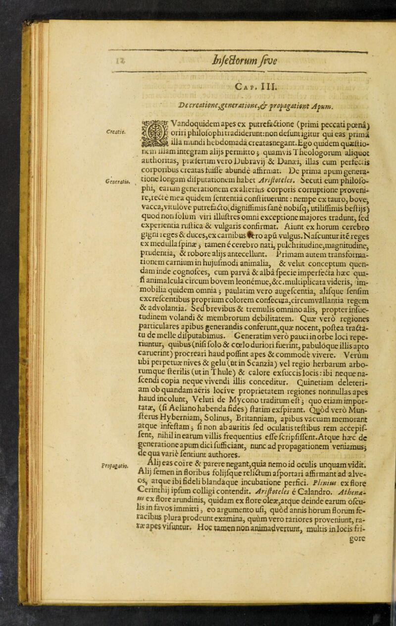 Creatie, Generatio, Propagatio. ■* C A P . II I. De creatione generatione^ propagatione Apum, Vandoquidemapesex putrefactione (primi peccati poena) oriri philoiophmadideruntinondefunugitur qui eas prima ilia mundi hebdomada creatasnegant.Ego quidem quadtio- nem illam integram alijs permitto * quamvis Theologorum aliquot authontas, praflertimveroDubravij & Dantei, illas cum perfectis corporibus creatas fuiffe abunde affirmat. De prima apum genera* tione longam diiputationemhabet Arijlotelcs, becuti eum philofb- phi3 earum generationem ex alterius corporis corruptione proveni* re,reCte mea quidem fententia conftituerunt: nempe ex tauro, bove, vacca,vitulove putrefa&o^digniffimis fane nobifq, utiliffimis beflijs) quod non folum viri illuftres omni exceptione majores tradunt, fed experientia ruitica & vulgaris confirmat. Aiunt ex horum cerebro gigni i eges & duces,ex carnibus tero apu vulgus.N afeuntur ite reges exmedullafpina? * tamen e cerebro nati, pulchritudine,magnitudine, prudentia, & robore alijs antecellunt. Primam autem transforma¬ tionem carnium in hujufmodi animalia, & velut conceptum quen- dam inde cognofces, cum parva & alba fpecie imperfedta hxc qua- fi animalcula circum bovem leonemue,&c.multiplicata videris, im¬ mobilia quidem omnia * paulatim vero augefeentia, alifque fenfim excrefcentibus proprium colorem confecura,circum vallantia regem & advolantia. Sed brevibus & tremulis omnino alis, propter infue- tudinem volandi & membrorum debilitatem. Qute vero regiones particulares apibus generandis conferunt,qute nocent, poftea traCta- tu de meile difputabimus. G eneratim vero pauci in orbe loci repe- riuntur, quibus (nifi folo & coelo duriori fuerint, pabuloque illis apto caruerint) procreari haud poflint apes & commode vivere. Verum ubi perpetuae nives & gelu (ut in Scanzia) vel regio herbarum arbo¬ rumque fterilis (utin Thule) & calore exfuccis locis: ibi neque na- fcendi copia neque vivendi illis conceditur. Quinetiam deleteri- am °b quandam aeris locive proprietatem regiones nonnullas apes haud incolunt, Veluti de Mycono traditum eft 5 quo etiam impor- £ata?, (fi Aeliano habenda fides) ffatim exfpirant. Quod vero Mun- fterus Hyberniam, Solinus, Britanniam, apibus vacuam memorant atque infcftam, fi non ab auritis fed oculatis teftibus rem accepit lent, nihil in earum villis frequentius efTefcripfiffent.Atque ha?c dc generatione apum dici fufficiant, nunc ad propagationem veniamus* de qua vari& fentiunt authores. Alijeas coire & parere negant,quia nemo id oculis unquam vidit. Alij femen in floribus folijfque reli&um afportari affirmant ad alve- 0% atque ibi fideli blandaque incubatione perfici. Plinius ex flore Cerintnij ipfum colligi contendit. Anjiotcles e Calandro. Athena- us ex flore arundinis, quidam ex flore olea?,atque deinde earum ofeu- hs in favos immitti, eo argumento uli, quod annis horum florum fe¬ racibus plura prodeunt examina, quum vero rariores proveniunt, ra- aP€S vifuntur, Hoc tamen non animadvertunt, multis in locis fri¬ gore