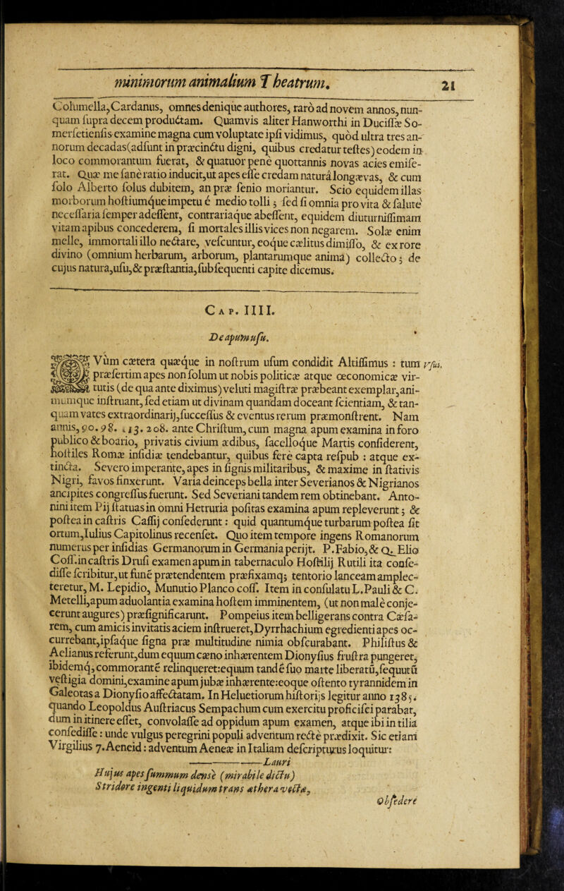 Columella., Cardanus, omnes denique authores, raro ad novem annos nun¬ quam fupra decem produdtam. Quamvis aliter Hanworthi in Ducilfe So- merfetienfis examine magna cum voluptate ipfi vidimus, quod ultra tres an- norum decadas(adfunt in prxcindtu digni, quibus credatur teftes) eodem in loco commorantum fuerat, & quatuor pene quottannis novas acies emife- rat. Quae me fane ratio inducit,ut apes effe credam natura longa: vas, & cum folo Alberto folus dubitem, anpra? fenio moriantur. Scio equidem illas morborum hoftiumqueimpetu e medio tolli 5 fed fi omnia pro vita & falute neceflaria femper adeflent, contrariaque abefient, equidem diuturniflimam vitam apibus concederem, fi mortales illis vices non negarem. Solae enim meile, immortali illo nedtare, vefcuntur, eoquecaelitus dimiffo, & ex rore divino (omnium herbarum, arborum, plantarumque anima) collecto 5 de cujus natura,ufu,& proeliantia,fubfequenti capite dicemus. Gap. IUI. B e apum ufu» * Vum cetera quaque in nollrum ufum condidit Altilfimus: tum rfm, pradertim apes non folum ut nobis politica? atque oeconomicae vir¬ tutis (de qua ante diximus) veluti magiftra? pr^beant exemplar,ani¬ mumque inllruant, fed etiam ut divinam quandam doceant Icientiam, & tan- quam vates extraordinarigfuccellus & eventus rerum praemonffcrent. Nam annis, 90.9$. k 208. ante Chrillum,cum magna apum examina inforo publico & boario, privatis civium aedibus, facelloque Martis confiderent, holliles Roma infidi a tendebantur, quibus fere capta refpub : atque ex- tindla. Severo imperante, apes in fignis militaribus, & maxime in llativis Nigri, favos finxerunt. Varia deinceps bella inter Severianos & Nigrianos ancipites congrelfus fuerunt. Sed Severiani tandem rem obtinebant. Anto¬ nini item Pij llatuasin omni Hetruria politas examina apum repleverunt; & poltea in callris Calfij confederunt: quid quantumque turbarum pollea fit ortum,Iulius Capitolinus recenfet. Quo item tempore ingens Romanorum numerus per infidias Germanorumin Germania perijt. P.Fabio,&Q^Elio ColT.in callris Drufi examen apum in tabernaculo HoRilij Rutili ita confe- dilfe fcribitur,ut fune praetendentem praefixamqj tentorio lanceam amplec- teretur, M. Lepidio, Munutio Planco colf. Item in confulatuL.Pauli & C. Metelli,apum aduolantia examina holtem imminentem, (ut non male conje¬ cerunt augures) pra?fignificarunt. Pompeius item belligerans contra Caefa- rem, cum amicis invitatis aciem inllrueret,Dyrrhachium egredienti apes oc- currebantjipfaque ligna prae multitudine nimia obfcurabant. Phililfus & Aelianus referunt,dum equum camo inhaerentem Dionyfius frullra pungeret, ibidemq, commorante relinqueretrequum tandefuo marte liberatu,fequutu veftigia domini,examine apum jubae inharentereoque ollento tyrannidemin Galeotas a Dionyfio affedlatam. In Heluetiorum hillorijs legitur anno 1385. quando Leopoldus Aullriacus Sempachum cum exercitu proficifci parabar, cium in itinere effet, convolalfe ad oppidum apum examen, atque ibi in tilia eqnfedilTe: unde vulgus peregrini populi adventum redte praedixit. Sic etiam Virgilius 7. Aeneid: adventum Aeneae in Italiam deferiptums loquitur: -Lauri Hujus apes fumrnum dense (mirabile dictu) Stridore ingemi liquidum trans athera.eveH#y Obfedere