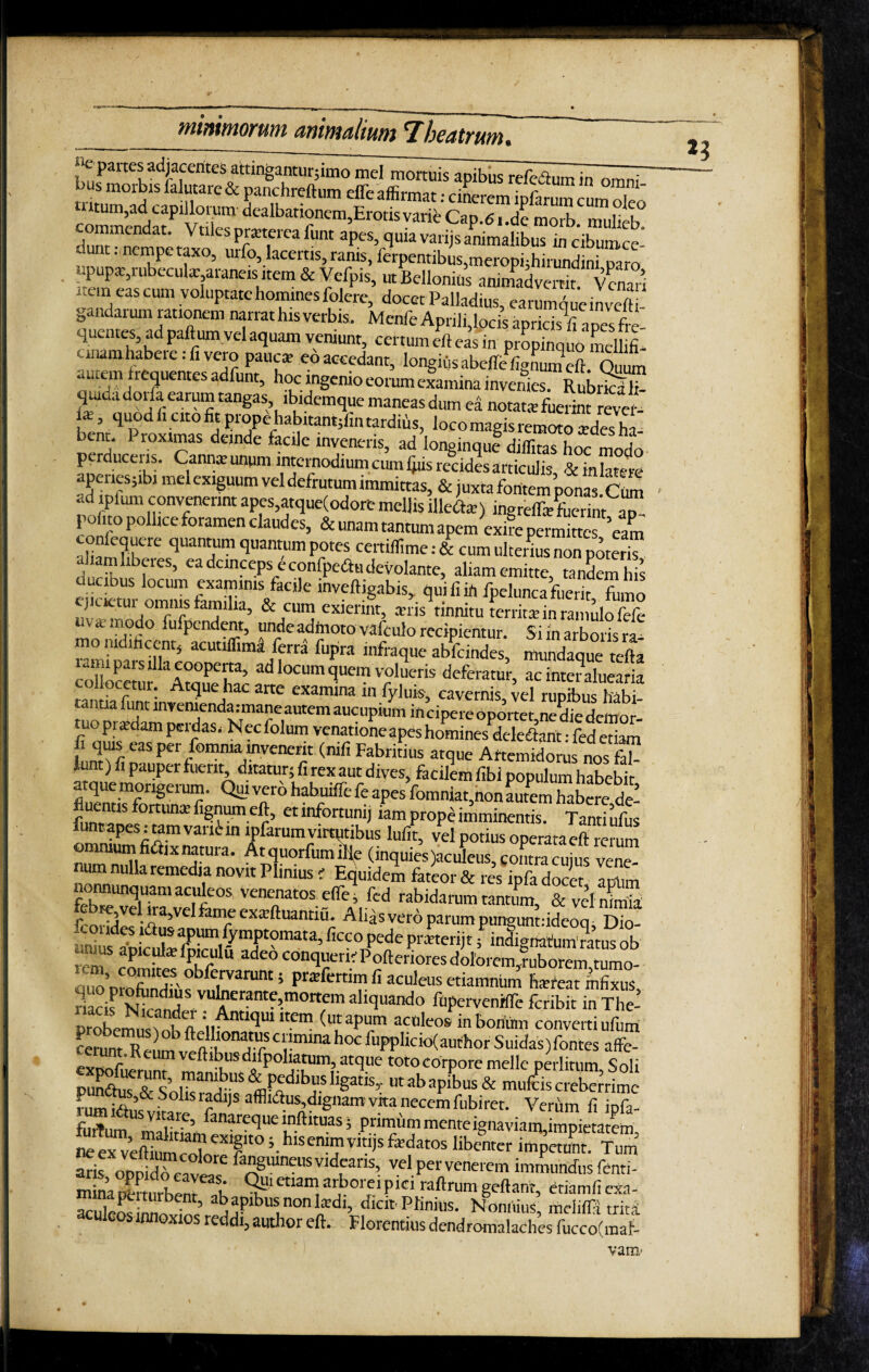 “e partes adjacentes attinganturfimo mei mortuis apibus refe&umin omni trin.m01^1S ntaiC & Panchr?ftum efleaffirmat: cinerem ipfarum cum oleo m,ad capillorum dealbationem,Erotis varie Cap.6i.de morb mulieb commendat. Voles pntereg funt apes, quia varijs animalibus m crWe' dunt . nempe taxo, urfo, lacertis, ranis, ferpentibus,meropi;hirundini paro upup*,rubecul*; araneis item & Vefpis, ut Bellonids animadvertit Vcnan ' Cln eas cum voluPtatc homines folere, docet Palladius, earumque in vefti gandarum rationem narrat his verbis . Menfe Aprili,locis apricis^ a pes fre¬ quentes, ad palhun vel aquam veniunt, certum eft eas in propinquo mellifi- unamhabeie. fi vero pauca; eo accedant, longiiis abeffefignum eft Quum aute® frequentes adfunt, hoc ingenio eorum examina invenies. RubrkIT quida dorfa earum tangas ibidemque maneas dum ea notata» fuerint revel- ia;, quod fi cito fit prope habitantjiin tardius, loco magis remoto Jdes h v bent. Proximas deinde facile inveneris, ad longinque diffitas hoc modo perduceris. Cannas unum internodium cum ijus recides articulis & in latere apenes;ibi mei exiguum vel defrutum immittas, & juxta fontem pmiasCto ad ipium convenerint apes,atque(odore mellis illeto) ingreiftef-uerintaT- po ito pollice foramen claudes, & unam tantum apem exire permittes ’eam coniequere quantum quantum potes certiffime: & cum ulterius non poterri , “Uberes, ea deinceps e confpedhi devolante, aliamemitte tandemhis Sitm o0™ftsfamSlamS/aCile inveft!gabis>. ipelunca fuerit, fumo ejicietui omnis familia, & cum exierint, an is tinnitu territa» in ramulo fefe “v * lr‘odo fufpendent, unde admoto vafculo recipientur. Si in arboris ra¬ mo nidificent, acutiffima ferra fupira infraque abfeindes, mundaque tefta lpaisilla cooperta, ad locum quem volueris deferatur, ac inter aluearia muStinviUndhaaCarte “ cavernis,ve^rupibus^abi- tantia lunt invemendaimane autem aucupium incipereoportet nediedemor tuo pratdam perdas. Nec folum venatione apes hominesdcleiTtant: fed etiam fi C3S Per P°mma invenerit (nifi Fabritius atque Artemidorus nos fal- iu t) fi pauper fuerit, ditatur; fi rex aut dives, facilem fibi populum habebit atque morigerum. Qui vero habuiffe fe apes fomniat,non LTmTaKe deI ftmranpf?111* et lnfom,mJ iam prope imminentis. Tanti ufus rincapesitani vari^ in ipfarum virtutibus lufit, vel potius operataeft rerum omnium fidiixnatura. Atquorfumille (inquies jaculeus, contra cujus vene¬ num nulla remedia novit Plimus f Equidem fateor & res ipfa docet apum o unquam aculeos, venenatos efle i fed rabidarum tantum & vel nimia , «T1. *ari‘e exEftuantiu. Alias vero parum punguntddeoq Dio- uniuS 5 mdigriatum'ratus ob unias apicula; fpiculu adeo conqueri'Poftenores dolorem-ruborem tumo- 5 Pr;Efcrti7 « aculeus etiamnum hsfeat infixus, ah<lUando finpervenffle fcrib.t in The- prX»m!,o K n :„AntK3U1 'tem (utapum aculeos inborium converti ufum cerunT^eun^veftih°nTf5 C^mma hoc fnppficicKauthor Suidas)fontes affe- ^ imt. K cum vefhbus difpoliatum, atque toto corpore meile perlitum S ni i & pedibus ligatis,, ut ab apibus & mufeis creberrime nim ;a,’& S 11 r?dl,S afflllftus,dignam vita necem fubiret. Verum fi ipfa- furTum VTe’ fanare<lue lnftituas 5 primiim mente ignaviam,impietatem aris oppido caveae ia”Suln^usvld^alls> vel per venerem immundus fenti- Jninapfcrtiirbenr i’ ^!'tnana arborei pici raftrum geftant etiamfiexa- Suleos nnlb? ’ abaPlb“l,fdb <Jicit» PKnius. Noniiius, mcl.ifi trita culeos innoxios reddi, author eft. Florentius dendromalaches fucco(maf- vai»