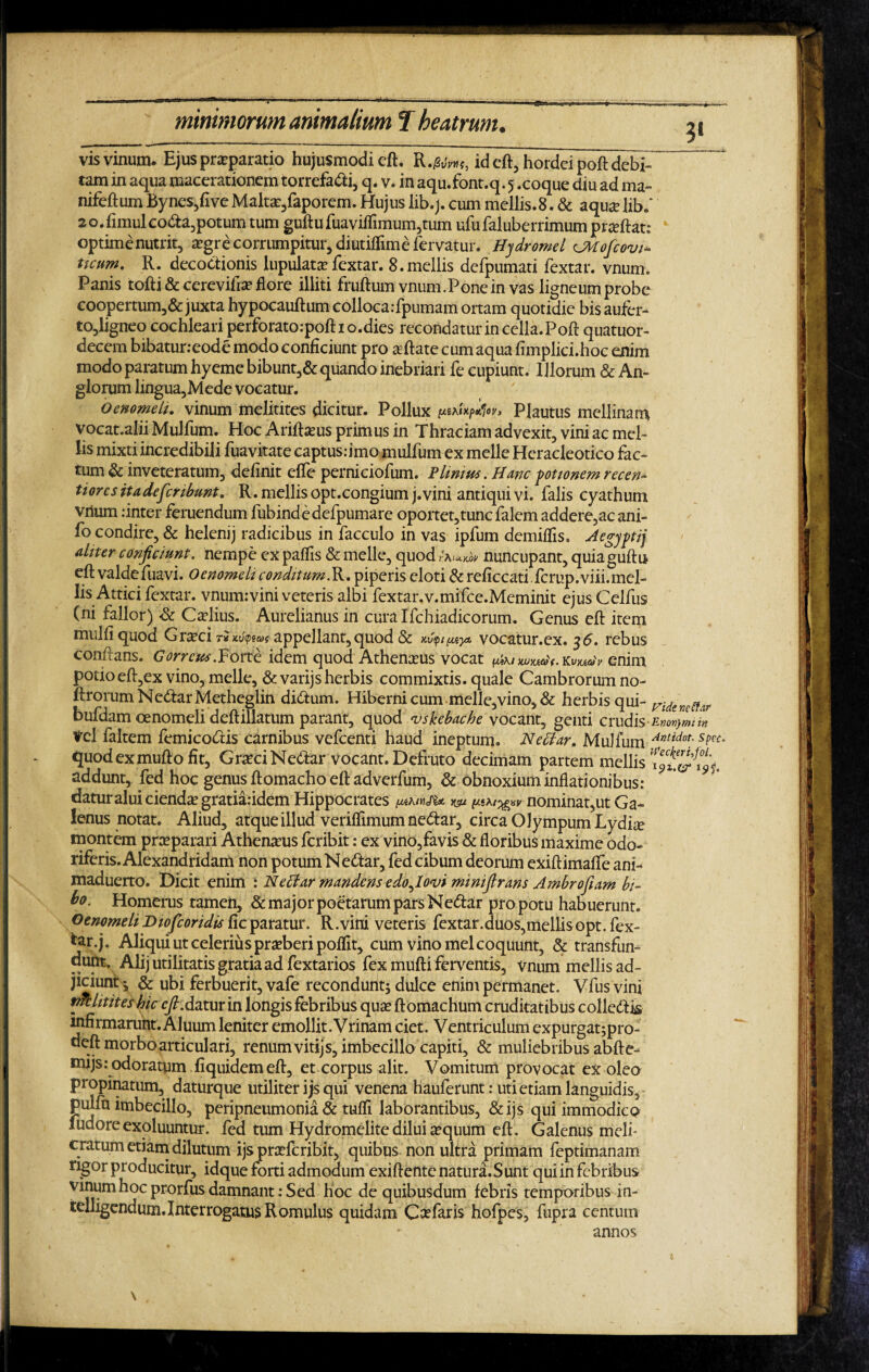 vis vinum. Ejus praeparatio hujusmodi eft. R.^w, id eft, hordei poft debi¬ tam in aqua macerationem torrefadti, q. v. in aqu.font.q. 5 .coque diu ad ma~ nifeftum Bynes/ive Malta?,faporem. Hujus lib.j. cum mellis.8. & aquae libf 2 o.fimul co<fta,potum tum guftufuaviffimum,tum ufufaluberrimum prteftat: optime nutrit, aegre corrumpitur, diutiffime fervatur. Hydromel CMofcovi* ticum. R. decoctionis lupulatae fextar. 8.mellis defpumati fextar. vnum* Panis tofti & cerevifta? flore illiti fruftum vnum.Pone in vas ligneum probe coopertum,& juxta hypocauftum colloca rfpumam ortam quotidie bis aufer- to,ligneo cochleari perforato.-poftio.dies recondatur in cella. Poft quatuor- decem bibaturreode modo conficiunt pro aeftate cum aqua fimplici.hoc enim modo paratum hyeme bibunt,& quando inebriari fe cupiunt. Illorum & An- glorum lingua,Mede vocatur. Oenomeli. vinum melitites dicitur. Pollux Plautus mellinari} vocat.alii Mulfum. Hoc Ariftams primus in Thraciam advexit, vini ac mel¬ lis mixti incredibili fuavitate captus.-imo mulfum ex meile Heracleotico fac¬ tum & inveteratum, definit effe perniciofum. PImius. Hanc potionem recen* tiores ita, de fer ibunt. R. mellis opt.congium j.vini antiqui vi. falis cyathum vnum :inter feruendum fubindedefpumare oportet, tunc falem addere,acani- fo condire, & helenij radicibus in facculo in vas ipfum demiffis. Aegyptij ahter conjiciunt, nempe ex paffis & meile, quod nuncupant, quiaguftu eft valdefuavi. Oenomeli conditum.R. piperis eloti & reficcati, fcrup.viii.mel- lis Attici fextar. vnumrvini veteris albi fextar.v.mifce.Meminit ejusCelfus (ni fallor) & Caftius. Aurelianus in curalfchiadicorum. Genus eft item miilfi quod Gr^ci ri appellant, quod & vocatur.ex. 36. rebus conftans. Correus.Forte idem quod Athenceus vocat k»ju*v enim potio eft,ex vino, meile, & varijs herbis commixtis, quale Cambrorum no- ftrorumNe&arMetheglin di&um. Hiberni cum melle,vino, & herbis qui- didentffv bufdam oenomeli deftillatum parant, quod vskebache vocant, genti crudis Ewvymin Vel faltem femicodtis carnibus vefcenti haud ineptum. Neffar, Mulfum Antidot; SPCC° quodexmufto fit, GraciNeftar vocant. Defruto decimam partem mellis addunt, fed hoc genus ftomacho eft adverfum, & obnoxium inflationibus: datur alui cienda? gratiaridem Hippocrates m vnominat,ut Ga¬ lenus notat. Aliud, atque iliud veriffimum nedtar, circa Olympum Lydiae montem praeparari Athenaeus feribit: ex vino,favis & floribus maxime odo¬ riferis. Alexandridam non potum Nedtar, fed cibum deorum exiftimafte ani- maduerto. Dicit enim : Nechir mandens edo^lovi mimjlrans Ambrojiam bi¬ bo. Homerus tamen, & major poetarum pars Nedtar pro potu habuerunt. OenomeliDiofcoridis fic paratur. R.vini veteris fextar.duos,mellisopt. fex- *ar-j. Aliqui ut celerius praeberi poflit, cum vino mei coquunt, & transfun¬ dunt. Alij utilitatis gratia ad fextarios fex mufti ferventis, vnum mellis ad¬ jiciunt i & ubi ferbuerit, vafe recondunt, dulce enim permanet. Vfus vini tjTclitites hic cjl.datur in longis febribus qua? ft omachum cruditatibus colledtis infirmarunt. Aluum leniter emollit. Vrinam ciet. Ventriculum expurgaturo- deft morbo articulari, renum vitijs, imbecillo capiti, & muliebribus abfte-- mijs: odoratum fiquidemeft, et corpus alit. Vomitum provocat ex oleo propinatum, daturque utiliter ijs qui venena hauferunt: uti etiam languidis, pulfu imbecillo, peripneumonia & tuffi laborantibus, &ijs qui immodico fudoreexoluuntur. fed tum Hydromelitedilui aequum eft. Galenus meli¬ cratum etiam dilutum ijs praeferibit, quibus non ultra primam feptimanam ngor producitur, idque forti admodum exiftente natura. Sunt qui in febribus vinum hoc prorfus damnant: Sed hoc de quibusdum febris temporibus in- ielligendum. Interrogatus Romulus quidam C a? far is hofpes, fupra centum \ annos