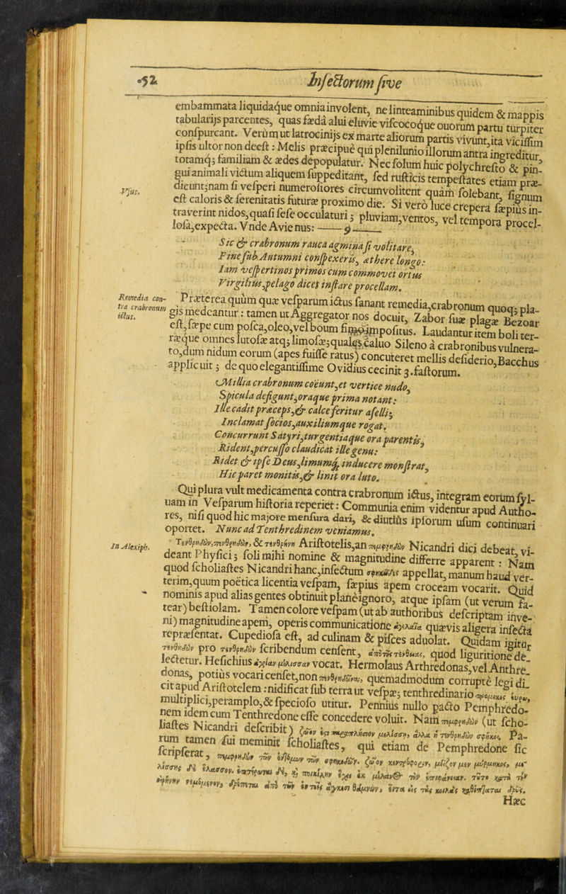 •51 Vfut. Remedia con- embammata hqwdaque ommainvofent, ne linteaminibus quidem & mappis tabularijs parcentes, quas fada alui eluvie vifcoco^ue ouorum partu turn^e confpurcant. Verum ut latrocimjs ex marte aliorum partis vivunt ka v2 ipbs ul tor non deeft: Melis pracipue qui plenilunio diorum antra inmedku? totamq; famiham & edes depopulatur. Necfolum huic polychrefto & W gu. animali vidum aliquem fuppeditant, fed rufticis tempetaes S? It dicunqnam li vefpen numerofiores circumvolitent quam folebant fi/nUm cft caloris & feremtatis futura; proximo die. Si Vero luce crcnrrll.fi traverint nidos,quafi fefe occulaturi; pluviam ventos vel 2™ f p J‘ lofa,cxpedia. Vnde Avienus:_9. 1 n v am,vcntos, vel tempora procel- Sic & crabronum rauca agminafi volitare Finefob Autumni conflexeris, atherelonao: Jam vcfler tinos primos cum commovet ortus Virgiliuspelago dices inflare procellam. >,. t,U‘r ve[Parumiaus <“»* remedia,crabronum quoq- pk «»• Iat-T : T™, ut ASg«gator nos docuit, Zabor fu* plae¥ Beaot eft,f*pe cum pofca,oleo, vel boum fi®wmpofitus. Laudantuntem bolitel r*que omnes lutofa atq5 limofajqualesdaluo Sileno a crabronibus vulnera to,dum nidum eorum (apes fuiflfe ratus) concuteret mellis defirW,^ n u applicuit j dequoelegintiflime Ovidkscecimt jSmfldeU°’Baccbus CMillia crabronum coeuntyet vertice nudo Spicula defiguntyoraqueprima notant: Ille cadit pracepscalce feritur afelliy Inclamatfictos yaux ilium que rogat. * Concurrunt S atjriyturgentiaque ora parentis• Ridentypercuffo claudicat iUegenu: * Ridet & ipfe Deusflimumfc inducere monflrat Uicparet monitis Unit ora luto. Quiplura vuJt medicamenta contra crabronum iftus, integram eorumfyl- rts, mfj quod hic majore menfura dau, & diutifls ipforum ufunf continuari oportet. Nunc ad Tenthredmem veniamus* 1 y «nuari r'n’le?n Nicandri dici debeat vi deam 1 hyfici; fohmjhi nomine & magnitudine differre apparent ' quod fcholiaftes Nicandri hanc,mfcdfum «M, appellat, manum haudve™ tenm,quum poetica licentia vefpam, fapius apem croceam vocarit. Qdd nominis apud alias gentes obtinuit plan^ignoro, atque ipfam (ut verum fa¬ tear) beftiokm. Tamencolorevefpam(utab authoribus deferiptam inve > m) magmtudineapem operis communicatione quavis aligera mfrrti teprafemat. Cupediofaeft ad culinam & pifces aduolT Vedi pu r u-^ fcnbendl,m ce“fcnt, *'««**. quod liguritionfde do^Ur‘Hefic UUS *?' vocat' Hermolaus Arthredonas,vel AnthreI cit vocan ce.n.^t’nof} quemadmodum corrupte legi di citapud Ariftotelem .-nidificat fub terra ut vefD#-tenthredinnrin , ' multiphcgperampJo StlPpeciofo utitur. Pennius nullo padto Pemphredo- iiaftes Nicandri deferibin > ~ nCederCVoi™' ««*■¥*■* (ut fcho- fZrcm m™/^oliaftes, qui etiam de Pemphredone fic tijMf fi TO/ w, efnu,,s'r' «r^r»t*es>> pG{o>wv m- aJI Z ”■ fh ** “ * iw™. ^ , W *» l«Mr. far» * * «HAn» J>C». Hac in Alexiph