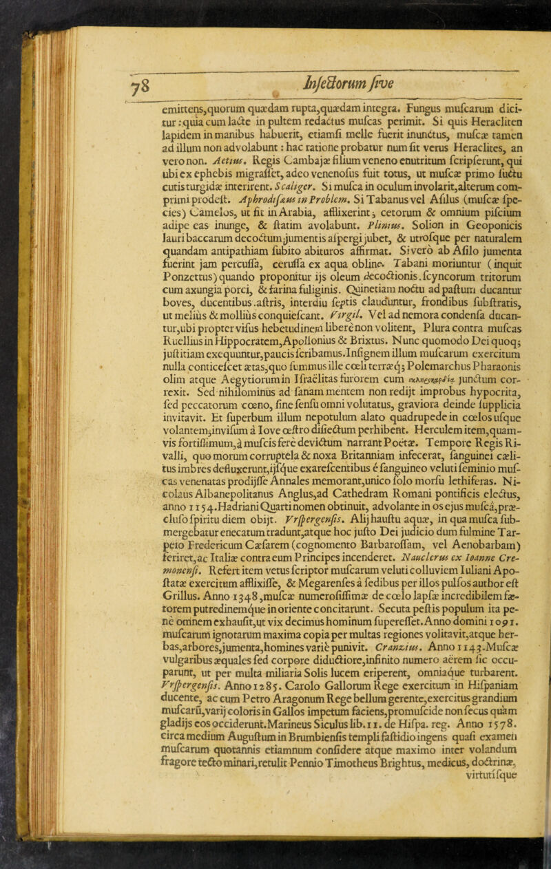 I emittens,quorum quaedam rupta,quaedam integra. Fungus mufearum dici¬ tur :quia cum la&e in pultem redadtus mufeas perimit. Si quis Heracliten lapidem in manibus habuerit, etiamfi meile fuerit inunctus, mufeae tamen ad illum non advolabunt: hac ratione probatur num fit verus Heraclites, an vero non. Actius. Regis Cambajae filium veneno enutritum fcripferunt, qui ubi ex ephebis migrafiet,adeovenenofus fuit totus, ut mufeae primo futlu cutis turgidae interirent. Scaliger. Si mufea in oculum involarit,alterum com¬ primi prodeft. Ayhrodif&u* w Problem. Si Tabanus vel Afilus (mufeae fpe- cies) Gamelos, ut fit in Arabia, afflixerint i cetorum & omnium pifeium adipe eas inunge, & ftatim avolabunt. Plinius. Solion in Geoponicis lauri baccarum decorum jumentis aipergi jubet, & utmfque per naturalem quandam antipathiam fubito abituros affirmat. Sivero ab AfUo jumenta fuerint jam percuffa, eerulfa ex aqua obline. Tabani moriuntur (inquit Ponzettus)quando proponitur ijs oleum deco&ionis.fcyncorum tritorum cum axungia porci, & farina fuliginis. Quinetiam nodtu adpaftum ducantur boves, ducentibus.aftris, interdiu feptis clauduntur, frondibus fubftratis, ut melius & mollius conquiefcant. Firgil. Vel ad nemora condenfa ducan- tur,ubi propter vifus hebetudinem libere non volitent. Plura contra mufeas R uellius in Hippocratem, Apollonius & Brixtus. Nunc quomodo Deiquoq; juftitiam exequuntur,paucisfcribamus.Infignem illum mufearum exercitum nulla conticefcet £tas,quo fummus ille coeli terraeqj Polemarchus Pharaonis oljm atque Aegytiorumin Ifraelitas furorem cum mKv&i&pFict jun&um cor¬ rexit. Sed nihilominus ad fanam mentem nonredijt improbus hypocrita, fed peccatorum cceno, fine fenfu omni volutatus, graviora deinde fupplicia invitavit. Et fuperbum illum nepotulum alato quadrupede in coelos ufque volantem^invifum a Iove oe/lro difie&:um perhibent. Herculem item, quam - vis fortiffimum,dmufcisfere devi&um narrant Poeta?. Tempore Regis Ri- valli, quo morum corruptela & noxa Britanniam infecerat, fanguinei caeli¬ tus imbres defluxerunt,ijfque exarefeentibus e fanguineo velutifeminio muf¬ eas venenatas prodijffe Annales memorant,unico folo morfu lethiferas. Ni¬ colaus Albanepolitanus Anglus,ad Cathedram Romani pontificis eledtus, anno 115 4.Hadriani Quarti nomen obtinuit, advolante in os ejus mufea, pne- clufofpiritu diem obijt. Fr/pergenfis. Alij hauftu aqua?, in qua mufea fub- mergebaturenecatumtradunt,atque hoc jufto Dei judicio dum fulmine Tar- peio Fredericum Caefarem (cognomento Barbaroffam, vel Aenobarbam) feriret,ac Italiae contra eum Principes incenderet. Nauclerus cx loanne Cre- monenfi. Refert item vetus feriptor mufearum veluti colluviem Iuliani Apo- ftatae exercitum afflixiffe, & Megarenfes a fedibus per illos pulfos author eft Grillus. Anno 1348,mufea: numerofiffimae de coelo lapfae incredibilem far¬ torem putredinemque in oriente concitarunt. Secuta peftis populum ita pe¬ ne omnem exhaufit,ut vix decimus hominum fupereflet. Anno domini 1 opi. mufearum ignotarum maxima copia per multas regiones volitavit,atque her¬ bas, arbores,jumenta,homines varie punivit. Cran&iu*. Anno 1143.Mufea? vulgaribus aequales fed corpore didu&iore,infinito numero aerem fic occu¬ parunt, ut per multa miliaria Solis lucem eriperent, omniaque turbarent. Vrjpergenfis. Anno 1285. Carolo Gallorum Rege exercitum in Hifpaniam ducente, ac cum Petro Aragonum Rege bellum gerente,exercitus grandium mufcaru,varij coloris in Gallos impetum faciens,promufeide non fecus quam gladijs cos occiderunt.Marineus Siculus lib. 11. de Hifpa. reg. Anno 1578. circa medium Auguftum in Brumbienfis templi faftidio ingens quafi examen mufearum quotannis etiamnum confidere atque maximo inter volandum fragore te£ominari,retulit Pennio Timotheus Brightus, medicus, dodrinae, virtuti fque