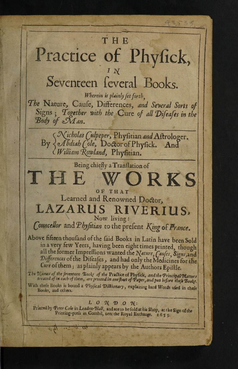 1 THE Practice of Phyfick, I 2^ Seventeen feveral Books. , Wherein is fUinly Jet forth ^ Nature, Caufe, Differences, and Se-^ral Sorts of Signs ; Together mth the Cure of all ‘Difeafes in the 'Body of <^an. ^ ^ ^ Phyfitian4«^^Aftrologer. zAbdiahQok:, Do«aor of Phyfick. And William T^land, Phyfitian. T 'Being chiefly aTranflation of WORgS OF THAT Learned and Renowned Do^lor, ' LAZARUS RIVERIUS. \ Now living: QomceUor hjfitian totheprefent KingPrance. Above fifteen thoufand of the faid Books in Latin have been Sold ina\ all til differences of the Difeafes, and had only the fdoaicmes r Cure ofthem ,• as plainly appears by the Authors Epiftle. Tketiamt of the feymtem ‘Book! of the Praftice of Phyfick, andtheTrincipalWatterj treated of iH each of them, are}nntedinonefimofVaper,arulput before thefi<BooL With theft Books is bound a ‘Phffical 'DilHonary, explaining hard Words ufcd in thefe Kooks, and ocners. * L 0 % O <11: Prlaced by tPeter C ole in Leaden-^all, and arc to be fold ac iiis Shop, at rhe Sicn of the Pi'inting-prefs in Cornhil, near the Pvoyai Exchange. 1655.