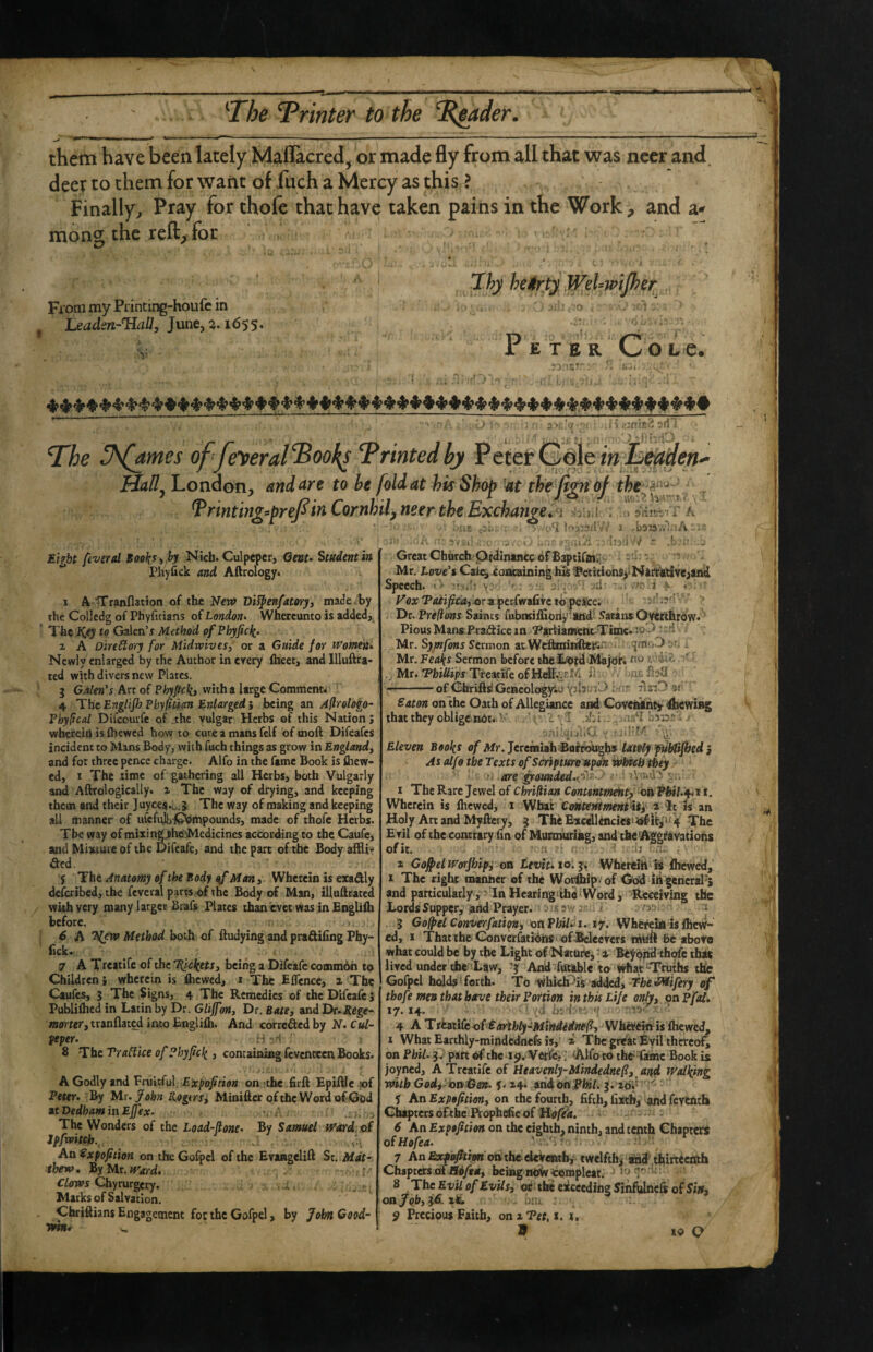 — ^.1 I ^ ^ --- --- ■■ ■ ■ —-- them have been lately Maflacred, or made fly from all that was nccr and. deer to them for want of fuch a Mercy as this ? Finally^ Pray for thofe that have taken pains in the Work, and a* moncr the reft^for ^ » *Ihy heitrty WeUwiJher FrommyPdnting-houfcin . Leadm-TIall, June, a. 1655. •s Peter Cote. .ry.'.z'' ■ u'-i • '‘rr\ . , > ■ S'*;.';’ , '1 H2nj?;2 sd J The J^mes of fe^eral^Bool^s Trintedbj Peter liaU^ London, and ayc to he fold at his Shop 'at the jign bj tht^ ^rtnting^prePin Cornhtfmer the Exchange inhmden^ . ..S , .S^ - ♦ --S'jil , ■;> 3ni';t.'f r A -baiav.^-iA ,, - haclvv^ ' .b i’. T E'nbt fever td B(7o^:r,^>Nich. Culpeper, Genu Student in Piiyfick and Aftrology. 1 ATTranflation of the New Di^enfatory, made , by the Colledg of Phyficians of London^ Whercunto is addcd,^ The Galen’r Method of Phyjicli. 2 A DireSlory for Midrvives, or a Guide for tt^omen* Newly enlarged by the Author in erery ftieet, and Illuftra- ted with divers new Plates. 5 Galen's Art of Phyftcki with a large Comment* 4 THtEngliJhPhyptian Enlarged', being an Aflrologo- Phyfical Difeourfe of .the vulgar Herbs of this Nation j wherein is {hewed howto cure a mans felf of moft Difeafes incident to Mans Body, with fuch things as grow in England^ and for three pence charge. Alfo in the fame Book is {hew¬ ed, I The time of gathering all Herbs, both Vulgarly and Aftrologically. 2 The way of drying, and keeping them and their Juyces.0.5 The way of making and keeping all manner of ufcfi^-^mpounds, made of thofe Herbs. Tbe way of mixin^ho'Medicines according to the Caufe, and Mixture of tbe Uifeafe, and the part of the Body aiHir iied. y The Anatomy of the Body ^ Man, Wherein is exadly deicribed, the feveral pares of the Body of Man, illuftratcd with very many larger Brafs Plates thanievee wasinEnglilh before. 6 A Method both of ftudying and pra&ifing Phy- fick. 7 A Treatife of the Tlicl{ets, being a Difcafc common to Children; wherein is flicwed, i The Eflcnce, 2 Thp Caufes, 3 The Signs, 4 The Remedies of the Difeafe 5 Publiihed in Latin by Dr. Gliffon, Dr. Bate, and Dr-JJege- iBorttr, tranflawd into Englilh. And correded by N. Cul¬ peper. H - •< 8 The Trahlke of Phyfcli, containing fevenccen Books. A Godly and Fruitful, £a;j)oy?«(»K on the firft Epiftle iof Peter. By Mr. fohn Rogersi Minifter oftheWord ofObd zt Dedham in Ejfex. .. a The Wonders of the Load-fione. By Samuel tEard of Jpfwitch._ f,,. An Expofition on the Gofpcl of the Evangelift St. Mat¬ thew, ByMr.^r^rd. Clows Chyrurgery. . , Marks of Salvation. Chriftians Engagement foe the Gofpel, by John Good- Great Chhreh Ordinance of Baptifflij; . i •; Mr. Love'i Cai^ioacainin^iu&lPctitionspNatthtiveaand Speech. ' - '.ilj ^ -d- 1 '< >■ '- ora peidwafivc to pc*ce. **' Dr. Prefions Saints fubmifllpiii' -and- Satina Overthrow. Pious MantPradice in.y^rliament-Timc. -'d ■ Mr. Symfons Sermon at WcflraiRftcisn .qmoD .>? i. Mr. Fea{s Sermon before theObord Major* ' ,, Mr. 'Phillips Treatife ofHelIV;i'''i^l 1' ■■ ■ — of GhrifidGcncologyitJ i -r si Baton onlhc Oath of Allegiance and Covenant^ 4icwi»g that they obligtndti ’ .a?*-! ' Eleven Bool^s of Afr. Jereiniah BniPoUgh* lately fithlijbed i As alfo the Texts of Scripture upon whf£h they b . ^ounded.t^''-^ v . 1 The Rare Jewel of Chriftian Contentment^^ oKPhiU^it 1. Wherein is {hewed, i What ContemmentUt^ i ^t is an Holy Art and Myllci y, | The£xc<l]encies^^ltp^4 The E rll of the contrary fin of Murmuring, and the Aggravations of it. . t ii 2 Co^elfVorJhip, on Levif. 10. j* Wfaerelh is ihewed, I The right manner of the Wo^ip/of Odd itt general’s and particularly. In Hcaringiihe Word, Receiving the Lords Supper, and Prayer, -' /f.swa/ j .’sa- i 3 Gofpel Conveffatiqn, oaVhU.^i. %T. Whereifi isfhevr- ed, I Thatthe Converfatidhs oficlecrers nhift 6c above what could be by the Light of Nature,: i Be^bjhSl thofe thde lived under thfc^Law, 3 And“futable to what “Truths the Gofpel holds fetch. To which^is added,-Tbe ifWfiyery of thofe men that have their Portion in this Life ordy, on Pfal* 17.14. ' • * xd bi'{'■■ . <f ■' 4 ATstati&of Barthfy-Mihdldned, Wherekiis lhewctL I What Earthly-mindednefe is,' 2 The great Evil thereof on Phil- 3. part of the 19. Vet&rT 'Alfoco the-Tamc Book is joyned, A Treatife of Htavenly-Mindednef, and Walling with Godi ksTiGen. y. 24. arid on ,Phil. 3. 20V- ' y An Expofition, on the fourth, fifth, fixtb, and fcvciitb Chapters dfrbe Pi oph^e of He/^. 6 An Expofition on the eighth, ninth, and tenth Chapters oiHofea. 7 An &ri»i5(ftw onthee4cVentb, twelfth,- and tfilrttcitch Chapters of ild/en, being ndW/compleaL J > • I 8 The Evil of Evils, or tlic exceeding 5infijlnefs of ^ on Job, 3d. xe. bill 9 Precious Faith, on z Pet, i. i,