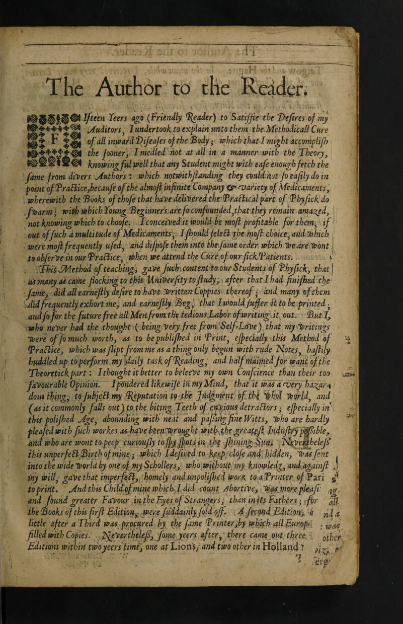 The Author to the Redder* > , . N . -s. • ; ■ Teers a^o {Frundly ^ader) to Satiffie the 'Defires of my jfuditors j I undertook to explain un to them the. Methodicall Cure ^ S'®! inwaM Vif^afes of the ‘Body • iphich that I might acmnpUp? the foonery Imedled not at all in a manner with the Theory^ knowing ful well that any Student might with eafe enough fetch the fame from divers Authors: which notwithflanding they could not fo eafily do in point ofBraHice^becaufe of the almofi infinite Company njariety of Me die ament Sy wherewith the Books of thofe that have delivered the^dPraftical part of Bhyftck do fivarmi with which Young Beginners are fo confounded ^th at they remain ama-^edy not knowing which to choofe, I conceived it would be moft profitable for .them^ if' out offuch a multitude of Medic ament sy Jfhpuld JeleB the.mofl choice^ andvahich . were mofi frequently ufed^ and difpofe them into the fame order which Ihe are (Wont j to obferVe In our Braciicey when we attend the Cure of our fickBdtients., f dins (Method of teachings gave fimkcontenttomrStudents^bf Bbyftcky that\ asynanyatcame flocking to this UniVerfety to ftudyy. after thatihad finifhad’thr famey did allearheflly defire to hdVedWrittmCoppies thereof • and many of them did frequently exhort me y and earneflly Begl that Iwould fuffer U to he printed andfofor the future free allM^nfromtlk tedious Labor ofwritingJt^out. Butl^ who never had the thought f being Very free frQ7n-Self Love) that my'^writings Vtere of fo much tporth, as to hepuhlifhed in Briiity ejpecially this Method of BraHicey which was fipt from rile as d thing only begun with rude Notesy hajlily huddled up to perform my daily task ofBgadirigy and halfmaimed for want of the Theoretickpart: J thought it better tabeleeVe my own Confcience than their too favourable Opinion, Ipdridered likewije in my Mindy that It wdsd (very ha;^ar4 dou* thing y tofubjeElmy put at ion tg the Judgment of the 'thol Ip or Idy and (as it commonly falls out) to the hiting Teeth of ek^ious detraBors • ejpecially m' this polijhed Mgey abotmding with neat and pajtmg fine Wittsy ivbo are hardly pleajedwith fuch workes as have been^Wrought Witl>.ghe gr.eafefi hid^^^ and who are wo?it to peep curioufly toJJy fipots in th^ fifining Smu Neyekthelef this unperfeB Birth of mine; which 1 defiled to kpey clofe and[ hiddeny 'Was fent , into the wide “World by one of my SchollerSy who without my knowlcdgy and agamjl J my will( gave that imperfeBy homely and unpolifikd worK to a Brinter a/ Pari ^ to print, Mnd this Child ofmine which 1 did count Abortivey “Wa^ more pleafi: /g, and found greater Favour dn the Eyes of Strangers y than in its Fathers; rfor hll the Books of this jirjl Editionyx were fiiddainly fold ojf. A jeegnd Editiony h ^ little after a Third was procured hy the fame Brinteryhy whkh all Europe , filled with Copies. NgVerthelefy fome yeers aftery there came out three othet ... ■ ■.. ■ 1-.#