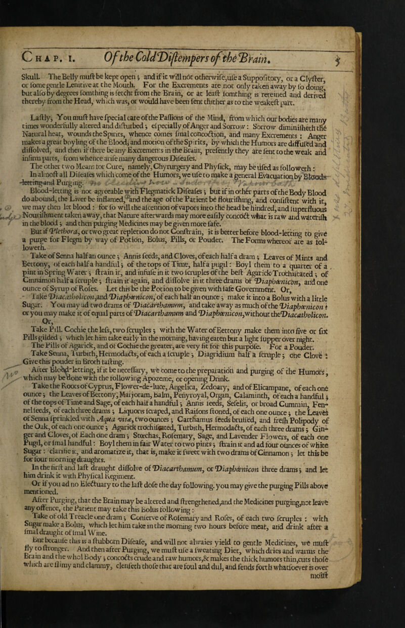 Skull. The Belly miift be kept open j and if ic will not otIierwife,ufe a Suppofi tory, or a Clyfter or I'ome nencle Lenitive at the Mouth. For the Excrements are not only taken away by lb doin/ but aU'o by degrees Ibraching is fetcht from the Brain, or at lead lomthing is reteined and derived thereby from the Head, which was, or would have been lent thither as to the weakeft part. Laftly, You muft have fpecial care of the Panions of the Mind, from which our bodies ate many times wonderfully altered and difrurbed *, elpecially of Anger and Sorrow: Sorrow diminifheth tfid Natural heat, wounds the Spirits, whence comes fmalconcoftioh, and many Excrements i Anger makes a great boyling of the Bloodj and motion of the Spirits, by which the Humors are difFul^d and diffolved, and then if there be any Excrements in the Brain, prelently they ate lent to the weak aiid infirm parts, from whence arife many dangerous Dileafes. The other two Means tor Cure, namely, Chyrurgery and Phyfick, niay be lifed as folloWeth: In alrnoft all Difeales whicli come of the Humors, we ufe to make a general Evacuation by -tettingand Purging. A - r >. . .> .. Blood-letting is not agreeable with FlegmatickDifeafes; but ifinoth6r parts ofthe Body Blood do abound, the Liver be inflamed,^and the age ofthe Patient bd flourifhing, arid conliftent with it^ we may then let blood: tbr fo will the alcention of vapors into the head be hindred, and liiperfluouS Nourifhment taken away , that Nature afterwards may more eafily coilcdd: wfeat is raw and waterifh in the blood ^ and then purging Medicines may be given more fafe. But if Plethora, or two grek repletion do not Conftrain, ic is better before blood-letting tb give a purge for Flegm by way of Potion, Bolus, Pills, br Pouder. The Forms whereof are as fol^ loweth. Take of Senna half an ounce •, Annis feeds, and Cloves, of each half a dram ^ Leaves of Mints and Bettony, of each half a handful; of the tops of Time, halfapugil: Boyl thern to a quarter of a pint in Spring Water 5 ftrainic, and infufe in ic two fcruples df the beft Agarick-Trobhiitatcd; of Cinnamon half a fcruple^ ftrain it again, anddiffolve in it three drams hi Diaphdenic’oriy and one ounce of Syrup of Rofes. Let this be the Potion to be given with late Government. Or, ' Take Diacathohcon^^ndi Diaphoenicon^oi each half an ounce ^ make ic into a Bolus with a little Sugar. Y ou may ud twO drams of Diacarthamum^ and take away as much of the TJiaphcenicdn i or you may make ic of equal parts of Viacartbamum and Viaphoenicon.wichout itieVtacatbolicon, Or, Take Pill. Cochie the lefs, two fcruples; with the Water of Bettony make them into five or fut Pills gilded ^ \vhich let him cake early in the morning, having eaten but a light lupper over night. The Pills of Agarick, and of Cochie the greater, are very fit fof this purpdfe. For a Pouder. Take Senna, Turbith, Hermodads, of each a Icrupie-, Diagridium half ia frrilplej one Clov^ i Give this pouder in Broth rafting. . . After BloM-letting,ific be iieceffary, wteCometothepfepafatidii and purging of the Ilumdfs which may be uorie with the following Apozeme, or opening Drink. ’ Take the Roots ofCyprus, Flower-de-luce, Angelica, Zedoary, andofElicampane, ofeachonb ounce j the Leaves of Bettony, Marjoram, balm, Periyroyal, Organ, Calaminth, of each a handful; of the tops of Time and Sage, of each half a handfuU Annis ieeds, Sefelis, or broad Cummin, Fen¬ nel leeds, of each three drams ■, Liquoris laaped, and Raiions ftoned, of each one ounce j the Leaver ofSennalprinkledwith two ounces j Carcliamus/feeds bruiied, and frelh Polipody of the Oak, of each one ounce j Agarick trdchifcaced, Tutbith, Hermodads, of each three iramsj Gin^ ger and Cloves, of Each one dram*, Stoechas,Rofemary, Sage, and Lavender Flowers, of eath one Pugil, or imal handful; Boyl them in fair Water to two pints j ftrain it and ad four ofrnces of white Sugar: clanfie ic, and aromatize it, that is, make it fweec with two drams bf Cinnamon j let this be for tour morn ing draughts. In the firft and laft draught diffolve of Diacartbamum, or TDiapbdenicon three drams, and let him drink it with Phyfical Regiment. Eleduary to the laft dofe the day following, you may give the purging Pills above Ate Purging, that the Brain may be altered and ftrengthened,and the Medicines purging,not leave any oitence, the Patient may take this bolus following: Take ofold Treacle one dram; GonierveofRolemafy and Rofes, of each two fcruples : with Sug^ make a Bolus, which let him take in the morning; two hours before meat, arid drink aftet* a Imal draught of Imal Wine. Biic^caule this is a ftubborn Difeafe, and will not alwaies yield to gentle Medicines, we rauft ny to ftronger. And then after Purging, we muft ule a fweating Diet, which dries and warms the Brain and the whcl Body; concods crude and raw humors,8c makes the thick humors thin,cuts thole Which are ft imy and clammy, denfeth chofe that are foul and dul, and fends forth whacfoever is over mblf^