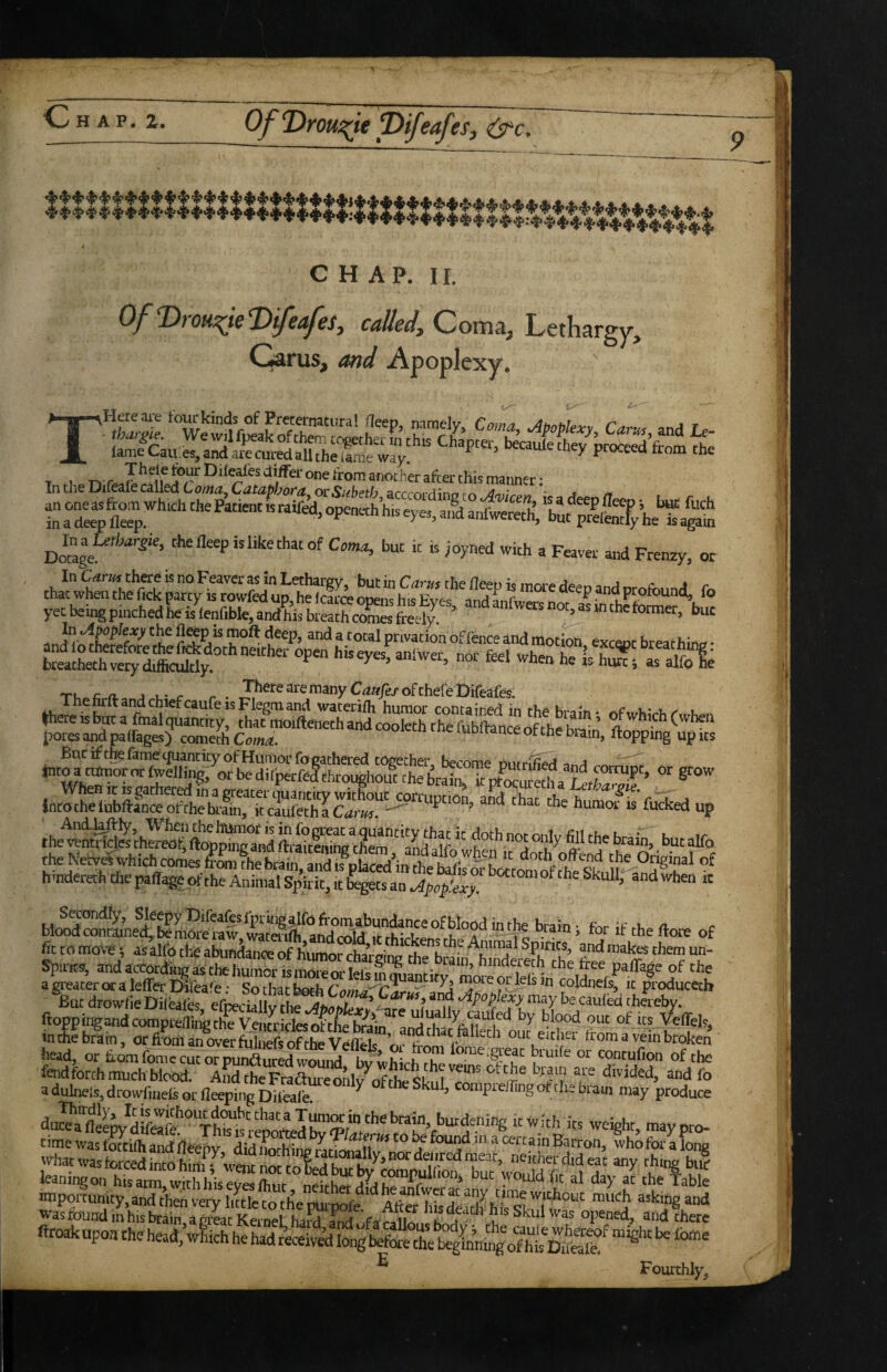 Of ‘Droui^ie T)ifeafeSf &c. CHAP. II. OfVroH^ieVifeafes, called, Com^, Lethargy, Garus, and Apoplexy. in the Diie^ie Called Coma, Cataphora or S^beth arrrrn'ri;nri» .^ j ^ ln\T4 Com,!, but it is ;oyned with a Feaver and Frenzy, or In Carmhere is no Feaver as in Lethargy, but in Cans the deeu is more deen and orofr,..nd f„ ® '“*• privation of ience and motioh exceoc breathin„ • - f«‘ -hen he lshX,t“fole Tu j u- r . T^^r^^’^emanyC^w/ej’ofchefeDifeafes. ThetoltandchiefcaufeisFlegmand waterifh humor contained in the brain* r.fmhinht' u or grow lntochSSSr?«Z^r^t^^^^ humofis'fueked up the^^lhlrS fttS %iSgS,““ai;d'^^ theKet,.rwhichcomes.S?hTb^^^^^^^ hmderech the [W<%ept the Animal Spirit, It fcgets an .,4pep,'ewy. ‘'“'“““'“e Skull, andwhen tc S«on(%, Sleepy DifeafesIprMigalfofromabundance of blood in the brain- thritri. a blood conrained,, be more raw wam-ifli .r.i,- t ^ luuuiurne Drain, tor it theftore of fit to motT; asalfo the abuntore of himo^hin * Pn!*’ f 'hem un- Spu-Ks, and aeoordkg * the humor ismoreorlefsiqua^tityTmiroHetV^^^^^^^ '’u ftoppiiTgand comprefTinc the Ventricles of the^iS^^i blood out of its Veffel9j in*ebrlin, orftLSerMirfSvefltr^^^^^ head, or tiomfome cut or pundured wound bv whirhrhp e.great biuife or contuCon of the fendforth much Mood. AKFraflZ™d,7„ln c, hrain are divided, andfo adulnels,drowfu,elsorfleeifing Difcale ^ oftheSkul, comprelTingot thekaui may produce ftroakapoachehead. Which hehadrWeiv^Iongbefethel^glhni'ofhl^^^^ ® Fourthly,