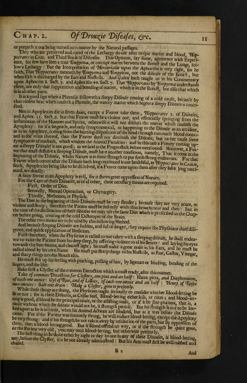 II or purgech it out being turned into matter by the Natural paflages. They who are preserved and cured of the Lethargy do ule after to fpic matter and blood Hit- pocratesmCoM. and Third Book of Difeafes. ThisOpinion, fay fome, agrees not with ExoeS. ence, for few have feen a true Empyema, or corrupt matter between the Breaft and the Lun^s fol- Interpretation of ^ercurialk upon the Aphorilm is very right for he faith,Thatmeanezhhy Empyemamd^mpyicus, not tlie difeafe of the when filth « dilchar^ by the Ea^and Noftrik. Andf Whath taught m ^ hk Sent^v Aphonlm S. bed. 5. andAphorifin44.Sea.7. ThiC'Hippocr^fhy'Empyen^wdem^ there not only that luppuration and breeding of matter, which is in the Br^flr, focalfo ttec wh^ as in al other parts. wiuui It is a good fign when a Phrenfie followeth a flecpy Difeafe coming of a cold caufe becan<> h,r that violent heat which caUfeth a Phrenfie, the watery matter which begets a fleepy Dileale is conco- Men in Apoplexies die in feven daies, except a Feaver take them, Hippocrates 2 of Difeafi.. andAphor.51 Seft.g. but that Feaver mull be a violent one, and effentially fpringiim from the inflamationofthe Humors and Spirits, otherwifeitwiU not difcufs the matter which he Apoplexy: forfrn:begentle,andonlyfymptomatical, or happening to the Dileale asanacdte «in anApoplexy comingfrom the burningdifpofition of the head through coo much blo^ irf inthe vems therraf, tto the Feaver doth not diminifli the Dife^e, but rather caufSe fyraptomes of madnels, which weaken the Animal Faculties: and in this cafe a Frenzv com L ^ on a fleepypilrafe) IS not good; as wefaidm the Prognoftick before mentioned. Moreover a^FeL rer that muftdilfolye a fleeping Difeafe, muft have another condition, namely. That itcoirointhe ginning of the Difeafe, whiles Nature is m fome ftrength to put forth ftrong endeavors For that Feaver which comes after the Difeafe hath long continued is not healthful, as Hippocrates in Coa^ being like to be diliolved, if a F eaver come upon them after they hA^e long conti- A faint Sweat in an Apoplexy is evil, for it Ihews great opprellion of Nature. For the Cure of thefe Dil'eafes, as of al other, three necelTary means are required Firlt, Order of Diet. ^ Secondly, Manual Operations, or Chyrurgery. j Thirdly, Medicines^ or Phyfick. The Diet in the begioningofthefe Difeafes muft be very/lender; becaufe they are vervarnr^ nr ^olent and (harp; therefore the Patient mu/l be fed only with thin broachs now and r° the tin« of the declination of thefe dileafes we may ufe the fame Diet which is pf efci ibed in r in p ter before going, treatmgof checoldDiftemperof the Brain. The other two means are to be ufed by this following Method. gen^aS^k wwards the Sun-beams, and cleareft light;’he muftnlke a great noife in h^^Ear^ an^h^'muft^S called aloud fey his own Ivame. He muft put /harp things to his Nofirik ac R a ^ andiharpthingsintohisMouthalfo. “‘ngs toBisNoftrils, as Rue, Caftor, Vinegar, byligatureor binding, be«iing of the Make firft a ClyftCT of thecommon Decoftion whith is moft ready, after this manner fad uZ a?hl W h • A ^ fttengtfpermit. But his ftten|h is nZ to be TZ MuponasbeisinhBfit, when his At^alAaions are hindred, but as it was We the Ke be veiv * be will endure blood-letting, except the Apoplex v them f be not taken aw^ by relblution of the parts, but by opprdl£n o^ OrZ P«-» «™gg°od. But ifBloodolfehdno way, or if thi ftrength k S mnf Thp fi d *?*** > y®** ™®y ™nit blood-letting, but otherwiie prBlentlv. ^ ^ ’ nay faforetheClvfter‘*T^^ tooneinany df thile DiW, is bldod-letting chaM ‘fit be not already adminiftred: But his Attn (livift fifft be weU tubbed ai§ Aiid