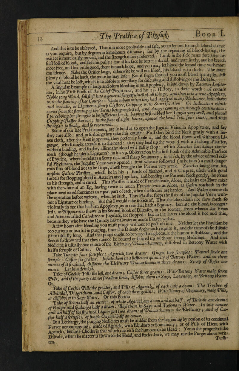 12- 'Tr^0ke oj-Tkyfic^ And this is to be obfetved, That it is more ptofitabk and ftfe, not to let out fo much bl«,d at o,Ke asXreqi.ire, butby degt^sinlbmehouts diftance; tor by the repeating ot blood-fctcng, the maCSmore eaWytoOvSi, and the ftrength more prefeved. Look in the lick mans fece aticrhis S tofs of blood, iid feel his pulle; for if his tace be better coUed, and more lively, andhis breath Mte tree, and hi puUegood,Siereismuclihope, airf you may let bl^ foe fcond time SdenS Make the Orifice large, otherwifehewillnotble^, hu blood i^fo thick. The toen^ o“blood he hatli, the moce¥ may lofe; But if flegm aboiuid you muft bleed < paringly, left SfvLtheatbe loft, which is to abfolutenecelfary ford.lcu/ta«anddiftolv^otth|f)ileale., A fineular Example of large and often bleeding in an Apoplexy, is laid down by ZMUtin^ iMfita- SleyL? Muid, fellfirji into agpieralferget^Hinefiof f fmgf mdthenmoatrue Apopkxy, with the £wine of her Courfes ; ‘Vnto whom when they had apflyed many ^Udicmes both abow 'L rubbed her Jmghs^ery well, and placed Jhe^gdn toopenthejugular Veins in Apoplexies, and fay Someof ourlate Prafticmners, me toomaa^^^^ Fnft thSy bind the Neck gently with a Inf¬ ra cS*afterthfv”fo ko^nefi, they flows weUwith^ta Li-. medTcthamhhe toeth Ligatures) in his 79. Obfervation in his firft Book ot the A^iirable Prafiice SytScihere he relate a Story of a moft ftiarp Squmancy; in wfoch, by the advice of moft skd- M Phvtons the TueUlar Veins were opened i from whence followed ( as he laies) a moft dange- SS Sood nXbe ftopt, which brought the Patient very weak. Ziicwnr being font to^ ^oltesGTfew Plaiftet which hein his 5. Book of Method, and 4. Chapter ufeth with good iSeis for ftoppiogblodd in Arteries and Jugulars, and bending the Patients Neck gently, he cocnes to his ftrengtlf aSis cured. This Plaifter is made of Frankinlence Aloes, the hairs Ot a H«e mixc with thewSte’of an Eg, having twice as much Frankinlence as Aloes as §afe» te^ech m the place mentioned fomtimes an equal part of each, when the Bi^ies aie harder. And commen^ fheoi^ticm Sire written whenhefaith. This Plaiftetftopsthefluxofthe Jugular Veins with¬ out a^Ligature or bindine. But this I would take notia of, Tfot the bl^ violently in one that hath an Apoplexy, as m one t hat hath a Squinzy, becaule the blood f fed - i^tofiSXwsinhisSeco^BookofDileaies, in the former, from whence the V^ and Arteril raUed Caioditej or Jugulars, are flopped: ^t m the latter the blood is hot and thin, becaule they who have the Quinzy hare alwaies an acute Fearer 'vitM. phvlitian be A few hours after bidding you muft purge without reipe^ ottime Neither let tn^ Bnyliti^ ^ roo curious S fearful in purling, fince the Difeafe doth mi^chret]uire it, andthecime of thedileafe is hot ul'ually long And that purge ought to be very ftrong becaul e t he humor is ftubborn, and the Se^ Swnel that they caSio! be rouzedot ftirredup withow ftrong Medicos. And that Medicine is ufually one ounce of the Eleauary‘Diiict»rtbii»i«»i, dilfolved in Bettony Water wuh fo«rfcraffee: Jgaricktwo dramf. qingertwofcrupler-. Vennelje^ one ferule- CafiorLgriinr! Infufftbem m a fafficient quantity of‘Bettony Water: three oumes of it firained, dijfolw the 'EkSmtry Viacartbamum three dramf: Syi up of ‘Ue/er one “Ttke4aAkV&elelS,dnedram-, Cajiorthreegrainr: Wttb^ettony Wmrinaksf^ tPiUt, and if the pdity cannot fwallow them, dijfolve them in Sage, Lavender, or‘Bettony Water. ^iakeofCochie<Pilltthegreater,and'PiIlrofJgarickj ‘’ffaehbalfadram: The Troch^ ^ JilhdndS,'Diagridium,andCa!ior, of each three graim: With Honey of }\ofemary,malts‘BtUs, T^^rf^ennaha^an ounce: of white oigarickone dramarU an half -.ofTiirbith one Aram: of&m^d^Q^ThZadraJi: ^oyltLn inSage ami tHofemary Water.. In two ouncea and tmhdlfofthefirqmedLiMorputtwo drams^Vtacartbamum thetEkUuary =, and of Ca- ^*lntie^y,d4SMSfoeslSSldetfromthebegmuingbyrto^^^ Skkrteke^leristhattt^ = ^S;«henthetiiattetisfloWntotheHead,andfticksthere, we may ufe the Purges abov^^- ten*