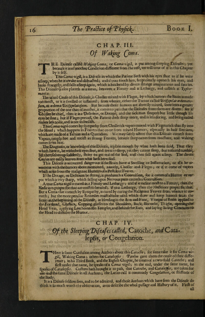 CHAP. in. Of iVaking Qoma. The Difeafc cal^ Com^, ot Conta^v'igil, is put among fleepingDifeafe; yec bccauTe it isLof another Condition diffcccnc from the reft, we will treat ot it in this Chapter by it felf. T his Cotna vigUy k a iDifeafe in which the Patient lieth with his ej’^es fhut as if he were afleep^whenhekawakeanddiftrai^fcd i and if yon toiKhhira, heprefently openeth his eyes, and looks ftrangely, and falls afleeji^tn, which is hindered by divers ftrangc imaginations and fancies. ThisDifeale ^^/ettplacetb as a mean, between a Frenzy and a Lethargy, and calleth it Typ^jo- Hurnia, The ufual Caufc of this Difeafe, is Cholla* mixed with Flegm, by wliich humc^rs the Brain is made too moift, or it is fwelled or ittttamed j firora whence, either the Tumor called ^rifypeJas oedemato- ot cedemcL irifypeta^fum. But becaule thole humors are diverlly mis;ed, Ibmtimes a gieacer proportion of the one than of another, it comes to pats that theDileales from them are divers r for if ChoUer be chiefs ttoitka T)eiitriwm,orDocage, and the fjck man fleepethbuc little chough his eyesbeihucv but if Flegm prevail, the Patient doth lleep mcare, and is leisdocing, and being railed makes leftQoife,and knot 16foolifh. ThkCcwfktotf^iicomesby fympathy from Chollerick vapors mixed with Flegmatick that fly into the Head 5 which happens in Feavers that come from mixed Humors, efpecially in half Tertians, whichare madeof a Tertian anda Quotidian. We may lately aflirm chat this Dileale coraeth from VappiSplhnply hoc and moift iii ftcong Feavers, becaule fteep comes from raoiftore, and waking comes from heat. The^T)ia^^iofis, orkoowkdgci£thk Difea^ is plain enough by whac hadt been iaid, Thac they whichhiviert,hciwiththeireyesfliuc,aind fcemtofieej^ykthty cannot fleep, bmtolsandcutnblei- liftthenj&lvesaifcliitonly, ftcke cot get outofthe tie^ and then fell again alleep. The dkets Caufes eafrly knowii frcKUMdiat bath beeiafeid. This Difeafe is accounted dangerous iftheBraia bavctaiSweiLiing or Inflamation, or ifitbeor mcomp with thdlmmors abGMe.incntiCMied, namely, Ckcdler and Flegm y ca: if it come of vappors wl^ aa^ke^fr'om the malignant^Bmprsofa^Peftil!encFeavec., If the Dotage, oe Delioum be ftnongi k pjEoduceth a Consrulfron, for k comesof aHumor ciTVS^ por which is very ftiarp, which felling upon Nervous paats cauledia.ConvulfiGni. - A t!tue IS curedasa FreuzyandLechargy ? andif k inclinemoftco a Fccnzyj rhenthe Medkkjes^ptopecfoEthacaieinofttbbeuled’j ifcOia Lethargy, then the Medidnesr properforthac. But a Coma that comech by Sympathy, is cured by curing the Mafrjpiant Feavcu from; whence ic ea^ mech 5 but the more peculiar Remedies muftalfoibe ufed whick draw and keep humok feohi the Bv94bi¥i.^beginning ofcheDileafe^ asbdeedingintheArmaiidFaQC, VinegacofRoftt apgliedto the^For^ad,, Clyfters,. Ci^ng< glaffesito the Shoulders,. Back, B^cocks, Thighs, openhigtte: Head Vein, applying LeecheKua iheTkwple^andbehmdtheEacs^ and laying livingp Creatucesn^ thcHeadtodiflolvetneHumorv ^ ^ ^ uy'i. ■ '1 '( '^ ’ '■ ‘CHAP: IV. t J t ' is^ or\ i O: I THeie is fome Confufion among Authors about this Catocde j for Ibmetake ic for Coma. vi- gil^ Waking Coma 9 others fox Catahpjif : gave them the caufe of their diffe¬ rence; in his Third Book, and the Eighth Chapter, he treats of a two-fold Catocbe', and firft under chat name, helpeaksofa Coma •vigil-, in the end, under the feme name, he fpeaks of Catakpfis. Cuftora hath brought ic to pafs, thac Catocbe, and Catalepfu, are taken for one andehe feme Dileafe in all Authors; the Latins call it commonly Congelation, or ftiffnels of the Body. It is a Difeafe feldom feen, and to be admired, and thofe Authors which have feen thp Dileafe do think it fo much worth the oblervation, as to defcribe the who! paflage and Hiftory of it, Firft of