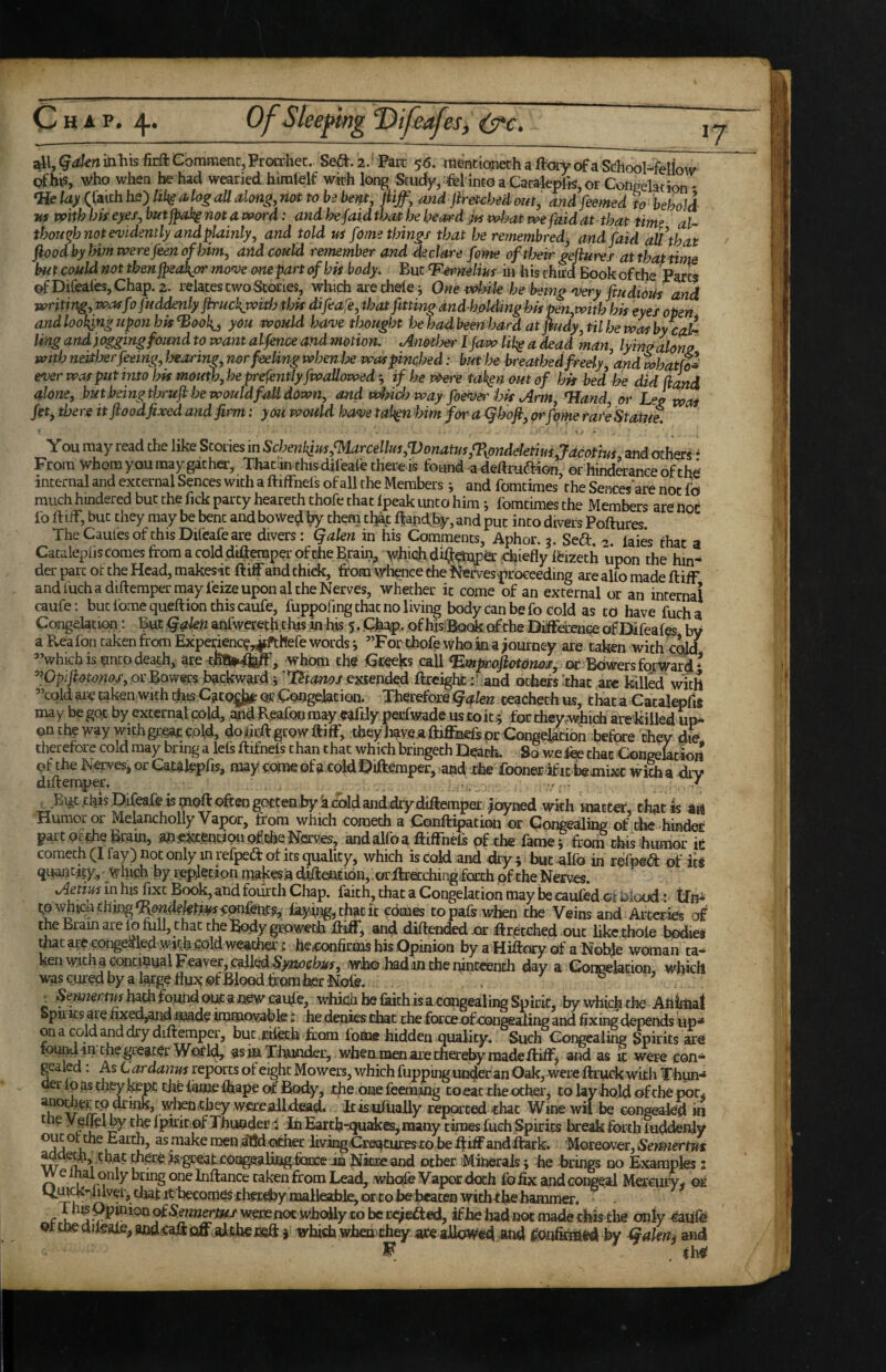 all, (j^^enmhisfirft Comment, Prcxxbet. Se<5t.2.' Parc 56. rtekionethaftoiyofaSdiool^felW Qfh^s, who when he had wearied hiratelf with long Scudy, 4ei intoaCacakpfis,orConeeladon* <Helayii\\ihhQ')hUia.logaUa>lon^,^^^ and ftmcbedoat, a.ndfeemed to behold Its with bh eyes^ but jpakg not a word: and be faid that be hea/rd ja volmt we faid at that time al- tbou^b not evidently and plainly, and told m feme things that be remembred^ and [aid all that fiood by him were feenopytm, and could remember and declare fome oftloeir gejiures at that time but could not then fpeaJkjyr mo^e one part of hh body. But T^mliys in his third Book of the Parts ofDireaies,Chap.2. relates two Stones, which are thele; One vobik he being'very ftudioUs and writing, wa^fofitddenlyjh'uckjwith this difeafe, that fitting and-holdinghit pen,witbhis eyes open and looking upon hh^ook^^ you would ha've thought hehadbeenbardatfiudy,tilbewasbycak ling and) caging found to want alfence andmotion. Anotl?&r I jaw lih^ a dead man, lyin^alono with neitljer feeing, Isearin^, nor feeling wbenix was pinched: but he breathed freely^ and whatfo^ e^er war put into bk mouth,he presently fwailowed ; if be Were taf^n out of bit bed be did (land alone, but being tbruji be would fall down, and way foen)di'Ijit Arm, Hand, or Leg wot /et j there it food fixed and firm: you would ha<ve tal^n him fm' a <^hoji, arfpme rare Statue. ' . s j » You may read the like Stories in Scben\im,marceUm,Vonatus,%pndektim,Jacotms and others • From whom you may gather, Thac in this difeaie there is found-a dedrudHon, or hinderanceofthd internal and external Sences with a ftiffnels of all the Members j and fomtimes the Sencesare not fo much hindered but the Tick party heareth chofe that Ipeak unto him i fomtimes the Members are hot fo ftiff, but they may be bent and boWed by them cl^c ftandby, and put into divers Poftures TheCaul'esofthisDifeafeare divers: Qalen in his Comments, Aphor. 3. Sedt. -7. laies that a Cacaleplis Comes from acold difteraperof theBrain^ whiqh dilj^^ chiefly frizeth upon the hin¬ der pare ot the Head, makesit friff and thick, from wlience the l^rves>pro€eeding are alio made ftiff and luch a diftemper may feize upon al the Nerves, whether it come of an external or an internal caufe; but Ibme queftion this caufe, fuppofing that no living body can be fo cold as to have fucha Congelation,: But Qakn anfweretjii this in his 5. Chap., of his^^ok ofthe Diiffdrenee of Difeafes by a Reafon taken from Expei^nc?,^hefe words i ”For thofe who in a ;Qurney are taken with cqW Vhkh is hncp death,: arewhom the Cceeks call ’’Opi/^<9f<7;2o/, orBawer5hackward:i ’l^t^^mi^/ extehded ftxeighfc :’-and others ithat ace killed with ’’cold aic taken with dns Cjito^ or .Cohgelation. Therefore Qakn ceachech us, tl^t a Catalepfis may be got by external cold, ;^d Reafoo may wftjy peefwade us coit^’ for cheywhich arekiiled up* onth|way withgrsarc.old, do.di:ft grow ftiff, they have.aftjflkefs or Congelation before they dL therefore cold may bring a lels ftifnels than that which bringeth Deach. So we fee that CongektW pftheNervesjorCat^fepfis, may come ofa cold Qiftemper, and xhe fooner ific bemixc w&akirv diftemper. vf • this JDifeafe is often goctenhy a cold anddfy diftemper .^oyned wkh matter^ that Is aiil Humor or Melancholly Vapor, from which Cometh a Confti^tion or Congealing of the-binder part of ihe Brain, a^.e^tt.Won oMe Nerves, andalfoa ftiffnefs pf-the famej from this humor ie comech (I lay) not only in refpeift ot its quality, which is cold and dry; but alfo in refuel: of it« quaiit^^y, which by repjlecaon makesia diftention, :or ftrecchingfocch of the Nerves. AeHminhis fixt Book, and fourth Chap, faith, that a Congelation may be caufedot Blood: tfpi tp\vhid\zhipg^dndektmi^m(em, iay-ii^gjthatit comes topafs when the Veins and Arteries of the Bram are lo full, that the Body groweth ftiff, and diftended.or ftr^etched out life:,thole bodies that are congealed,With cold weather; he,confirms bis Opinion by a Hiftory of a Nol^e woman ta* ken with a continual Fe,aver, caUed.S>a2^(rfwr, who had inchei^nccench day a Coi^-lation, which WAS cured by a large flu3^ ,Qf Bipod from her Nofff. . : hath fb.und out a new cauf e, whichbefkithisa cangealiF^Spicit, by which the Animal Spirits are fij;ed,and made immovabk; he denies chat the force afnonaealing and fixing depends up* on a cold and dry diftemper, but .cileth from Ibme hidden quality. Such Congealing Spirits are W^Qrl<^ 55 in Thunder, when men are thereby made ftiff j and as it were con* gealed: As Cardanm reports ot eight Mowers, which fuppuig undier an Oak, were ftruck with Thun* aer Ip as they ^pt ciie iame fhape ot Body, the one feeming to eat the other j to lay hold ofthe pot^ ano^^r tp mkik, wtenthey werealldiead. Itisiufually reported that Wine wii be congealed ip t e y eueiby the fptrit pf Thunder i ^in Earcb-ijuaices, many times fuch Spirits break forth luddeniy asmakemen dttdocher liyingCreaturesto beftiffandftark. 'Moreover, that thereJs'^eat coagealitig.feare in NicBeand other Minerals; he brings no Examples 2 vvelhal only bring one Inftance taken from Lead, wbpfe Vapor doth fo fix aiid congeal Mercury- or becomes thecfhy malleable, wtohebcaten wichthe hammer, lhisOpinioQQfS^i2Mer/*</wemnoc whc^ly cobcce^ed, ifhe had not made this tlie only ^aiife Qrtneaifeale, andeaftQff,alth€fieft j which when they ace allowed and by Qalen^ and ^ Ihfl?