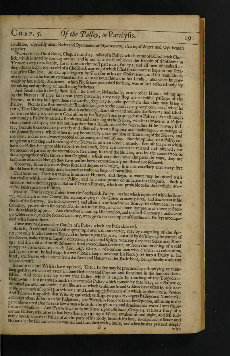 toS’ tha^Water an^O^Tb^ 1 t^U'sofaPalfey which cameofaChollerickChnl- hck, which IS cuied by coohng means; and in our time the Cholhck of the People of ‘ Jmnce IS very remarkable, font turns tor the moftpart into a Palfey; and aU^men of iSft.n rte of the Cholhck. ^ example tsgiven by 'Foreflm in his 97. Obfervation, and his tenth^Book of a yoi^ man who had an extenuation tor want of nourilhment in his Limbs ■ and Lnt?. n Nerves, or if they fall upon them outwardly, they may to Ss S them rhs7 L^f ^ P^eys Nor do the Reafons which‘I^andekfiBs gives to the contrary any way convinc™^whSi“ laith. That Choller and Melancholly do rather dry, than fotten and iLllifc the Ne yS and rL^ ler IS more likely to produce a ConviUfion by his Lrpnefs and cripinp than a Pall For 1 P t cmmonly a Pahey be called a Refolution and foftening of the IfeLf which h ^aiestn fS that cometh ot flegm, yet it is not requilite that a RefSlution of the Nerves Ihould “ n ei^rv Ps7 fey, becaule It comes more properly and effentiallv from a nr,, ncrtl,.c^ w ? . the Animal Spirits j which when it may be cauled by a coraprUtoorflraiteSoffhp °f the like; it doth not alwaiesproceed offoftening and molliLng. But the opinioiS of ®‘“* ming tom a relaxing and foftening of the Nerves came from henJ; namely. b'^caSfe die pfrts wWch have thePalfey being not able to be ftretched forth, feem as it were to be relaxed aXoSp?7*^c* themotionofpartstsbytheextenfiouorftretching forth of the Mulcles and by the con^ ^awingtogyheroyhefametotheirOriginaU wEich extenf,onthepart^do faid to be relaxed although they haveneither been extraordinarily moiftened norfofteS! ’ • Moieovei, Since there are divers forts and decrees of Choller it is non necefTaiv rhnr orro r IhiMldhavefuchacrimonyandfharpnefeasisabletobegetaConvulfion ^ *7 fort r 7 a'? mfirmities, in which fome lymptoXf the X SiSJ', nS nhfr“*7^*^§7’c •^'’7and the ftft Centaury; andinour medwiXSfa chhwX‘7 h I “ '•’at which Goldlmiths and Gilders haveXi by the tou- And^ta. (c a®d Looking-glafs makersalfo which is often feen in Fanice althougbXs'difeTromr'T’7*’^“““‘^^°'‘'P7”’g‘3’’al>tyl*getsPalfeysandNumbne<i.- rtlarp^cy his Judgment, yet‘Ferwchw^feems to favor his Opinion aflirmini? in the Ld and intofible''^^An7<P ^ ‘“'7'?,“ 7 gfo“«ny and drunkenneR w’as all ovef ftupi- denly uitoto unTvXSte^'^l’Th^™''®*^ 7™’ ®'’'aked at mid-night, and fe7 fud- MotiLtharhefri? * ^ •^7y beneath his fece, fo deprived of Sence and fd not when he was cut and I'carrihed with a knife^ nor wh^ii he was pricked deeply ^ ^ ' With