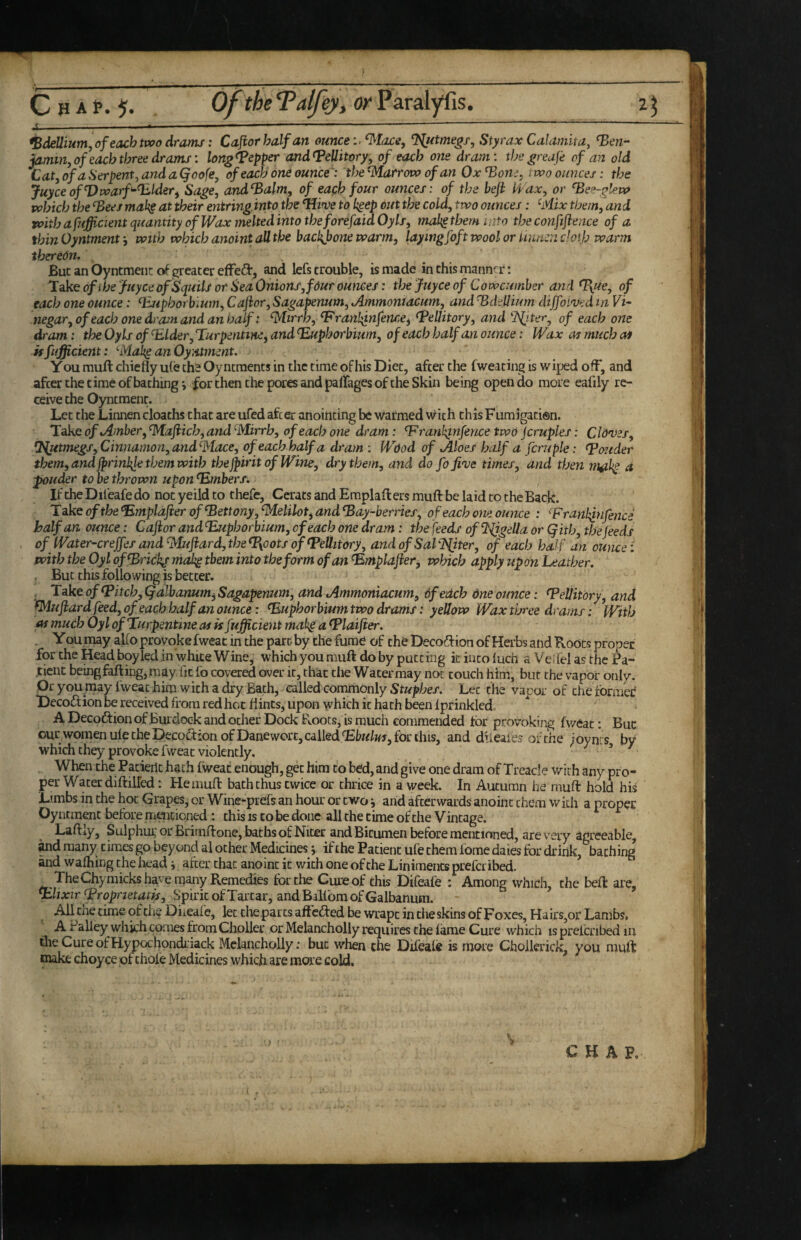 ! C H A t. 5. of the Talfey, or Paralyfis. 2 ^ ^-;--- --—-- bdellium j of each ttvo drams: Cajiorhalfan ounce i.^tace, %utme^f, Styrax Calamita, ben¬ jamin, of each three drams: lon^bepper andbeUitory, of each one dram: thegreafe of an old Lat, of a Serpent, and a Qoofe, of each one ounce': the ^Marrovo of an Ox bone, two ounces: the JuyceofVwarf-blder^ Sage, and balm, of each four ounces: of the left Wax, or bee-gleva which the bees mak§ at their entring into the ‘Hive to kgep out the cold, two ounces: ^Mix them f and with afufficient quantity of Wax meltedinto the forefaidOyls, mal^ them into the conftftence of a thinOyntment’, with which anoint all the backjjone warm, laywgfoft wool or imn:n doth warm thereOn. \ ' But an OyntmencoiF greater efFe(a:, and lefs trouble, is made in this manner; Takeof the Juyce ofSquiU of SeaOnions, four ounces: thejuyceof Cowcumher andb\Ue, of each one ounce: buphorbium, Caftor, Sagapenum, Ammoniacum, and bdellium dijfoived m Vi¬ negar, of each one dr asn and an half: ^tirrh, branl^nfence, bellitory, and 'Ifitery of each one dram: the Oyls of blder. Turpentine^ and buphorbium, of each half an ounce: Wax as much as kfufficient: ^Mak^ anOyntment. Y ou muft chiefly uCe ths Oyntraents in the time of his Diet, after the fweating is wiped off, and afcer the time of bathing i for then the pores and paflages of the Skin being open do more eafily re¬ ceive the Oyntraenr. Let the Linnen cloaths that are ufed afcer anointing be warmed with this Fumigation. Take of Amber, 'Maftich, and ^Mirrb, of each one dram: ‘F ranh^nfence two jcruples: Cloves, ‘I^utmegs, Cinnamon, and^tace, of each half a dram : Wood of Aloes half a fcruple: boeider them, and jprinl{le them with thejpirit of Wine, dry them, and do fofive times, and then m^ikp d ptouder to be thrown upon bmbersi, If the Difeafe do not yeild to thefe, Ccrats and Emplafl: ers muft be laid to the Back. Takeofthe<Emplafterofbettony,^elilot^andbay-bernef, of each one ounce : branhj-nfence half an ounce: Cajior andbuphorbium, of each one dram: the feeds ofTligella or Qith, the feeds of Water-creffes and^{fhard,the%oots of beUitory, and of SaVlPfiter, of each half an ounce: with the Oyl ofbrickg mak^ them into the form of an bmplafter^ which apply upon Leather. , But this folio wing is better. , Take of bitch,Qalbanum^Sagapenum, and Ammoniacum, ofedch dne ounce: beliitory, and ^uftardfeed,of each half an ounce: buphorbium two drams: yellow Wax three drams: With as much Oyl of Turpentine as is fsffcient mah§ a blaifier. . You may alio provoke fweat in the part by the fume of the Decodf ion of Herbs atid Boots proper for the Head boy led in white Wine, which you muft do by putting k into luch a Vei fel as the Pa¬ tient being falling, may fit fo covered over it, that the Water may not touch him, bur the vapor only. Or you may fweat him with a dry Bath, called commonly Stuphes. Let the vapor of the former Decoftion be received from red hoc flints, upon which it hath been fpf inkled. A Decoftion of Burdock and ocher Dock Roots, is much commended for provoking fv/eat: Buc our women ule the Decoction of Danewort, called‘EtwW, for this, and dileaies of the ioyncs by which they provoke fweat violently. ^ ^ When the Pacieilc hath fweat enough, get him to bed, and give one dram of Treacle with any pro¬ per Water diftilTed: He muft bath thus twice or thrice in a week. In Autumn he muft hold his Limbs in the hot Grapes, or Wine-prefs an hour or two ^ and afterwards anoint them with a proper Oyntment before m«icioned: this is to be done all the time of the V incage. Laft^y, Sulphui, or Brimftone, baths of Nicer and Bitumen before mentioned, are v^ery dgreeabie, ^d many times go beyond al ocher M^icines j if the Patient ufe them fome daies for drink, baching and wafhing the headafcer chat anoint it with one of the Liniments prefer ibed. TheChymicksh^veniany Remedies for the Cure of this Difeafe : Among which, the beft are, blixirbropnetatis. Spirit of Tartar, and BaUiom of Galbanusn. All tne time of the Diieafe, let the parts aftcfled be wrapt in cheskins of Foxes, Hairs,or Lambs, A Paliey which comes from Choller or Melancholly requires the fame Cure which isprelcnbed in the Cure of Hypochondriack Melancholly: buc when the Difeafe is more Choilerick, you muft naake choyce of thole Medicines which are moi e cold. ■) • > CHAP.