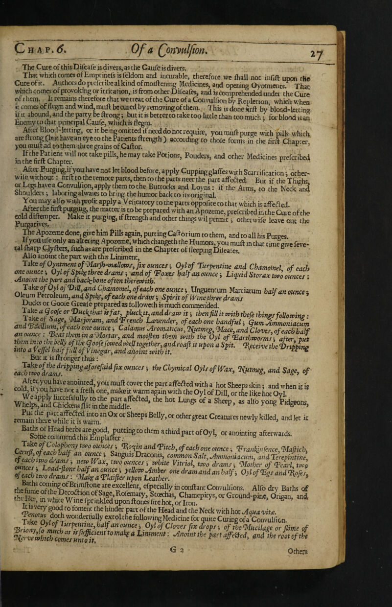 The Cuie of this Difeafe is divers, as the Caufe is divers. That which comes ofEmptinefsisfeldom and incurable, therefore we fliall not infift upon the Cure of It. Authors do pieicnbc al kind of moiftening Medicines, and opening Oyntments. Thac which comes of provoking or irricarion, is from other Dileafes, and is comprehended under the Cure of r hem. It remains therefore that we treat of the Cure of a Convullion by Repletion which when iccomesofflegmandwind,muftbccuredbyremovingofchem. This isdoneiirft by blood-letting it It abound, and the party be ftrong; but it is better to cake too little than too much; for blood is an Enemy to that principal Caufe, which, is flegra. MefBlood-letting, oritbeingomittedifneeddonotrequiie, youmuftpuree with ptlls which areftfong(buthiveaneyetotheP4tientsftrength) according to thole forms in tlie &A Chapter, jnou mult ad to them three grains of Caftor. ^  • takePotjons, Pouders, and other Medicines preferibed in the firlt Chapter. ^ Met- Purginmiijouhavc not let blood before, apply Cupping glaffes with Scarrificaticn; other- wilewithout. hrfttotheremoteparts,thentothepartsneerthe partaffefted. But it'theThichs orLt®haveapnvullion,apply themtothe Buttocks and Loyns: if the Arms, to the Neck ai4 Shoulders i laboiingalwaies to bnng the humor back to its original. . . Yon niay alfo with profit apply a Velicatory to the parts oppofite to that which is affeded. .^ter the firft P^gJJig, the matter is^ be prepared w ith an Apozeme, preferibed jn the Cme of the Makeitpurguig,iflfreng5iandocherchmgswilpermiC i otherwife leave out the The Apozeme done, give him frills again, putting Cafrorium to them, and to all his Purges If you ule wily an altering Apozeme, which changeth the Humors, you muft in chat time Pive feve- cal fharp Clyfters, luch as are preferibed in the Chapter of lleepmg Dileales. “ Allb anoint the part with this Liniment, ^3ke of 0^tmentof'MarJh‘Mttm>/, fix ounces-, Oylof Turpentine and Chamoinel of each meounce-, Oylof Spikgthreedr^s yandof “Foxes half an ounce-. Liquid Storax tpoo ounces oAnoiut the part and bacl^bone oft^n therewith^ T^^ofOylofViU,andChamorml^Qfeachoneoumei, Unguentum Marciatum half art ounces Oleum Petroleum, and, of each one dram j Spirit of Wine three d^ams Ducks or Gooie Greale prepared as followeth is much commended. or isfat.pUichjt, and draw it; then fill it with thefe things foUowino • ^ ^^Joram,and<Frencb Lavender, of each one bandfuL, GumAmmonifKum and bdellium, vfeach one ounce j Calamus AromatK^m, ^tmeg, %Iace, and Cloves of each half anoimce i^eatth^ina^ortar, and moiften them xvtth the Oyl of Earthworms/after tia them in^jebellyoftbe qoofe fowed together, and roafl it upon a Spit deceive the Vrippiruf into a Vejfel half frU of Vinegar, and ahoint with it ^ tripping But It is ftrongeC thus: / theCbymicalOylsofWax, %utmeg, and Sage, of JamtehS^^^^ Creamresnewly killed, and let ic ^<’«”«i ‘Frankinfence,“Mafticb, cfeafhZJZtff jf/' ®*‘’g'‘“Draconw, comnwnSak,,Ammomacum, andTevepmtine, wnces, Load-fione half an ounce-, yeUotv timber one dram and an half i OylofF’sandFores afeMh two drams: “Mobs a Flaifier upon Leather. ■' ^ ^ tiojes, the exceUent, efpecially in conftant Convullions. Alfo dry Baths of Fel7Z n ^ f Neck with hoc .Aqua vita. Take Ovl^f following Medicine for quite Curing of a Convulfion. FrZny ‘'fC‘otxs fix drops -, of the mdlage or fiime of iZwhtThlZlsHntfhT Others