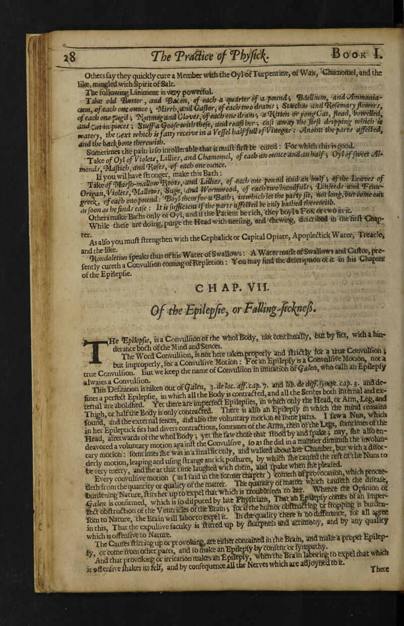 Others fay they quickly cure a Meiober with the Oyl of Turpentine, of Wstii, GhiMnbftifel,^hd the mirigled with Spirit of^lc. The follow^Liniment is v^ery pOWCCful. Ti^« old ^mtHer . and ^i^acdn, of eooh monaS^’LnajnUJjUnL* - offoon hejindJ eafe . it fsj m iV^he f dtfeiit be rich ^Hey1[)(M%I^ inic, «<.««■«. '“as alfpyoumuftftrengchenwuhcheCephalickorCapkd Opiate, ApopleftickWacer^TOic!^^ and the like. ^ -.. . CHAP. VII. 'the {He mikpfie, feaConvuir.6t.6fthe whoTBcSy, •<«:?«».*%, litfttyfes, withahin. derance bot?h df the Mind audiences. C'.-.fit.iiIfinn ?<? tiHr'here’ti ** hnt imoroDerlv for a Convulfive Motion: For'an Bpilepiy is a true Convfe’^Zt we top the name of CUnvulfionift *‘^Snrfritk,nfe^ehOUtof<5i««^^ i.Moc.dffXOi.-^. aha TTlB Detaion .s ^eh out ^ lody is cDntraaecl,and aU the SentK SLabohlheaN=et toM^lattfe deavored a voluntary motion aga nft ahdwalfeed abOuth'd: Ch^tofe ^ difoc- fieth from the quantity or quality of the ° WhehCb Chfc Opinion of gadbftruaionofth'e VentridlesdftheBrams mi^enurnoi^^ STSSStoW “S'. «>d any quality caSt“n“:ptovoki.|,atheS^^^ »(t e.U'.ve Lkes its felf, and by confequence all the Neives which ate afl/oyiffed t6 tt.