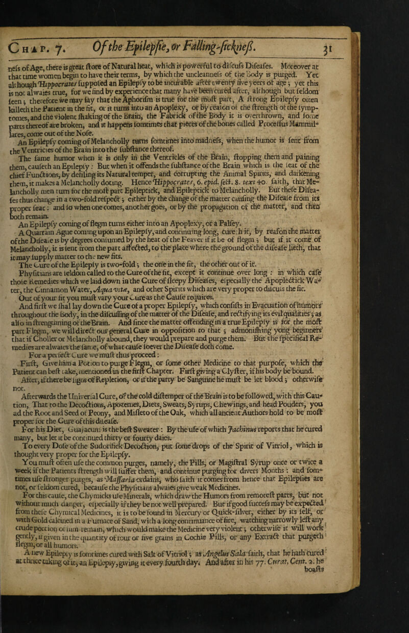 Chap. 7. OftheMplefpe,orFdtting'fic^eji. nefs of Age, there is great ftore of Natural heat, which is powerful to i^ifeufs Difeafes. Moreover ac that time women begin to have their terms, by which the uncleannel's of the aody is purged. Yet although Hippocrates fuppofed an Epilepfy to be irieutable aft6f cwentf five yeers of age ^ yet this is not alwaies true, for we find by experience that many have begfi cured after, although but feldom leen^ therefore we may fay that the Aphorifra is true for the fobft part, A if tong Epilepfy often killeth the Eatient in the fit, or it turns into an Apoplexy, or by reaion of the ftrength ot the lymp- tomes, and the violent ihaking of the Brain, the Fabrick of the Body it is overthrown, and iorne parts iereof are broken, and it happens Ibmtimes that pieces of the bones called Proceffus Mammil- lareSjCoraeoucofcheNofe. _ An Epilepfy coming of Melaneholly turns fomtimes iritdmadnefs, wheiuhe humor is fenirirom the Ventricles ofthe Brain into the fubftance thereof. , The fame humor when it is Only in the Ventricles of the &in, flopping them and paining them, caufeth an Epilepfy: But when it offends the fubflance ofthe Brain which is the leac of the chiefFunctions, by defiling its Natural temper, and corrupting the Animal Spirits, and ckrkening them, it makes a Melaneholly doting. Hence Hippocrates, 6. epid.fetf, 8. text 4*0. faith, 'that Me- lanchoUy men cum tor the moft part Epilepcick, and Epilepcick to Melaneholly. But thefe Difea- fes thus change in a two-fold refpetSt j either by the change of the matter catifing the Dil'eaie from its proper feat: audio when one comes, another goes, or by the propagation of the matter, and cheij both remain. An Epilepfy coming of flegm turns either into an Apoplexy, of a Palfey. A Qiiartain Ague coming upon an Epilepfy, and continuing long, turechic, by reafon the matter ofthe Dileaie is by degrees conlumed by the heat of the Feaver if it be of flegm ^ but if it come' of Melaneholly, it is lent tf om the part affeded, to the place where the ground of the difeafe Uech, that it may fupply matter to the new fits. The Cure of the Epilepfy is two-fold j the one in the fit, the other out Of if. Phyfitians are leldoin called to the Cure ofthe fit, except it continue over long ; in which cafej thole Remedies which we laid down in the Cure of fleepy Difeafes, Specially the Apoplebfick Wa-^' ter, the Cinnamon Water, tAqua 'viu, and ocher Spirits which arc very proj^r to dilcuis the fit. Out of your fit you muft vary your Cure as the Caufe requires. And firft we fhal lay down the Cure of a proper Epilepfy, which confifts in Evacuation of humors^ throughout the Body, in the dileuffing of the matter of the Difeafe, and rectifying its evilqualities'^as alio in ftrengciining ofthe Brain. And fince the mat ter offending in a true Epilepiy is for the mbft part Flegm, we will dircd our general Cure in oppofition to that ^ admonifhing yohg begiiineb' that if Choller or Melaneholly abound, they would prepare and purge them. But the fpedifical Re-' medies are alwaies the fame, of what caufe fbever the Diieafe doth come. For a peitedt Cure we muft thus proceed: . Firft, Give him a Potion to purge Flegm, or fome other Medicine to that purpofe, which the Patient can heft take, mentioned in thefirft Chapter. Firft giving a Clyfter, ifhis body be bound. After, ifthere be ligns of Repletion, or if the party be Sanguine he muft be let bloody othprwife not. , ^ Aftervrards the Univerlal Cure, of the cold diftemper of the Brain is to be followed, with this Cau-* That to the Decodfions, Apbzemes, Diets, Sweats, Syrups, Chewings, and head Pouders, you non. ad the Root and Seed of Peony, and Mifleco of the Oak, which all ancient Authors hold to be moft proper for the Cure of this diLeafe. For his Diet, Guajacum is the beft Sweater: By the ufe of wbichyachinus reports that he cured many, but let it be continued thirty or fourty daies. To every Dofe ofthe Sudorifiek Decodfion, put foriie drops of the Spirit of Vitriol, which is thought very proper for the Epilepfy. Youmuft often ufe ±e common purges, namely, the Pills, of Magiflral S5i^rup once or twice a week if the Patients ftrength will fuffer them, and continue purging tor divers Months: and Torn* times life ftronger purges, as‘■Majfaria ordains^ who faith itcoimes ffom hence that Epilepfies are not, or feldom cured, becaufe the Phyfitians alwaies give weak Medicines. For this caule, the Chyraicks ule Minerals, which draw the Humors from remoteft parts^ tkic not without much danger, efpecially if they be not well prepared^ But if good fuccefs may be expedfed ^ from thefe Chyraical Medicines, it is to be found in Mercury or Quick-filver, either by its felt, or with Gold calcmed in a P urnaceof Sand, with a long continuance of fire, watchingnarrowly left any ^ crude portion or mm remain, which would make the Medicine very violence otherwile it will work gently, ir given in the quantity of four or five grains in.Cochie Pills, or Any Extradf that purgeth- flegm, or all humors. A new Epilepiy is fbmeimes cured with Salt of Vjerioi; as tAtigelm Sola (akhp that he hath tured ac thrice taking qf it, an Epii^tyj giving ic every foufth day< And after in his 77. Curat, Cent, 2. he bc»fts