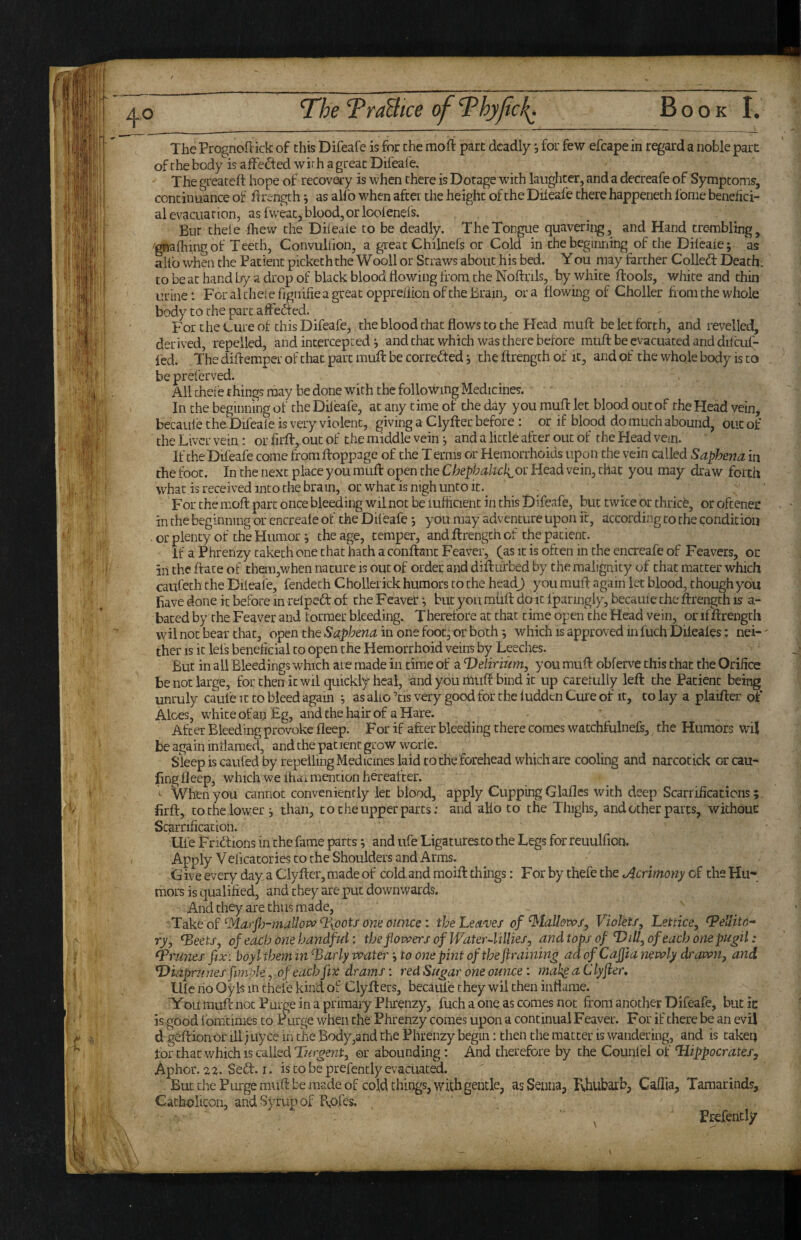 The Prognoflick of this Difeafe is for the mofi part deadlyfor few efcape in regard a noble parr of the body is affeded wirh a great Difeafe. The greateft hope of recovaiy is when there is Dotage with laughter, and a decreafe of Symptoms, continuance of Brength ^ as allb when after the height of the Drleafe there happeneth fonie benefici¬ al evacuation, asfweatjbloodjorloofenefs. But theie fhew the Dileaie to be deadly. The Tongue quavering, and Hand trembling, 'gnafhingof Teeth, Convulfion, a great Chilnefs or Cold in thebeginriing of the Dileaie; as alfo when the Patient picketh the Wooll or Straws about his bed. You may farther Colled: Death: to be at hand by a drop of black blood flowing from the Noftrils, by white ftools, white and thin urine: For al the! efignifie a great oppreiiion of the Brain, ora flowing of Choller from the whole body to the part afteded. For the Lure of this Difeafe, the blood that flows to the Head muff be let forth, and revelled, derived, repelled, and intercepted ; and that which was there before muff be evacuated and diliruf- fed. The difteraper of that part mufl: be corrected; the ftrength of it, and pf the whole body is to be preferved. All theie things may be done with the following Medicines. In the beginning of the Difeafe, at any time of the day you muff let blood out of the Head vein, becauie the Difeale is very violent, giving a Clyfter before : or if blood do much abound, out of the Liver vein: or firft, out of the middle vein; and a little after out of the Head vein. If the Difeafe come fromfloppage of the T erms or Hemorrhoids upon the vein called Saphena in the foot. In the next place you mufl: open the Chephalich^ot Head vein, that you may draw forth what is received into the brain, or what is nigh unto it.^ For the mofl: part once bleeding wil not be iufficient in this Difeafe, but twice or thricb, or oftener in the beginning or encreale of the Dileafe -, you may adventure upon it, according to the condition . or plenty of the Humor; the age, temper, and ftrength of the patient. If a Phrenzy taketh one chat hath a conftanc Feaver, (as it is often in the encreafe of Feavers, or in the ftate of them,when nature is out of order and diftuf bed by the malignity of chat matter which caufeth the Diieafe, fendech Chollerick humors to the head) you mufl again let blood, chough you have done k before in reipeft of the Feaver; but you miift do it iparingly, becauie the ftrength is a- baced by the Feaver and former bleeding. Therefore at chat time open the Head vein, or if ftrength wil not bear that, open the Saphena in one foot; or both; which is approved m fuch Dileales: nei-' ther IS it lei's beneficial CO open the Hemorrhoid veins by Leeches. But in all Bleedings which are made in time of a T)elirmm, you muft obferve this that the Orifice be not large, for then it wil quickly heal, and you rhuft bind it up careiully left the Patient being unruly caufe it to bleed again ; as alio ’cis very good for the ludden Cure of it, to lay a plaifter of Aloes, white of an Eg, and the hair of a Hare. After Bleeding provoke fleep. For if after bleeding there comes wacchfiilnefs, the Humors wil be again inflamed, and the patient grow worie. Sleepiscaufedby repelling Medicines laid CO the forehead which are cooling and narcotick orcau- fing lleep, which we ihdi mention hereafter. ^ When you cannot conveniently let blood, apply Cupping Glafles with deep Scarrifications; firft, to the lower ; than, to the upper parts; and aK6 to the Thighs, and other parts, withouc Scarrification. life Fnflions in the fame parts; and ufe Ligaturesto the Legs for reuulfion. Apply Veficaccries CO the Shoulders and Arms. Give every day a Clyfter, made of cold and moift things: For by thefe the ^Acrimony of the Hu¬ mors is qualified, and they are put downwards. And they are thus made, ^Aarfi)-}7iaU0Pc^T\pots one oimce: the Leaves of ^tallovos^ Violets, Lettice, ^ellito- ry, ^eets, of each one handful: thejlovoers of WaterAillies, and tops of Dill, of each onepugil: Prunes fix: boyl them in'^Barly water to one pint of the firaining ad of Cafita newly drawn, and. Diapriines fimple, of each fix drams: red Sugar one ounce: mah^aClyfier, Llle no Oyls m thefe kind of Clyfters, becauie they wil then inflame. Kou muft not Purge in a primary Phrenzy, fuch a one as comes not from another Difeafe, butic is good fomtimes to P urge when the Phrenzy comes upon a continual Feaver. For if there be an evil d geftionor illjuyce in the Body,and the Phrenzy begin: then the matter is wandering, and is taken tor chat which IS called or abounding: And therefore by the Counl'el of Hippocrates, Aphor. Seft. I. is to be prefencly evacuated. But the Purge mufl: be made of cold things, with gentle, as Senna, Fvhubarb, Caflia, Tamarinds, Cacholicon, and Syrup of B,ofes. ^ Prefencly