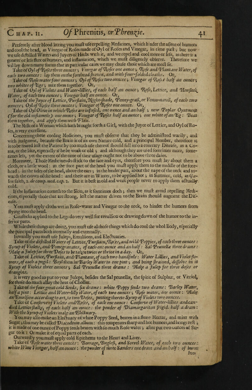 Prefencly after blood leering you muft ule repelling Medicines, which hinder the aijfencof humors and cool the head, as Vinegar olfRofes made ofOyl of Roles and Vinegar, in timepaft^ bur now we ufe diftilled Waters and juyees of Herbs wich ic, and we repel and cool more or iefs, as there is a greater oriels flux of humors, and inflama don, which we muft diligently oblerve. Therefore we wil lay down many forms that in particular cales we may chule thole which are mofl: lit. Take of Oy/ of‘Fyofesthree ounces ^ Vine^ar of^T^pfes one ounce \ ^yofe and ^lantune Writer^ of each ttvo ounces: lay them onthe forehead fjewen^ and with four-folded cloathi. Or, ^pfe water four ounces Oylof^ofestvoo ouncesVinegar of^yofs half an ounces two whites of Xigs mix them together. Or, Take of (Jyl of Violets andWater-lillies, of each half an ounceTy^ofe, Lettice, and Houjleeli IVnter, of each two ounces ^ Vinegar half an ounce. Or, Take of the juyee of Lettice, ^urflain^ l^ght-foade, ^enny-graji, or Venm-na'vil, of each two ounces-^ OylofX[ofes three ouncesVinegar of ^ofes one ounce. Or, XdkQoWylOli‘veinwbicbX\ofesareinfufed, one ounce and an half new Poplar Oyntment , Cfor the old infiameth) one ounce; Vinegar of^ofes half an ounce i one white of an T,g: ‘Beat them togethery and apply them with‘Flax. The Milk ofa Woman which hath brought forth a Girl, with the Juyee of Lettice, and Oyl of B.O- fes, is very excellent. Concerningthele cooling Medicines, you muftobferve that they be adminiftred warily, and with judgment, becaule the Brain is of its own Nature cold, and a principal Member, therefore ic is to be feared left the Patient by too much ule thereof fliould fall into a contrary Dileafe, as a Co¬ ma, or the like, elpecially if he be weak or old *, and although they are uled fomtimes more, Ibme- tiraes lefs, yet the extent of the time of their ufage ought not to be above three daies. Moreover, Thole Medicinesdo flick to the face and eyes, therefore you muff layabout them a cloth, or a little wool: m the fore part of the head you muft apply them to the middle of the fore¬ head^ in the fidesoftlie head, above the ears j iiuhe hinder part, about the nape of the neck and co¬ wards the crown of the head: and thele are in W inter, to be applied hot •, in Summer, cold, as (fa- len faith, 2. de comp. med. cap. 2. But ic is bell in old and weak people never to apply them aduaiiy cold. Iftheinflamationcomech to the Skin, as it fomtimes doth^ then we muft avoid repelling Medi¬ cines, elpecially thole chat are ftrong, left the matter driven to the Brain fhould augment cheDif- eafe. Youmuftapply cloths wet in Rofe-water and Vinegar to the neck, to hinder the humors from flying into the head. Caufticks applied to the Legs do very well for revulfion or drawing down of the humor to the in¬ ferior parts. While thefe things are doing, you muft ufe al thofe things which do cool the whol Body, efpecially the principal parts both internally and externally. Inwardly you muft ule Juleps, Emulfions, and Eleftuaries. Take ohhe diflillcd Waters of Lettice, Furjla^Uy^IxPj'eSyand wild Foppies, of each three ounces: Syrup of Violets,andFomegranates, of each one ounce and an half: SalFrunelI<e three drams: ^Makp a Julep for three ‘Dojes to he tak^n twice or thrice in a day. Or, Take of Lettice, Furjlain, and Flantane, of each two handfuls: Water Lillies, and Violet flo¬ wers, of each a pugil: Foyl them in Farley Water to one pint \ and being firained, diffohe in it Syrup of Violets three ounces j Sal Fruneila three drams : ^Mal^e a Julep for three dofes or draughts. It is very good to put to your Juleps, befides the Sal prunellae, thefpiricof Sulphur, or Vitriol, for thole do much allay the heat of Choller. XakQoithefourgreat cold Seeds, fix drams: white Foppy feeds two drams: Farley Water, half a pint: Lettice and Water-liUy Water, of each two ounces-, Fofi tvater, one ounce i ^MaJig an Fumlfion according to art, to two ‘Dofes, putting thereto Syrup of Violets 1 wo oivnces. Take of Confernje of Violets and Fyojes, of each one ounce: Confer've of Water-lillies a:ed can-' died Letticefiaik/, of each half an ounce: the pouder of Diamargariton fingid. half a dram: With the Syrup of Violets rnakg an Fkliuary. ToumayalfomakcanEleftuary of white Poppy Seed, beateninaftone Mortar, and mixe with Sugar j this may be called Diacodium album: this temperaces fliarp and hot humors,and brings reft j it is made of one ounce ofPoppy leeds beaten wich fo much Role water, after put two ounces ®f Su¬ gar to ic : Or make ic of equal parts of each. Outwardly you muft apply cold Epichems to the Heart and Liver. Take ct'Fpfe water three ounces: Forrage,Fugloji, and Sorrel Water, of each two ounces: vfihite Wine Vinegar, half an ounce; thepsuder of three Sanders one dram and an half: of burnt 1 Ivot