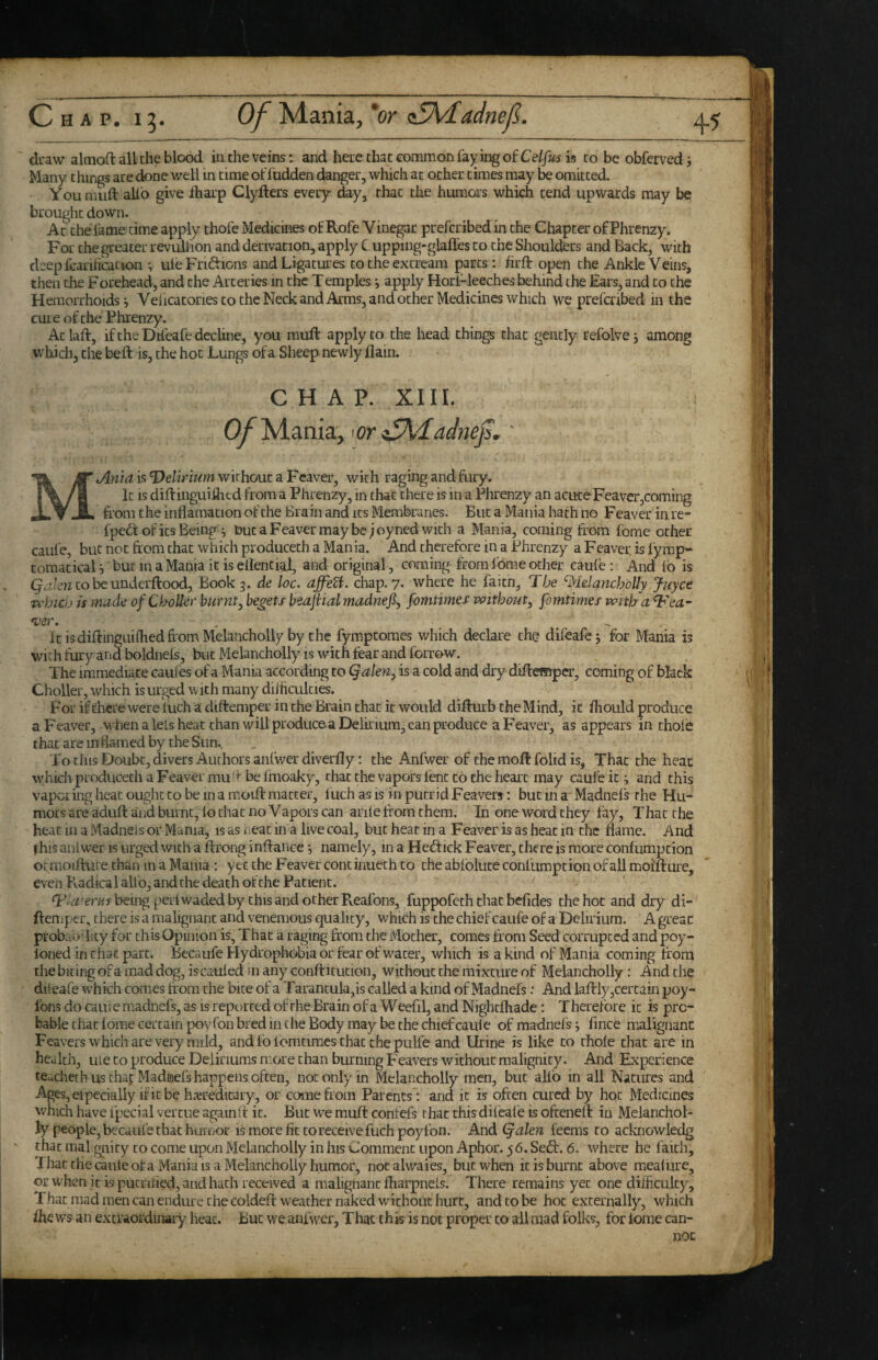 draw almoft all the blood in the veins: and here that common faying of is to be obferved j Many things are done well in time offudden danger, which at ocher times may be omitted. Youmuft alio give lharp Clyfters every ^y, that the humors which tend upwards may be brought down. At the fame time apply thofe Medicines of Rofe Vinegar preferibed in the Chapter of Phrenzy. For the greater revulfion and derivation, apply C upping-glailes to the Shoulcfirs and Back, with deepfcariiication uieFriftions and Ligatures to the excream parts : hrft open the Ankle Veins, then the Forehead, and the Arteries in the Temples i apply Hori-leeclies behind the Ears, and to the Hemorrhoids j Veiicacories to the Neck and Arms, and other Medicines which we prefcribed in the cure of the Phrenzy. Ac laft, if the Difeafe decline, you muft apply to the liead things chat gently refolve j among which, the be ft is, the hot Lungs of a Sheep newly Ham. CHAP. XIII. I Of'M.a.ma.j'oriSMadnejs,' ’ Jlnia is delirium without a Fcaver, with raging and fury. It is diftinguiihed from a Phrenzy, in that there is in a Phrenzy an acute Feaver,coming from the inflamacion of the Brain and its Membranes. But a Mania hath no Feaver in re- fpefi of its Being ; but a Feaver may be ;oyned with a Mania, coming from fome other caufe, but not from that which produceth a Mania. And therefore in a Phrenzy a Feaver is lymp- comatical i but in a Mania it is ellencial, and original, coming horn I'ome other caufe: And 16 is to be underftood, Book 3. de loc. chap. 7. where he faitn. The ‘^lelanchoUy Jj-tyce Tchicij is rmule ofC^X)ll^ir burnt^ begets beajiialmadnefi, fomtimes -without, fomtimes with a T'ea^ *ver icisdiftingLulhedfromMelancholly by the fymptomes which declare the difeafe j for Mania is With tiiry and boldnels, but Melancholly is with fear and forrow. The immediate caules of a Mania according to (falen, is a cold and dry diftemper, coming of black Choller, which is urged w ith many diihculties. ForifcherewereWhadiftemperincheBrainthacit would difturb the Mind, it fhould produce a Feaver, when a lets heat than will produce a Delitium, can produce a Feaver, as appears in thole that are in flamed by the Sun., To this Doubt, divers Authors anlwerdiverfly: the Anfwer of the moft folid is, That the heat which produceth a Feaver mu ft be fmoaky, chat the vapors lent to the heart may caufe it ^ and this vaporing heat ought to be in a moift matter, luch as is in putrid Feavers: but in a Madnefs the Hu¬ mors are aduft and burnt, lo that no Vapors can arile from them. In one word they fay, That the heatinaMadneJsorMania, is as ueac in a live coal, but heat in a Feaver is as heat in the flame. And fhis aniwer is urged with a ftrong inftance *, namely, in a Heftick Feaver, there is more conlumption otmoiftuie than in a Mania : yet the Feaver concinuech to the ablolute conlumption of all moifture, even Radical alio, and the death of the Patient. being perl waded by this and other Reafons, fuppofeth that befides the hot and dry di- ftemj.er, there is a malignant and venemous quality, which is the chief caufe of a Delirium. A great probao’lity for this Opinion is, That a raging from the Mother, comes from Seed corrupted and poy- loned in that part. Becaufe Hydrophobia or fear of water, which is a kind of Mania coming from tlie biting of a mad dog, iscauled m any conftitution, without the mixture of Melancholly; And the dileafe which comes from the bke of a Tarantula,is called a kind of Madnefs: And laftlyjCertain poy- ibns do caui e madnefs, as is reported of the Brain of a W eefil, and N ightlhade: T herefore it is pro¬ bable that lome certain poyfon bred in the Body may be the chief caule of madnelsi fince malignant Feavers which are very mild, and 16 fomtimes that the pulfe and Urine is like to thole chat are in health, tile to produce Deliriums more than burning Feavers without malignity. And Experience tCucheth us that Madmefs happens often, not only in Melancholly men, but alfo in all Natures and Ages,eipecially ificbe hajredicary, or come from Parents : and it is often cured by hoc Medicines which have ipecial vercue again ft it. But we muft confefs that this difeale is oftenert in Melanchol¬ ly people, becaufe that humor is more fit to receive fuch poyfon. And (^alen feems to acknowledg that mal giiicy to come upon Melancholly in his Comment upon Aphor. 56. Sedt. 6. where he faith. That the caule of a Mania IS a Melancholly humor, notalwaies, but when it is burnt above mealure, or when it is pucrilied, and hath received a malignant fliarpneis. There remains yet one dilficuky. That mad men can endure the coldeft weather naked without hurt, and to be hoc externally, which fhe ws an excraordinaiy heat. But we anfwer, That this is not proper to all mad folks, for lome can¬ non