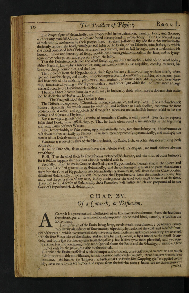 humor. ShoL’C and inrermpced lleep, troublefom dreams, giddinefs, iioil'e in the Ears, and no iymp- tomes from ocher pares, and efpeeially from the belly. un.u ci iiuj That this Difeafe cometh from the who! Body, appears by a raelanchoUy habit of the whol body ; That this Dileaiecometh from tnewnoiDouy, , hbrk'rolor.roup'hneis.andieannelsi or acqmiite, coming by cares, la- for the declaring of Hyfterical Difeafes.  . The Prognoftickofthis Difeafe is thus: z- •, t- i i n-i The Difeafe is dangerous, if Chronical, of long continuance, and very fixed: For a melandiollick humor efpecially that which comes by aduftion, and inclineth to black clioller, contemns the force of Medicines, if w4k, andoppofeththeftrongeff : whence a melanchollick humor is faid to be cho icourgeanddifgraceofPhyficians. But a new fprungmelanchoily coming of immediate Caufes, is eaiily cured: por (qakn reports inhisthirdPook,de/oc.^/ea.chap.7- That he hath often cured a melandioily m the beginning with only Baths of fweec Waters. ^ • t ■ -r , , u . - The Hemorrhoids, or Piles coming upon melancholly men, fomtimes bring cure, it the humors be caft down thither critically by Nacme: For fomcirnes they come fymptoraacically, and multiply the matter ofthe Difeafe in many parts. ' Ljrrui ri. Somtimes It is cured by flux of the Hemorrhoids, by Scabs, Itch, or ocher dileafes breaking forth oftheSkin. ^ , . . . , r, . r • • As to the Cure of it, from whencefoever the Difeafe took its original, we muft obferve aiwaara twothings: , , n t r i. Firft, That the whol Body be freed from a melanchollick humor, and the filth of other humors^ for it feldom happens that one part alone is troubled with it. Secondly, That the main Cure be direded to the Hypochondria, becaufe that in the fpleen and liver there is the firfl: generation of Melancholly, and the gatheiing of it is in the par ts thereabout ^ therefore the Cure of Hypochondriack Melancholly let down by us, wiJMerve for the Cure of ocher dileafes of Melancholly: for you can fcarce cure the Hypochondria from the abundance of any Im; mor and the generation of any new, but by conlequence the whol body mull be cured of the lame. Therefore tor all difeales of Melancholly thofe Bemedies will fulfice which are propounded in the Cuie of Hypochondriack Melancholly. CHAP. X V. Of a (^atarrhf or T)efluxm. Catarrh is a preternatural Defluxion of an Excrementitious humor, from die head into the inferior pares. It is tlierefore a Symptome of the third kind, namely, a fault in the Excrements. Thelubftance ofthe Brain being large, needs much nomilhment *, of whence comes neceffarily abundance of Excrements, efpecially by reafoaof the cold and moiftdifteiw- per ofthe part; which excrements if they have only their moderate and natural quantity are received into the fore Ventricles of the Brain, and are lent by the Choa,rm^ as by a funnel to the raoift Glarr- dcls, and lo are fpic forth every day from thepallat j but if they grow more plentiful, and yet con- ^ in their Natural condition, they are difperled about the Brain and the ^Uningss^ and lo are feat fli, not only by the pallat, but alto by the noftrils. But when the Brain is alfeded with diftemper and weaknefe, or isconftrained to receive too much k difproportionable nourilhment, which it cannot luifiGiently concoft, there is a great encreale ot dements. Ad further (as Tiippocrateximh') that die Brain like Cupping-glafles applied cache adv, never ceale to accradt humors and vapors from the inferior narts; Jknee the ext:rement« are err*