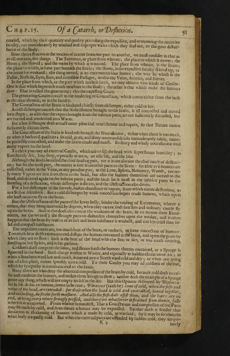 C H A P. 15- Of a (fatarrh, orT>efIuxwn. 51 creafed, which by their quantity and quality provoking the expiilfive, and overcoming the retentive faculty, run immoderately by unuiual and improper waies which they find out, to the great diftur- bance ot die Body. b Since then a fluxion is the motion of matter from one part to anodier, we mufl: confider in that as in all motions, five things. The Terminus, or place from whence j the place to which it moves • the Mover ^ the Moved •, ^nd the waies by which it is moved. The place from whence is the Brain - the place to wliich, is fume part beneath the Brain; the Mover, is the expuHive faculty ffirrcd up or the retentive weakuedi the thing moved, is an excrement it ious humor j the w^ay by which is the Paliat, NoftriiSjEyes, Ears, and mienfible Faflages, as aho the Veins, Arteries, and i\4rves. In the place from which, or the part which lendech forth, wemayobferve two kinds of Caufes * One is that which begectech much moiflure in the Body ^ the ocher is that which make the humors flow: That is called the generating; this the expelling Caule. The generating Caufes conhft in the hindering of Concocf ion, which comes either -from the fault in the nourifhment, or in the faculty. The Concoftion of the Brain is hindered chiefly from diflemper, either cold or hoc. Acolddiftempercauleth that the Nourifhment brought to Che Brain, is ill concoried and turned into flegm j as allb chat the vapors brought from the inferior parts, are not fuhiciencly diicufl'ed but are turned and condenled into Water. ' Bucahoediflemper dochattradimore plentiful ncurilhmenc and vapors, fo that Nature cannot fuinciencly dilculs them. The Concofiion of the brain is hindred through the Nourifhment, either when there is too mud’ or when It hath evil qualities; fo cold, grols, and flimy meats and drinks immoderately taken cannoj be perfectly concocted, and make the Brain crude and moift. Solharp and windy nourifhtrienc lend many vapors to the head. To theie you may ad external Caufes, which ufe to hll the head with fuperfluqus humidity * as Soiichernly Air, long fleep, elpeciaiiy ac noon, an idle life, and the like. ' ’ Although the Brain be called the chief fending part, yet it is not alwaies the chief caufc of defluxi -' on j but for the molt pai c, i he matter is fenefiom other parts to the Brain *. for afe^r evil humors am < collefted, either in the Veins, or any peculiar part, as the Liver, Spleen, Mefencery, Womb not on¬ ly many Vapors are lent firorn them to the head, but alfo the humors themfelves are carn’edco the head, and deiceiid again to the inferior parts i and the fault lieth moft in the inferior parts in tiie breeding of a defiuxion, whole diftemper is divers, and the Obftrua:ion alio divers. ^ For a hot diftemper of the Bowels, makes abundance of vapors, from which comes defluxions as inaScilorAlembick: But a cold diftemper by weak concoftion begets crude humors winch udou ihcleaft occaijon fly to chebram. ’ 1 But the Obftruftions of the parts of the lower belly, hinder the voiding of Excrements whence it comes, chat they being encreaJed by degrees, when cliey cannot And their free and ordinary courfe^fiv up to the brain. And to this doth alio concur the weaknels of ths brain, fit to receive chele Excre¬ ments, for (as we laid) the ftronger parts to disburden themielvcs upon the weaker and it often happens that the brain by reafon of its loft and looie fubftance is weakeft, and can lefs reiift chan io- lid and compact: lubftances. The impulnvccaules are, too much heat ofthe brain, or coolneft, orfome conco<ftion of humors* Too much heat doth extenuate and diifulc the humors contained in the brain, and opens the pores bv which they uie CO flow: fuch is the heat of the head with the Sun or fire, or too much covering fmeliingof hot Spices, and other paliions. ^ Coldnels doth comprefs the brain, and ftrains forth the humors therein contained, as a Spunne is Squeezed in the hand : Such change is often in Winter, and efpeCially in ludden alteration or Air; as when a Southern wind hoc and moift, is turned into a North wind cold and dry •, or when one comes fpeedily into a cold. To thel’e Caufes you may ad coidnefsof the feet whichbylympachy IS Gbmmunicaced to the Brain. ’ Many there are who deny the aforelaid compreffion of the brain by cold, becaufe cold doth incraf- lac and condenle the humors, and makes them ids apt to flow v neither doth the example of a Spunoe prove any thing, which will not empty its felf in die Air. But this Opinion delivered by Tiippocra- tesmULdeloc.inhomme,ieemstobezrue-, (faithhe) comeofcold, whentheMjand of the headj are extended : forthofewbenthe Ijead is cold and contra^ed, bound to'^ether andexclHding.dofiramforthmoifiure. Jlndalfo thefiefh doth ajfji them, and the hairs lire on end, as being e'very where jirongly prejfed, and therefore whatfoe'verisftrained fom thence, falls whei e zr ts occaponed. From whence is manifeft, That a Coartftacion and compreflion of the Parcs may be made by cold, and from thence a humor may be exprefled. Neither doth it hinder that denlacion or chickening of humors which is made by cold, aswasfaid ; foritmay befo whenche whol body is equally cold. But when the external pares are offended by iudden cold, they are pre- ^ ^ lencly