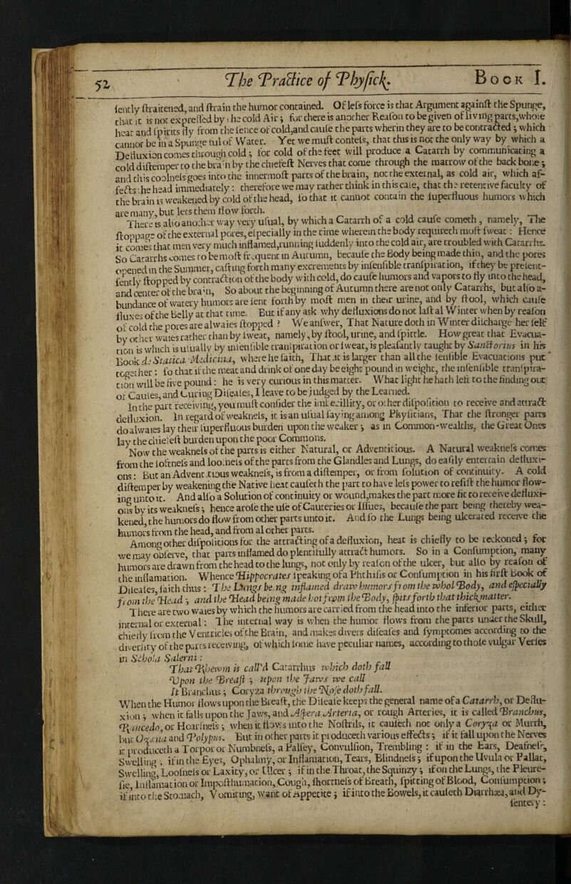 ieiitly ftraicened, and ftraiii the humor contained. Of lefs force is chat Argument againft the Spunge, that It is not expreded by ihe cold Air j for there is another Reafoii to be given of living parts,whoie hear and fpirits By from the fence of cold,and caule the parts whenn they are to be concraaed ^ which c innor be in a Sputvre ml (»f Water. Yet we muft confets, that this is not the only way by which a Deiluxion comes through cold ^ for cold ofthefeet will produce a Catarrh by communicating a cold diftemper to the brahi by the chiefeft Nerves that come through the marrow of the backbone-, and this coolnels goes into the innermoft parts of the brain, not the external, as cold air, which af- fefts ■ he h^ad immediately: therefore we may rather think in this cale, chat the retentive faculty of the brain IS weakened by cold of the head, fothac it cannot contain the luperfiuous humors whidi are many, but lets them Bow forth. , • , , c u r u i -'u There is alio another way very ulual, by which a Catarrh of a cold caufe cometh, namely, i he floppag^ of the external pores, eLpecially in the time wherein the body requirecli moft fweat; Hence it comS that men very much inflamed,running luddenly into the cold air, are troubled with Catarrhs. So Catarrhs comes to be mofl: frequent m Autumn, becaufe the Body being made thin, and the pores ooened in the Summer, cafting forth many excrements by infenfible tranfpiration, if they be prelent- fently flopped by contraff ion of the body with cold, do caufe humors and vapors to fly into the head, -nd center 4 the brahi, So about the beginning of Autumn there are nor only Catarrhs, but alio a- bundance of watery humors are lent forth by moft men in them urine, and by ftool, which caufe of the Belly at that time. But if any ask why defluxions do not lafl al W inter when by realbn of cold the pores are alwaies flopped ? We anfwer, That Nature doth in Winter diicharge her lelf by txher waies rather than by iweac, namely, by flool, urine, and 1 pitrle. How great that Evacua¬ tion is which is ulually by infeniibie tranlpiration or iweat, is pleafantly caught by SanBoruis in his ^ Book StadCii-M^dicina, where he faith. That .it is larger than all the lenlible Evacuations put* together; fo that if the meat and drink of one day be eight pound in weight, the infenfible tranf pira- ctoii will be five pound: he is very curious in this matter. What light he hath left to the finding out; of Caules, and Curing Difeafes, I leave to be judged by the Learned. In the part receiving, you muft confider the imt ecillity, or other dilpofition to receive and attraifl defluxion. In regard of \veakneis, it is an ulual faying among Phyllcians, Thar the flronger parts do alwaies lay their fuperfluous burden upon the weaker j as m Common-wealths, the Great Ones lay the chiefeft burden upon the poor Commons. Now the weaknefs of the parts is either Natural, or Adventitious. A Natural weaknels comes from the loftnefs and loo.hefs of the parts from the Glandles and Lungs, do eafily entertain defluxi¬ ons; But an Advent .cious weaknefs, is from a diftemper, orfrom folution of continuity. A cold diftemper by weakening the Native heat caufeth the part to hav e lefs power to refift the humor flow¬ ing unto It. And alio a Solution of continuity or wound,makes the part more fit co receive defluxi¬ ons by its weaknefs*, hence arole the ule of Cauteries or Iffues, bccaufe the part being thereby wea¬ kened, the humors do flow from other parts unto it. And fo the Lungs being ulcerated receive the humors from the head, and from al other paits. . -i-ri u i a c Amono other difpoficions for the attraffing of a defluxion, heat is chiefly to be reckoned j tor we may oWve, that parts inflamed do plentifully attradf humors. So in a Confumpeion, many humors are drawn from the head to the lungs, not only by realen of the ulcer, but alio by reafon ^ the inflamation. Whence ‘Hippocrates Ipeaking ofa Phthifis or Confumption in his firft Book (X Dileafes faith thus: The Liitigs be.n^ inflamed dratv h/wiorsftorn the whol^ody, andeJpeciaUy from theltkud *, and the ‘Head being made botfwvi the ‘Body^ jpusforth that thickmatter. ^ ^ There are two waies by which the humors are carried from the head into the inferior parts, either internal or external: The internal way is when the humor flows from the parts under the Sktill, chiefly from the Ventricles of the Brain, and makes divers difeafes and fymptomes according co the diverlity of the psrrs receiving, of whicli lome have peculiar names, according to thole vulgar Verles in Schola Salerni : That%beivm is caWd Catarrhus which doth fall ‘Upon the Treafl *, npon the Jatvs we call h Branchus ^ Coryza through the %oje doth fall. Wlien the Humor flows upon the Breaft, the Dileafe keeps the general name ofa Catarrh, or Deflu- xioiii when it fells upon the Jaws, and or rough Arteries, it is called fpw7/cgdo,orHoar!nefs*, whenic flows into the Noftrils, it caulech nor only a Coryza or Murrh, but O^idiia and Tolypus. But in other parts it pioducech various effefts *, if it fall upon the NWes itproducethaTorpoi orNumbnels, aPalfey, Convulfion. Trembling : if in the Ears, Deafoefr, Swellings ifm the Eyes, Ophalmy, orlnflamacion, Tears, Blindnelsj ifupon the Uvula or Pallac, Swelling Loofiiels or Laxity, or Ulcer *, if in the Throat, the Squinzy ^ if on theLun^s, the Pleure- fie Inflamation or Impoflhumacion, Cough, Ihorcnefs of Breach, fpitting of Blood, Confumption ; if into the Stomach, V omiting, want of iippecice j if into the Bowels, it caulech Diarrha:a, and Dy- lencery: