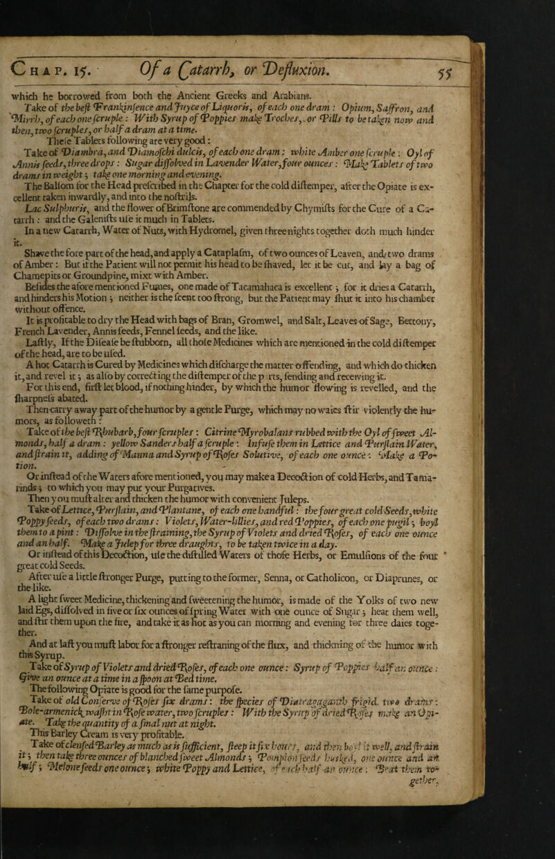 which he borrowed from both the Ancient Greeks and Arabians. Take of the befi ^rankjnjence and Jnyce ofLiquoris, of each one dram: Ofnmi, Saffron, and '^irrb, of each onsfcrupk: With Syrup of poppies mal^ Irocbes, or ^illf to betaken novo and then, two fcruples, or half a dram at a time^ Thele Tablets following are very good: Take of ^iambra, and Diamofcbi dutch, of each one dram; white oirnber one fcrupk: Oyl of Annh feeds, three drops: Sugar diffolwd in Lanjender lVater,four ounces: ^la!^ Tablets of two drams in weighttah^ one morning and evening. The Ballom tor the Head prefcribed in the Chapter for the cold diflemper, after the Opiate is ex¬ cellent taken inwardly, and into the noftrils. Lac Sulphur is, and the flower of Brimftone are commended by Chymifts for the Cure of a Ca¬ tarrh : and the Galeniflis ufe it much in Tablets. In a new Catarrh, Water of Nuts, with Hydrorael, given three nights together doth much hinder it. Shave the fore part of the head, and apply a Cataplafm, of two ounces of Leaven, and/two drams of Amber: But if the Patient will not permit his head to be lhaved, let it be cut, and lay a bag of Charaepits or Groundpine, mixt with Amber. Befic les the afore mentioned Fujnes, one made of Tacaniahaca is excellent •, for it dries a Catarrh, and hinders his Motion j neither is thp fccnc too ftrong, but the Patient may fhut it into his chamber without off ence. It is profitable to dry the Head with bags of Bran, Gromwel, and Salt, Leaves of Sage, Bettony, French Lavender, Annis feeds, Fennel feeds, and the like. Laftly, If the Difeale be ftubborn, all thole Medicines which are mentioned in the cold diftemper of the head, are to be ufed. A hoc Catarrh is Cured by Medicines which difeharge the matter o fFending, and which do thicken it, and revel it i as alio by corrediing the diftemper of the p .rts, fending and receiving it. For this end, firfl: let blood, if nothing hinder, by which the humor ffowing is revelled, and the Iharpnels abated. Thencarry away part of the humor by a gentle Purge, which may no waics ftir violently the hu^ mors, as followech T^eot'thebcfi*J{hubarb,fourfcruples: Citrine^yrobaJans rubbed withthe Oyleffweet Al¬ monds, half a dram: yellow Sanders half a fcruple : inf ufe them in Lettice and Turjlain Water, andftraimt, adding of^Manna and Syrup ofT{ofes Solutive, of each one ounce: ^Mak^ a To* tion. Or inftead of the Waters aftire mentioned, you may make a Decodion of cold Herbs, andTama- rinds i to which you may put your Purgatives. Then you muff alter and thicken the humor with convenient Jul^s. Take of Lettice, Turjlain, and Tlantane, of each one handful: the four great cold Seeds,white Toppy feeds, of each two drams: Violets, W^ter-hUies, and red Topples, of each one pfgil *, boyl themto a pint: Diffolve in the fhraining, the Syrup of Violets and dried ^ofes, of each one ounce and an half. ^Md^a Julep for tfyree draughts, to be ta^en twice in a day. Or inftead of this Decoction, ule the diftilled Waters of thofe Herbs, or Emulfions of the four ' great cold Seeds. After ule a little ffronger Purge, putting to the former. Senna, or Catholicon, or Diaprunes, or the like. A light fweet Medicine, thickening and fweetening the humor, is made of the Yolks of two new laid EgSjdiffolved in five or fix ounces of Ipring Water with one ounce of Sugary heat them well, and ftir them upon the fire, and cake it as not as you can morning and evening for three daies toge¬ ther. Andatlaftyoumuftlaborforaftronger reftraningoftheflux, and thickning of the humor with this Syrup. T ake q( Syrup of Violets and drkdTypfes, of each one ounce: Syrup of Toppies halfnn ounce: ^i*ve an ounce at a time in a jpvon at Ted time. Thefollowing Opiate is good for the fame purpofe. Take of oldConferveofT{ojes fix drams: the jpecies of T)iatragaga)7.th frigid, two drains: Tole-armenick^ wafiyt in Tyoje water, two fcruples: With the Syrup of dried T^pfis rna an Opi- ^te. Takg the quantity of a final nut at night. This Barley Cream is very profitable. ^ Take ofclenfedTarley as much as is fujfficient, fieep itfix hours, and then boyf if well, andjiiain thental^ three ounces of blanched fweet AlmondsTompi on feeds husked, one ounce and ait. lmlf‘, ^klme feeds one ounce •, white Toppy and Lettice, of esch half an ounce: T^aithemto- gethe^^