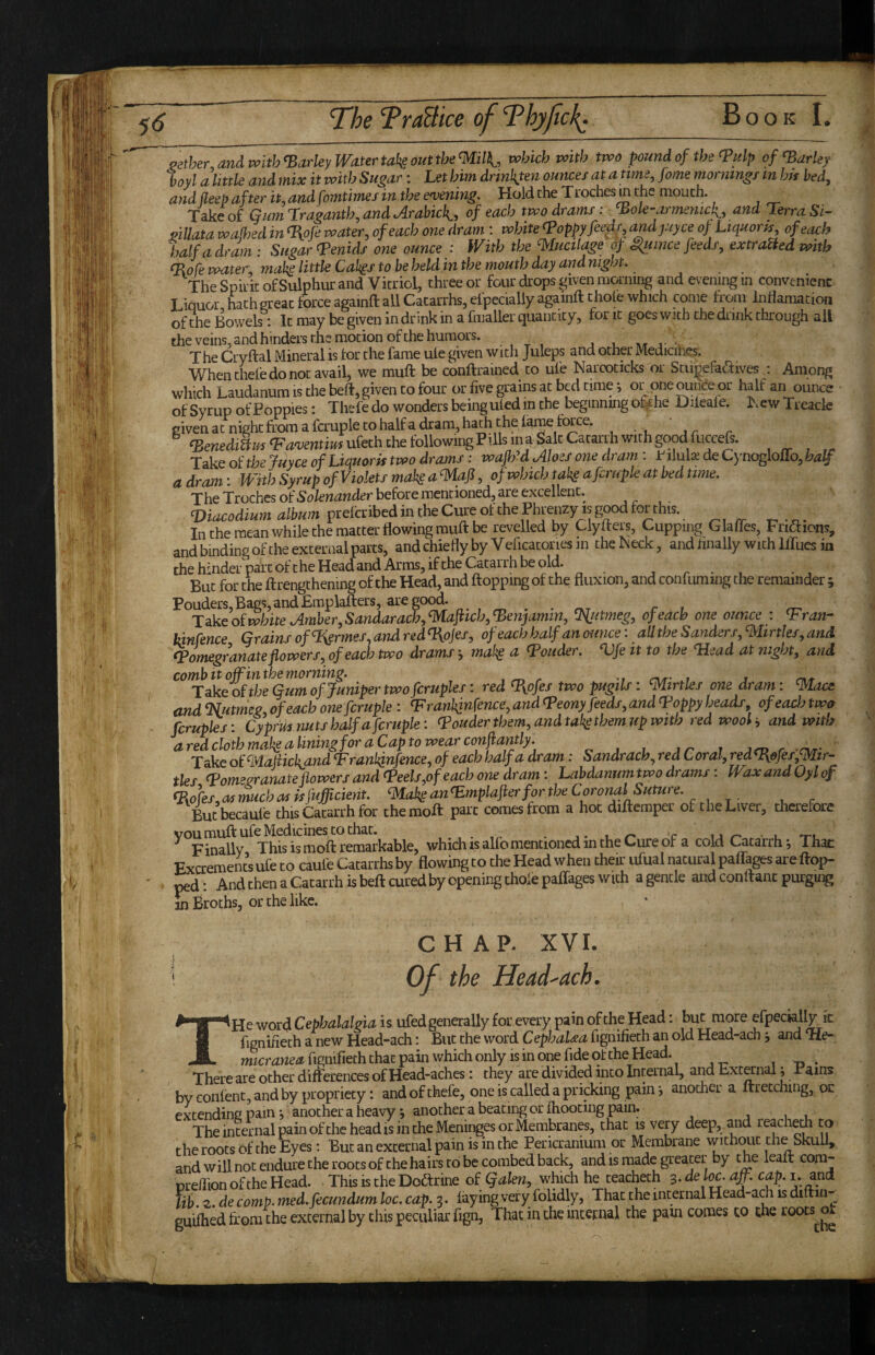 aether and with ^arky Water tal^e out the Wl, which with two pound of the (?ulp of Parley boyl ahittle and mix it with Sugar: Let him drinkten ounces at atimejome mornings in his bed, and deep after it, and fomtimes in the e'vening. Hold the Troches^ the mouth. Take of Gumrraganth,andArahich^, of each two drams: ^ole-armemcli, and Terra Si- pillata waM in T{oJe water, of each one dram : white Toppyfeedr, andjuyce op Liquor js, of each half a dram: Sugar Tenuis one ounce : With the mucilage of ^unce feeds, extraUed with To fe water, mah little Cak^s to be held in the mouth day and night. The Spiiic of Sulphur and Vitriol, three or four drops ^iven morning and evening in convenient Liquor hath great force againft all Catarrhs, efpeciallyagainft thole which come from inflamation ofthe Bowels: It may be given in drink in a fmaller quantity, for it goes with the drink through ail the veins, and hinders the motion of the humors. ^ j v • The Cryftal Mineral is tor the fame uie given with Juleps and other Medicines. Whenthefedonot avail, we muft be conftrained to ufe Narcoticks or Stiij^efadives j Among which Laudanum is the beft, given to four or five grains at bed time; or one^nce_or half an ounce of Syrup of Poppies: Thefedo wonders being uted in the beginning O^he Dileale. New Treacle given at night from a fcruple to half a dram, hath the lame twee. ^ ‘BewedJ/^^^oieiztii^ufethchefollowingPillsina^alcCatari.hwithgoo^^ , ^ Take dithejuyee ofLiquork two drams: waJlM Aloes one dram: fiMx de Cynogloiro,M/ a dram: With Syrup of Violets mak a mafl, of which takg a fcruple at bed time. The Troches oiSolenander before mentioned, are excellent. , . , . Viacodium album prelcribedintheCureofthePhrenzy isgoodf^^^ ^ ^ In the mean while the matter flowing muft be revelled by Clyfters, Cupping Glafles, Friffions, and binding of the external parts, andchieflyby Veficatoriesin theNeck, and linally with llTues in thehinder partoftheHe^dandArms, iftheCatairhbeold. j r • » • ^ But for the ftrengthening ofthe Head, and flopping of the fluxion, and confuming the remainder ; Ponders, Bags, and Emplafters, are good. T^keofwhite Amber,Sandarach,maftich,Tenjamin, ^utmeg, ofeach one ounce : Tran- kinfence Grains of %ermes. and redToJes, of each half an ounce: alltheSanders,mirtles,and Pomegranate flowers, ofeach two drams -, ma!^ a Ponder. Vfe it to the Plead at night, and ^^^akeoHhl%umofJuni^^^ red Tyofes two pugils: mirtles one dram: macs and Tlutmeg, ofeach one fcruple: Tranhjnfence, and Peony feeds, and Poppy heads, ofeach two ferupks: Cyprus nuts half a fcruple: Pouder them, and taksthem.up with red wooland with aredclothmakaliningforaCaptowearconflantly. „ , . at i acu r rur' Take ot'mafiickand Tranl^nfence, of each half a dram: Sandrach, red Coral,redTefes,mir- ties Pomwnateflowers and Peels,of each one dram: Labdanumtwo drams: WaxandOylof Tofes, as much as kfufficient. mak^ an pmplafierfor the Coronal Suture. But becaule this Catarrh for the moft part comes from a hoc diftemper of the Liver, thcrefcare you muft ufe Medicines to that. , . , • c ur'.- u 'ru ^ Finally This is moft remarkable, which is alfo mentioned in the Cure of a cold Catarrh i Thac r' .1’ r- __rhpir nfiia I narnral naftaDMarp finn- CHAP. XVI. i Of the Head^ach. THe word Cephalalgia is ufed generally for every pain of the Head: but more efpecklly ic fignifieth a new Head-ach: But the word CephaUa fignifieth an old Head-ach ■, and Tle- wicmwe^fignifieth that pain which only is in one fide ofthe Head. , xi ♦ There are other differences of Head-aches: they are divided into Internal, and External; Pams by eonlent, and by propriety: and of thefe, one is called a pricking pain •, another a ftretching, or extending pain y another a heavy, another a beating or ftiooting pain. ,1. The internal pain ofthe head is in the Meninges or Membranes, that is very deep, and reachem to the roots of the Eyes: But an external pain is in the Pericranium or Membrane without the Skull, and will not endure the roots of the hairs to be combed back, and is made greater by the leaft com- nreffion ofthe Head. This is the Doftrine of which he teacheth 3. de loc. a^. cap. i. and lib.z.de comp.med.fecundumloc.cap.:^. faying very folidly, Thac the internal Head-aA is di in- guiftied from the external by this peculiar fign, That in the internal the pam comes to the