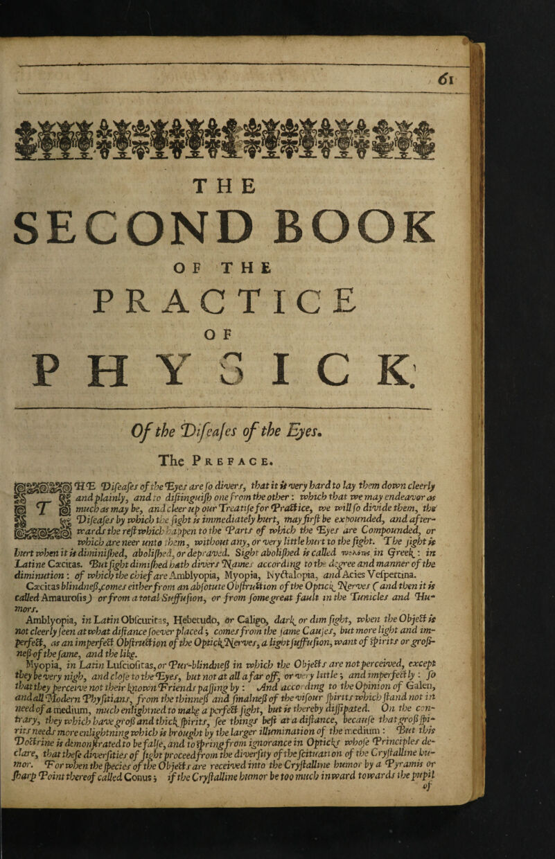 of the f)ifeales of the Ejes, The P R E F A c E. i ij ^ Difeafes of the ^yes arefo di'Verf, that it U njery hard to lay them down cleerly and plainly, and to difiinguijh one from the other: whuh that we may endeavor as much as may he, andcleerupourT^reatijeforfpraSiice, we will fo divide them, tbs’ ^ Tdifeafes by which the fight is immediately hurt, mayfirfl be expounded, andafter^ ' wards the refiwhich happen to the ^artf of which the ^yes are Compounded, or which are neer unto them, without any, or very little hurt to the fight. The fight if hurtwhenitiidiminifijed, aholiJhed,ordepra'Ved. Sight abolifljed is Called 'vjtphonsfn (freeh^'. in Latine Csecitas. ^ut fight dimifbed hath divers %ames according to the degree and manner of the diminution', of which the chief are Amhlyopisij Myopia, Nyftalopia, <jndiAcies Vefpercina. Carcicas blindnefi,comes either from an abjotute Obflru&ion of the Optici{^ Serves f and then it is CizJ/eti AmaurofisJ orfromatotalSuffufion, or from fomegreat fault in the Tunicles and 'Hm- mors. Amblyopia, in Latin Obfciu'itas, Hebetude, or Caligo, darh^ or dim fight, when the Objetl is not deer lyjeen at what difiance foever placed', comes from the fame Caujes, but more light and im- perfeH, as an imperfeU ObfiruUion of the Opticl{fi^rves, a ligutfuffufion, want of spirits orgrofi- nefiofthe fame, and the lihg. Myopia, inLatinL\xicio{^\tees,or^ur-blindnefi in which the ObjeBs are not perceived, except they be very nigh, and clofe to the ^yes, but not at all afar off, or very littleand imperfetf ly : fo that they perceive not their hp.own^riends plying by : xAnd according to the Opinion of Galen, andall Modern L*byfitians, from the thinnefi and finalnefi of the vifour jpirjts which fiand not ht trary, they which havegrofi and thich^fiirits, fee things befi at a difiance, beemfie tbatgrofifpi* Tits needs moreenlightning which is brought by the larger illumination of^ the medium : ^ut this T^oUrine is dmonfiratedto befalje,and touring from ignorance in Optich^r whofe <?rinciples de¬ clare, that thefe diverfities of fightproceedfrom the diverfity of tbefcituation of the Cryfialline hu¬ mor. ^ or whenthe jpecies of the Obyelis are received into the Cryfiallwe humor by a ^yramis or Jharp ^oint thereof called Conus, if the Cryfialline humor be too much inward towards the pupil 4 SECOND BOOK OF THE PRACTICE OF PHY