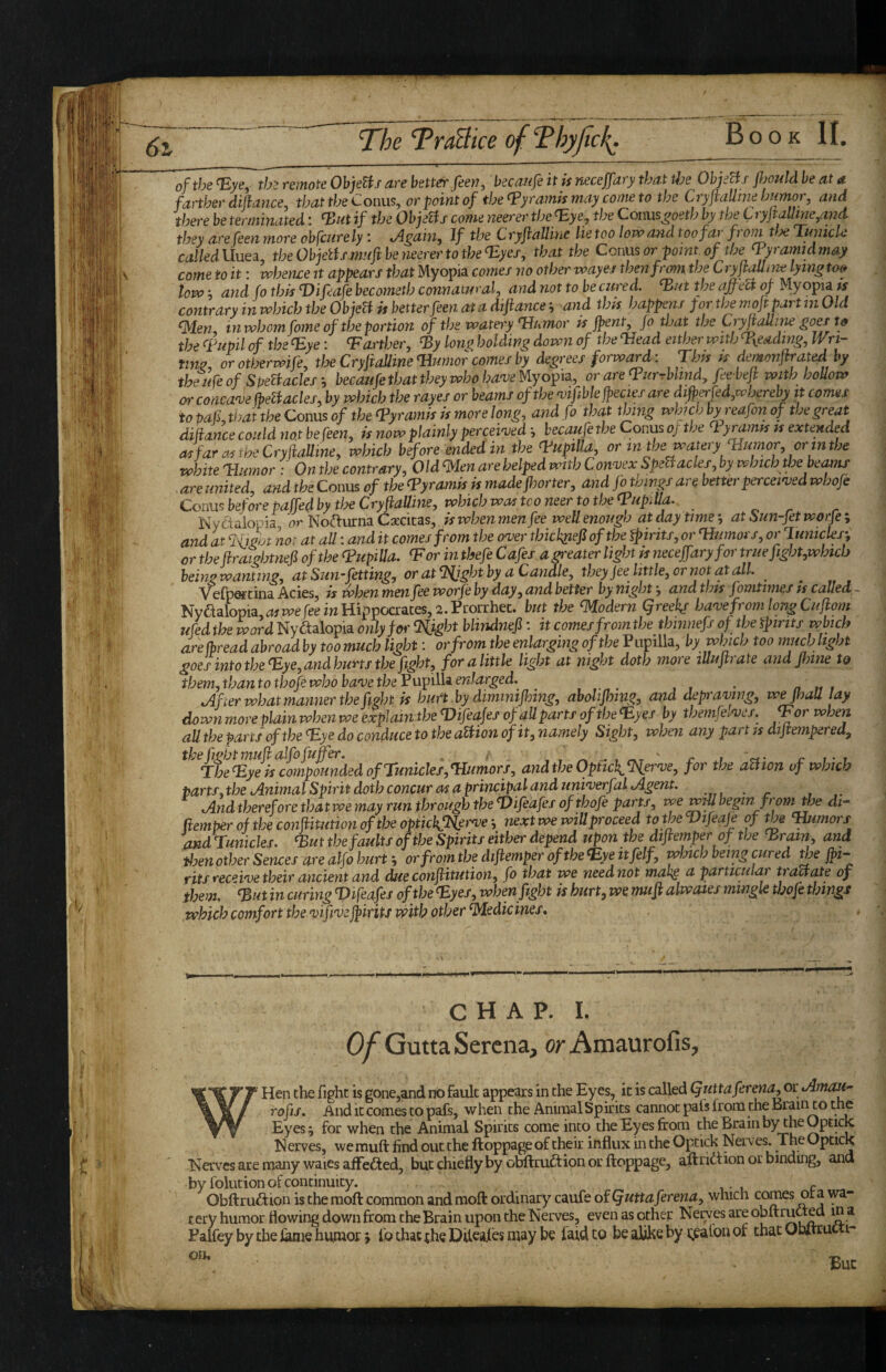 of the <T:ye,- th'> remote ObjeHs are better feen, becaufe it is neceffary that the ObjeBs fljotdd be at a farther dihance, that the Coims, or point of the (pyramis may come to the CryfiaUme humor, and there be terminated; ^ut if the ObjeBs come neerer thefEye, the Conus^oeth by the C ryjtaUine,and they are feen more obfcurely; tAgain, If the Cryflalline lie too lovaand too far p om tfje lunicle called Uuea the Obiettsmijift be neerer to the TLyes, that the Conus or point, of the pyramid may come to it: vphence it appears that Myopia comes no other voayes thenfrmn theCryfaUme lyingtm tow i and fo this T)ifeafe becometh connatural, and not to be cttred. BBut the afreU of Myopia is contrary in which the ObjeH is betterfeen at a dtftancei and this happens for the mop part m Old ^en, in whom fome of the portion of the watery Tlumor is jpent, fo that the Cryfauine the ^Fupil of the <Eye: Tarther, ^y lon^ holdwg down of the ‘Head either with Hyeading, Wn- tim, orotherwife, tloeCrypaUine Humor comes by degrees forward: This k demonfrated by theufe of SpeBaclesbecaufe that they who ha^e Myopia, or are Turrblmd, feebef with hoUow or concanje (beBacles, by which the rayes or beams of the ^ifiblejpecies are difperfed,w hereby it comes to pafi, Wat the Conus of the Hyramis is more long, and fo that thing whuh byreafon of the great difiance could not be feen, is now plainly percei'ved *, becaufe the Conus oj the Hyramis ts extended asfarmtheCryPaUine, which before ended in the TuptUa, or in the watery Humor, or in the white Humor : On the contrary. Old men are helped with Convex SpeBacles, by which the beams are united, and the Conus of the Hyramis is madejhorter, and fo things are better percewed whofe Conus before paffed by tloeCrypaUine, which was tconeer to the HupiUa. o r r Nydaiopia or No^urna Csccitas, is when men fee well enough at day time j at isun-fet worfe ; and at %igot not at all: and it comes from the over thick^iefi of the fpirits, or Humors, or luniclesy or thepraightnefi of the HupiUa. Tor inthefe Cafes a^eater light ts neceffary for true fight,which beingwanting, atSun-fetting, or atT^ighthy a Canale, they fee little, or not at all. ^ , V efpGf tina Acies, is frhen men fee worje by day, and better by night, and this fomtimes ts called ~ Nyaalopia,^ive fee m Hippocrates, 2. Prorrhec. hut the Modern qreekf have from long Cufom ufed the word Ny^alopia only for Tfight blindnefi: it comes from the thmnefs of the spirits which are (bread abroad by too much light: or from the enlarging of the P upilla, by which too much light goes into the Hye, and hurts the fight, for a little light at night doth more illuftrate and Jlnne to them, than to tbofewhobave the V upilla. enlarged.^ ^ tAfter what manner the fight is hurt by dimintfhing, abohfnng, and depraving, wefhaH lay down more plain when we explain the Hifeafes of allparts of the fEyes by themfelves. Tor when all the parts of the Hye do conduce to the afiion of it, namely Sight, when any part js dipempered. The Hye is compounded of Tunicles,Humors, andtheOpticiTlerve, for the aUion of which parts, the Animal Spirit doth concur as a principal and univerfal Agent. And therefore that we may run through the Hifeafes of thofe parts, we wm begin from tfi di“ (temper of the cotiftitution (f the opticl{Tlervenext we will proceed totheHifeaJe of the Tbimors OMdTunicles. ^ut the faults of the Spirits either depend upon the diftemper of the ^rain, and tloenotherSences are alfo hurt-, or from the diftemper oftheH:ye it felf, which being cured the jhi- fits receive their ancient and due conftitution, fo that we need not makg a particular tractate of them, ^ut in curing Viftdfi of the Hyes, when fight is hurt, we mu ft alwaies mingle Wofe things which comfort the vifi'veftirits with other Medicines, CHAP. L Of Gutta Serena, or Amaurofis, ^ Hen the fight is gone,and no fault appears in the Eyes, it is called Quitaferma, or Amau- rofis. And it comes to pafs, when the Animal Spirits cannot pals from the Brain to the Eyes 9 for when the Animal Spirits come into the Eyes from the Brain by the Optick I^erves, wemuft find out the ftoppage of their influx in the Optick Nerves. The Optick Nerves are many waies affected, but chiefly by obftru^tion or ftoppage, aftridtion or binding, and by folution of continuity. Obftrudf ion is the moft common and moft ordinary caufe oiQuttaferena, which comes ora wa¬ tery humor flowing down from the Brain upon the Nerves, even as other Nerves are obftrutted m a Palfey by the iiaiQ humor > fo chat the Diteaies may be faid to be aliJke by i;paCon of that OhltruCti- But