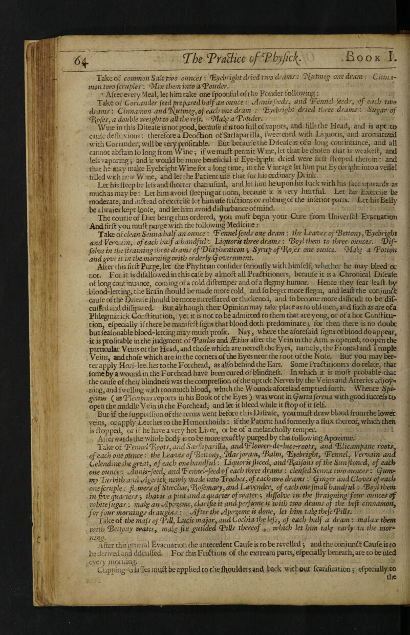 T^he TraBice ofThyficl{. .Book!'. Tske Oi commoji Salt two ounces', ^yehcight dr ted two drains: SSliitmeg one dram: Cinna- ■ montvooScruples ’. ^M^ix them into a louder. _ t ' After e^’ery Meal, lec him cake one I'poonful of the Ponder toUowingj , ^ Take ot Coria?iderJeed prepared half an ounce : ^nn/s feeds, andT'ennel feeds, of eneb two j drams: CDmatnon andSSlutme^,of each one dram : 'T.yehright dried three drams : Sugar of Tyofes, a double weight to all the ref. ‘^lahg a^oUder. ^ j Wine in this Diieale is noc good, becaufe it is too full of vapors, and fills the Head, and is apt co j caule deiluxions: therefore a Deoftion ofSarlaparilla, fweerened with Liquons, and aromatized j with Coriander, will be very profitable. But becaufe the Dileale is of a long continuance, and all j cannot abftain la long from Wine; if we muft permit Wine, let that be cliolen chat is weakeft, and ’ lels vaporingand it would be more beneficial if Eye-b^'ight dried were firlf flccped therein : and ^ that he may make Eyebrighc Wine for a long time, in the Vintage let him put Eyebrighc into a vellel filled with new Wine, and let the Patient uie that for his ordinary prink. Let his deep be lefs and lliorcer chan ufual, and let him lie upon his back with his face upwards as much as may be; Let him avoid fleeping at noon, becaule it is very hurtful. Let hisExercile be moderate, and iiiftead of exercile let him ufe fridtions or rubbing of the inferior parts. Let his Belly be alwaies kept loofe, and let him avoid difturbance of mind. ' > The courleofDiec being thus ordered, you muft begui your Cure from Univerfal Evacuation Andfirft you muft purge with the tollowing Medicine: Take oc clean Senna half an ounce : ‘F ennel feeds one dram: the Lea^’es of^ettony, TLyehright andVeraiain, of each ha fa handful: Liquoriftlsree drams : ^oyl them to three ounces. Vif- fohe in the [training three drams of Tliaphmicon’, Syrup of %ofes one ounce. ^lakg a T’otimi andginie it in the morning with orderly Qoniernment. After this firft Purge, let chePhyritianconfiderferioufly with himfelf, whether he may bleed or not. For it isdifallowedinthiscafeby almoft ail Prafticioners, becaule it is a Chronical Dileale of long continuance, coming of a cold diftemper and of a flegmy humor. Hence they fear leaft by¬ blood-letting, the Brain ftiould be made more cold, and fo beget more flegm, and leaft the conjunct caule of the Difeafe Ihould be more increffaced or chickened, and fo become more difiicuk to be diC- cuiifed and difiipated But although their Opinion may cake place as to old men, and fuch as are ofa Phlegmacick Conftitution, yet it is noc to be admitted to them chat are yong, or of a hoc Confticu- tion, efpecially if there be manifeft figns that blood doth predominate ^ for then there is no doubt but lealonable blood-letting may much profit. Nay, where the aforefaid figns of blood do appear, it is profitable in the judgment of ^aulm and Rxim after the Vein in the Arm is opened, to open the particular Veins of the Head, and chofe which are necreft the Eyes, namely, the Frontal and Temple . Veins, and thofe which are in the corners of the Eyes neer the root of the N ole. But you may tet¬ ter apply Hori-lee. hes to the Forehead, as alfo behind the Ears. Some Frafticioners do relate, that lome by a wound in the Forehead have been cured of blindhefs. Iii which it is moft probable that the caufe of their blmdnels was the compreliion of the opcick Nerves by the V eins and Arteries ad;oy-. ning, and fwelling with coo much blood, which the Wounds aforelaid emptied forth. Whence Spir‘ geiiifs ( as Tkmpws reports in his Book of the Eyes) was wont in ^utta ferena with good luccefs Co open the middle Vein in the Forehead, and let it bleed while it ftop of it lelf. But if the fuppreffion of the terms went before c his D ifeafe, you muft draw blood from the lower veins, or applyDeechesco the Hemorrhoids: if the Patient had formerly a flux chereol^whicfi then is flopped, or if he have a very hoc Liver, or be of a melancholly temper. - - ' Afterwards the whole body is to be more exaftly purged by chis following Apozerae. Take of ^Fennel%oots,andSarl'apariUa, andFlower-de^luce-roots, and Flicampane roots^ of each one ounce: tbs Leases of’^ettonyy‘^Marjoram,Falm., Fyebright, Fennel, Ver'vain and Celendiuethe great, of each one handful: Liquorisjliced^andT{aifonfoftheSunJiontd, of each one ounteJhinisfeed, and Fennel-feed of each three drams: clenfed Senna two ounces: Qum- my Turbith and ^igenck^newly made into Troches, of each two drams: (finger and Clo'ves of each one fcruple: fi.wers ofStcechas, Fyofemary, and Lav^ndei\ of each one [mail handful: ■ Foyl them ■ in finje quaners that is apintandaquarter of waters, diffohe in the ftraigning four ounces of whitefugar: makg anApe^erne, clarifie it and perfume it with two drams of the befi cinnamon^ for four mornings draughts: After the Apo'^eme is done, let him tah^thefe Fills. Take of the mafs oj Till, Lucis major, and Cochia the lefs, of each half a dram: malax them with Fettony water, rnal^ fix guilded Fills thereof,, which let him tah^ early in the mor¬ ning. After this general Evacuation the antecedent Caufe is to be revelled *, and the conjundl Caufe is to . be derived diicuffed. For this F rift ions of the exrream parts, elpecially beneath, are to be ulefl , every morning. ^ ' Ciipping-kjlalies mult be applied co the Ihoulders and teck without fcarificationefpecially to the