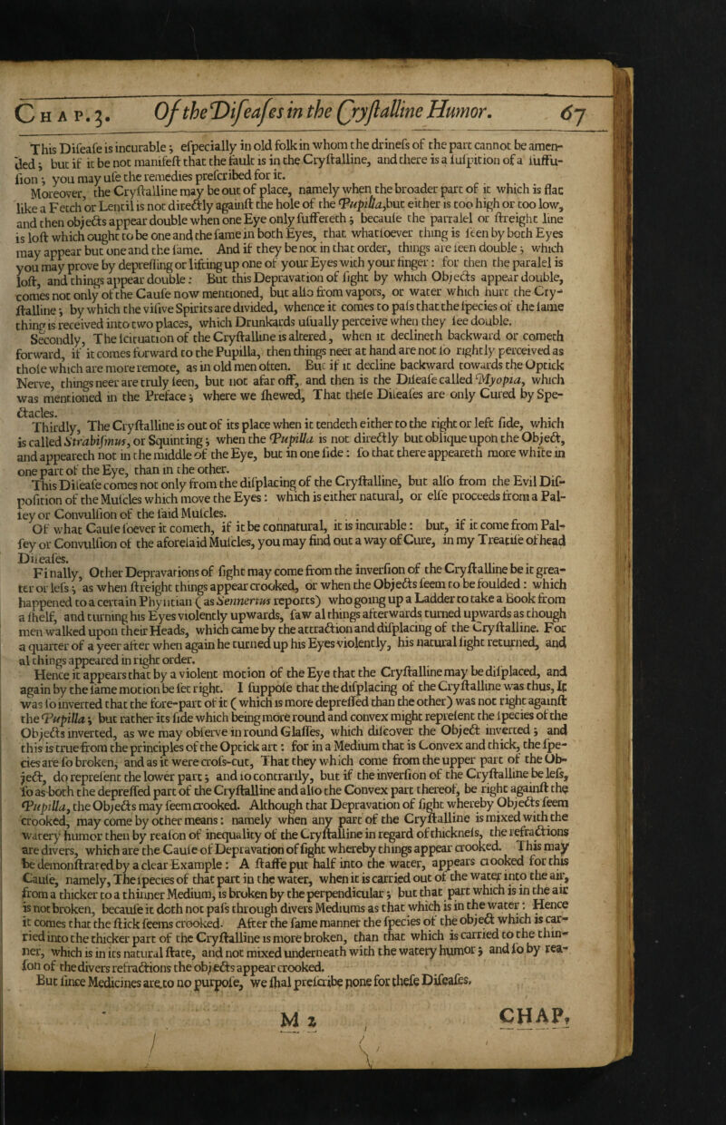 ded i but if it be not manifeft that the fault is in the Cryftalline, and there is a lulpition of a i'ufFu- iion ^ you may ufe the remedies prefcribed for it. Moreover, the Cryftalline may be out of place, namely when the broader part of it which is flac like a Fetch or Lentil is not direftly againft the hole of the either is too high or too low, and then objeas appear double when one Eye only fufFerethj becaule the parraiel or ifreighc line is loft which ought to be one and the fame in both Eyes, that whatfoever thing is feen by both Eyes may appear but one and the lame. And if they be not in that order, things are leen double ^ which you may prove by depreliing or lifting up one of your Eyes with your finger: for then the paralel is loft, and things appear double: But this Depravation of fight by which Ob/eds appear double, comes not only oftheCaufe now mentioned, but alio ftom vapors, or water which hurt the Cry- ftalline-, by which the vifive Spirits are divided, whence it comes to pais that the Ijpecies of the lame thing IS received into two places, which Drunkards ufually perceive when they fee double. Secondly, The Icituation of the Cryftalline is altered, when it declineth backward or coraeth forward, if it comes forward to the Pupilla, then things neer at hand are not lo rightly perceived as thole which are more remote, as in old men often. But if it decline backward towards the Optick Nerve, things neer are truly feen, but not afar off,, and then is the Diieafe called which was mentioned in the Preface 5 where we ftiewed. That thefe Diieafes are only Cured bySpe- Thirdly, The Cryftalline is out of its place when it tendeth either to the right or left fide, which is called or Squintings when the Tapilla is not diredfly but oblique upoh the Ob; ed, and appeareth not in the middle of the Eye, but in one fide: fo that there appeareth more white in one part of the Eye, than in the other. This Diteafe comes not only from the difplacing of the Cryftalline, but alio from the Evil Dif- pofirion of the Mulcles which move the Eyes: which is either natural, or elfe proceeds from a Pal- ley or Convullion of the laid Mulcles. Of what Caul e foever it cometh, if it be connatural, it is mairable: but, if it come from Pal- fey or Convulfion of the aforelaid Mulcles, you may find out a way of Ciue, in my T reatife of head Diieafes. c 1 a n- . • Finally, Other Depravations of fight may come from the inverfioii of the Cryftalliiie be it grea¬ ter or iefs i ’as when ft reight things appear crooked, or when the Ob;eds feem to be foulded: which happened to a certain Phy iitian Q as Senmrtm reports) who going up a Ladder to take a Book from a fhelf, and turning his Eyes violently upwards, faw al things afterwards turned upwards as chough men walked upon their Heads, which came by the attradion and difplacing of the Cryftalline. For a quarter of a yeer after when again he tuciied up his Eyes violently, his natural light returned, and al things appeared in right order. Hence it appears that by a violent motion of the Eye that the Cryftalline may'be dilplaced, and again by the fame motion be let right. I fuppofe that the difplacing of the Cryftalline was thus, Ip was fo inverted chat the fore-part of it ( which is more deprelTed than the other) was not right againft the Papilla.; but rather its fide which being more round and convex might reprelent the ipecies of the Ob;eds inverted, as we may oblerve in round GlalTes, which dilcover the Ob;ed inverted y and this is truefrora the principles of the Optick art: for in a Medium that is Convex and thick, the Ipe¬ cies are lb broken, andasitwerecrofs-cut. That they which coine from the upper part of theOb- ;ed, do reprelent the lower part y and 10 concrarily, but if the inverfion of the Cryftalline be left,, fo as both the deprefled part of the Cryftalline and alio the Convex part thereof, be right againft th^ ^HpiUa, the Ob;eds may feemorooked. Although that Depravation of fight v^hereby Ob;eds feem crooked, may come by other means: namely when any part of the Cryftalline is mixed with the watery humor then by realon of inequality of the Cryftalline in regard of thicknels, the refradions are divers, which are the Caule of Depravation of fight whereby things appear crooked. This may be demonftrated by a clear Example: A ftaffeput half into the water, appears ciooked for this Caule, namely. The ipecies of that part in the water, when it is carried out of the water into the air, from a thicker to a thinner Medium, is broken by the perpendicular y but that part which is in the air is not broken, becaule it doth not pafs through divers Mediums as that which is in the water; Hence it comes that the ftick feems crooked- After the fame manner the fpecies of the objed which is car¬ ried into the thicker part of the Cryftalline is more broken, than that which is carried to the thin¬ ner, which is in its natural ftate, and not mixed underneath with the watery humor y and fo by rea,- M z CHAPf / /