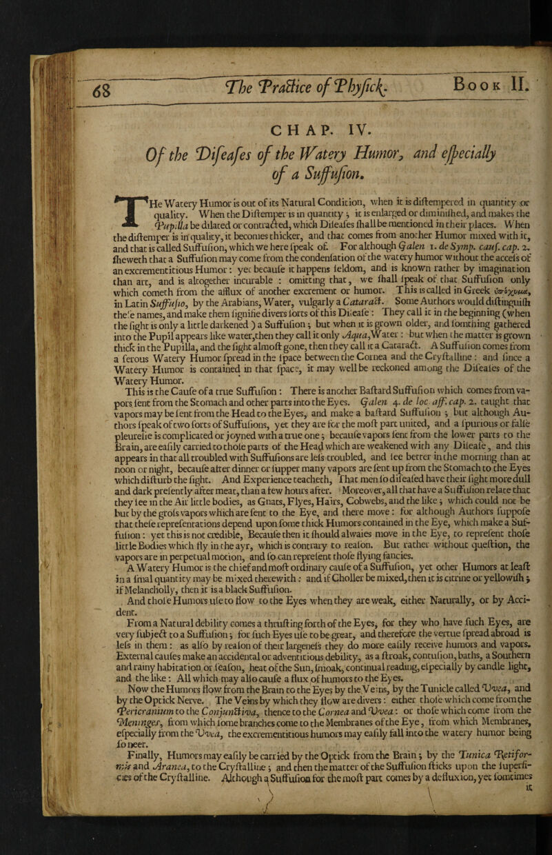 neTraBiceofThyfic}{. Book II. CHAP. IV. Of the T>ifeafes of the Watery Humor, and effect ally of a Suffufon. THe Wacery Humor IS out of ks Natural Condkion, when k is diftempered in quantity .or quality. When the Diftemper is in quantity it is enlarged or diminilhed, and makes the Odiipilla be dilated or contradted, which Dileafes fhall be mentioned in their places. When theddfemper is in quality, it becomes thicker, and that comes from another Humor mixed with it, and that is called SufFufion, which we here fpeak of. For although i.deSytnp. ca.uf.cap.2. (heweth that a Suffufion may come from the condenlation ot the watery humor without the accels of an excrementitious Humor: yecbecaufe it happens leldom, and is known rather by imagination than arc, and is altc^ether incurable : omitting that, we fhall fpeak of that Sulfufion only which cometh from the afflux of another excrement or humor. This is called in Greek uar6%ti(t«£, in Latin by the Arabians, Water, vulgarly a Some Authors would diftingukh the'e names, and make them fignifie divers forts of this Dkeafe: They call it in the beginning (when the fight is only a little darkened ) a Suffufion ^ but when it is grown older, and fomthing gathered into the Pupil appears like water,then they call it only JlquafH ater : but when the matter is grown thick in the Pupilla, and the fight alraoft gone, then they call it a Cataradt. A Suffufion comes from a ferous Watery Humor fpread in the Ipace between the Cornea and the Cryftalline: and fince a Watery Humor is contained in that fpace, it may well be reckoned among the Dileafes of the Watery Humor. This is the Caufe of a true Suffufion : There is another Baftard Suffufi on which comes from va¬ pors lent from the Stomach and other parts into the Ey es. Qalen 4. de loc. aff'. cap. 2. taught that vapors may be lent from the Head to the Eyes, and make a baftard Suffufion j but although Au¬ thors fpeak of two forts of Suffufions, yet they are for the moft part united, and a fpurious or falfe pleurefie is complicated or joyned with a true one ^ becaufe vapors lent from the lower parts to the Brain, are eafily carried to thole parts of the Head which are weakened with any Difeafe, and this appears in that all troubled with Suffufions are lefs troubled, and lee better in the morning chan at noon or night, becaufe after dinner or fupper many vapors are lent up from the Stomach to the Eyes which difturb the fight. And Experience teachech. That men lb difeafed have their light more dull and dark prefencly after meat, than a tew hours after. Moreover, all chat have a Su ff tilion relate thac they lee in the Air little bodies, as Gnats, Flyes, Hairs, Cobwebs, and the like j which could not be but by the grols vapors which are fenc to the Eye, and there move: for although Authors luppofe thac thefe reprefentations depend upon fome chick Humors contained in the Eye, which make a Suf¬ fufion: yet this is not credible, Becaufe then it Ihould alwaies move in the Eye, to reprefenc thole little Bodies which fly in the ayr, which is contrary to realbn. But rather without queftion, the vapors are in perpetual motion, and fo can reprefenc thofe flying fancies. A Wacery Humor is the chief and moft ordinary caule of a Suffufion, yet other Humors at leaft in a fmal quantity may be mixed therewith: and if Choiler be mixed,then it is citrine or yellowilh 5 if Melancholly, then it is a black Suffufion. And thole Humors ule to flow to the Eyes when they are weak, either Naturally, or by Acci¬ dent. From a Natural debility comes a thrufting forth of the Eyes, for they who havefuch Eyes, are very fubjeft to a Suffufion j tor fuch Eyes ufe to be great, and therefore the vercue fpread abroad is lefs in them: as alfo by realonof their largenels they do more eafily receive humors and vapors. External caufes make an accidental or adventitious debility, as a ftroak, contufion, baths, a Southern and rainy habitation or leafon, heat ofche Sun, Imoak, continual reading, elpecially by candle light, and the like: All which may alio caufe a flux of humors to the Eyes. Now the Humors flow from the Brain to the Eyes by the Veins, by the Tunicle called and 1^ the Opcick Nerve. The Veins by which they flow are divers: either thofe which come from the <Pencranijim to the ConjunHiva, thence to the and or thofe which come from the from which Ibme branches come to the Membranes of the Eye, trom which Membranes, efpeciaily from the Vvea, the excrementitious humors may eafily fall into the wacery humor being ibiieer. Finally, Humorsmayeafily becarriedby theOptick from the Brain*, by the Tunica Txetifor^- find odranea, to the Cryftalline j and then the matter of the Suffufion fticks upon the luperfr- cies of the Cryftall ine. AJehpugh a Suffufioa for the moft part canes by a defluxion, yet fomcimes