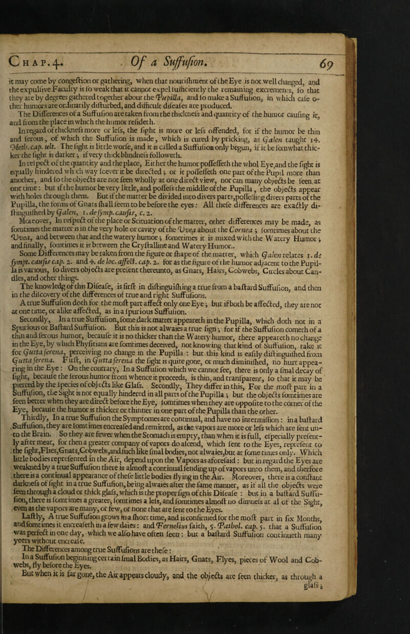 Chap.;^. Of a Suffufton. (_ it may come by congeftion or gathering, when that nourifhraent of the Eye is not well changed, and the expulfive Faculty is lb weak that it cannot expel luriiciencly the remaining excrements, lb that they are by degrees gathered together about the and lb make a Suli ulion, in which cale o- ther humors are ordinarily difturbed, and difficult difeal'es are produced. The Differences of a Suffufion are taken from the thicknefs and quantity of the humor caufing it, and from the place in which the humor refideth. In regard of thicknefs more orlefs, the fight is more or lefs offended, for if the humor be thin and ferous, of which the Suffufion is made, which is cured by pricking, as Qalen taught cap. uk. The light is little worfe, and it is called a Suffufioa only begun, if it be fom what thic¬ ker the fight is darker j if very thick blindnefs followeth. In rel peff of the quantity and the place. Either the humor poffeffeth the whol Eye,and the fight is equally hindered whxh way Icever it be direfled ^ or it poffelfeth one part of the Pupil more than ,another, andlotheobjeffsarenotfeen wholly at one dired: view, nor can many objects be feen.ac one time: but if the humor be very little, and poffefs the middle of the Pupilla, the objeds appear with holes tluough them. But if the matter be divided into divers parcs,poffeliing divers parts of the Pupilla, the forms ofGnatsfhallfeem to be before the eyes: All thefe differences are exadly di- ffinguithed by Qalen, i. de fymp. cemfis, c.z. Moieover, In refpedoi: the place or Sekuation of the matter, other differences may be made, as fomtiraes the matter is in the very hole or cavity of the Vvea about the Cornea ; lomcimes abou/the ^vea, and between that and the watery humor; fometimes it is mixed with the Watery Humor j and finally, fomtimes it is between the Cryftallineand Watery Humor.. SomeDifferencesmay be taken from the figure or ffiape of the matter, which relates i.di fympt. caufif cap. 2. and 4. de loc. ajfeU. cap. 2. for as the figure of the humor adjacent to the Pupil- la is various, fo divers objeds are preient thereunto, as Gnats, Hairs, Cobwebs, Circles about Can¬ dles, and ocher things. The knowledg of this Difeafe, is firff in diftinguiffiing a true from a baftard Suffufion, and then in the dilcovery of the differences of true and right Suffufions. A true Suffufion doth for the moft part affed only one Eye i but if both be affeded, they are noc at one time, or alike affeded, as in a Ipurious Suffuiion. Secondly, In a true Suffufion, fome dark matter appeareth in the Pupilla, which doth not in a Spurious or Baftard Suffufion. But this is not alwaies a true figil j for if the Suffufion comech of a thill and ferous humor, becaufe it is no thicker than the Watery humor, there appeareth no change in the Eye, by which Phyficians are fomtimes deceived, nocknowing that kind of Suffufion, rake it ioc Qutta ferena^ perceiving no change in the Pupilla ; but this kind is eafily diilinguiffied from (jHttaferena. Firft, in Quttaferena the fight is quire gone, or much diminiffied, no hurt appea¬ ring in the Eye: On the contrary. In a Suffufion which we cannot fee, there is only a fmal decay of fight, becaule the ferous humor from whence it proceeds, is thin, and tranlparenr, lo that it may be pierced by the fjpeciesofobjeds like Glafs. Secondly, They differ in this. For the moffparc in a Suffufion, the Sight is not equally hindered in all parts of the Pupilla y but the objeds fomtimes are feen better when they are dired before the Eye, fomtimes when they are oppofite to the coiner of the Eye, becaule the humor is thicker or thinner in one part of the Pupilla than the other. Thirdly, In a true Suffufion the Symptomes are continual, and have no inr ermiflion: in a baftard , Suffufion, they are lomcimes encreafedand remitted, as tke vapors are more or lefs which are lent un- • to the Brain. So they are fewer when the Stomach is empty, than when it is full, elpecially prefenc- ly after meat, for then a greater company of vapors do alcend, which lent to the Eyes, reprefent to • fight,Flies,Gnats,Cobwebs,andluch like fmal bodies, not alwaies,but at feme times only. Which little bodies reprefenced in the Air, depend upon the Vapors as aforefaid; but in regard the Eyes are weakned by a true Suffufion there is almoft a continual lending up of vapors unto them, and dierfore .there is a continual appearance of thefe little bodies flying in the Air. Moreover, there is a conftanc darknefs of fight in a true Suffufion, being alwaies after the fame manner, as if all the objeds were feen through a cloud or thick glafs, which is the properfign of this Dileafe : but in a baftard Suffu- fion, there is fomtimes a greater, fomtimes aids, and fomtimes almoft no dimnelsat al of the Sight, even as the vapors aie many, or few, or none that are lent to the Eyes. Laftly, A true Suffufion grows in a fhorc time, and is confirmed for the moft part in fix Months, and fomtimes it encreafeth in a few dales: and faith, $. Pathol. cap.$. that a Suftufion was perfed in one day, which we alfo have often leen: but a baftard Suffufion concinueth many yeers without encreale. ^ The Differences amon^ true Suffufions are thefe: In a Si^ufionbeginningcertain fmal Bodies, as Hairs, Gnats, Flyes, pieces of Wool and Cob¬ webs, fly before the Eyes, Bucwhenicis far gone, the Aft appears cloudy, and che objeds are feen thicker, as through a ' glafs i