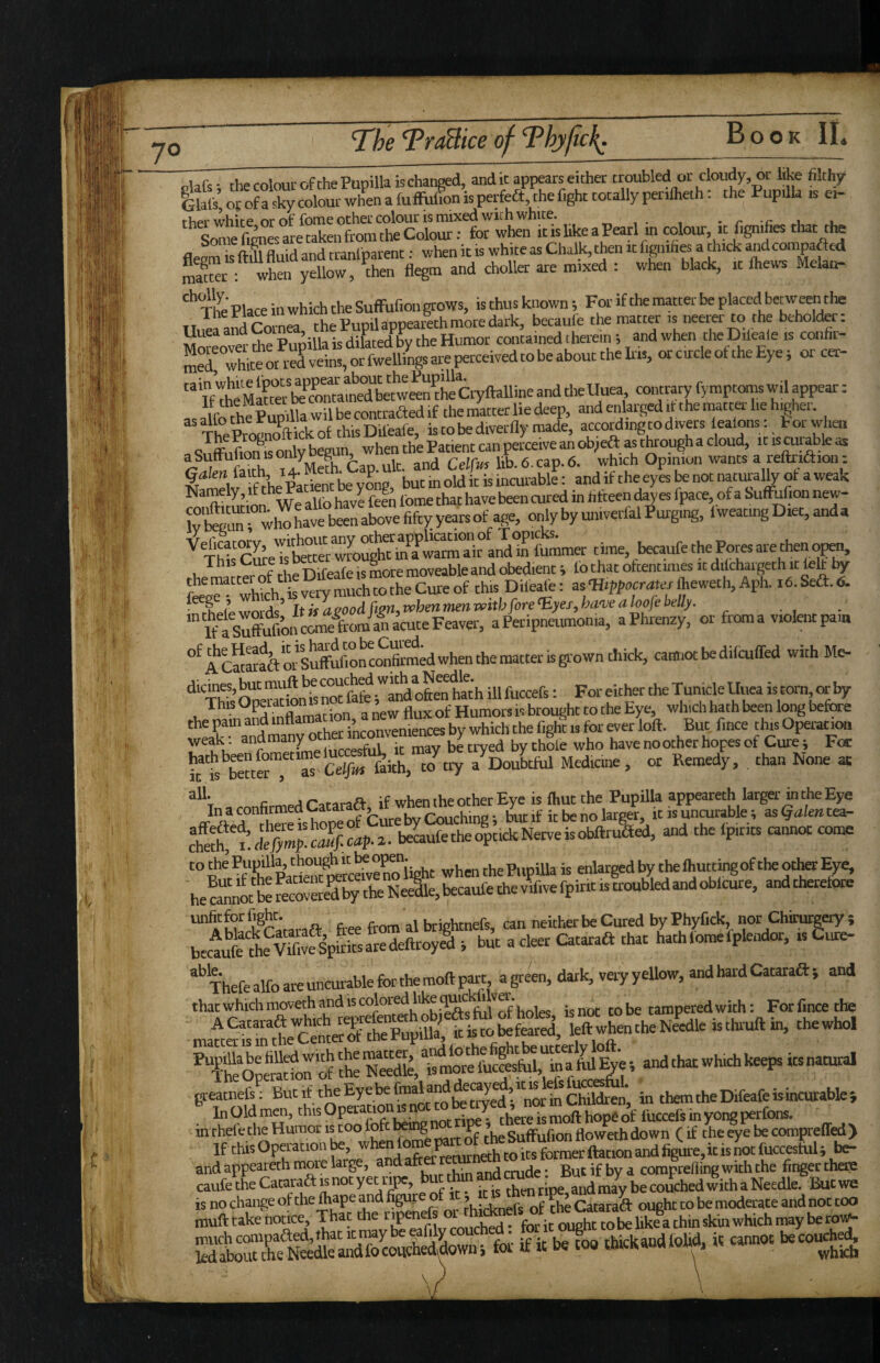 olafs * the colour of the Pupilla is changed, and it appears either troubled or cloudy, w like filthy Glafs’ Of of a sky colour when a fufFufion is perfeft, the fight totally perilheth: the Pupilla is ei- rher white or of fome ocher colour is mixed with white. „ , • r -f: i. SmSnL are taken from the Colour: for when itishkeaPearl in colour it hgnifies that tte flenm ^Ml auid and tranlparent: when it is white as Chalk, then it f.gnifies a thick andcompaftcd Sr : when yellow, then flegm and choller are mixed : when black, it fhews Melan- The’ Place in which the SufFufion grows, is thus known; For if the matter be placed betweeiuhe 11^ ,S r™ nea the Pupilappearethmore dark, becaufe the matter is neerer to the behold^: Morewa foe Pupilla is dilated the Humor contained therein; and when the Dileaie is confii- Srwhiteot veins,orfwellings are perceived tobe about thelris, or circle of the Eye; or cet- “ If foeMMteS“«Stew^^^ and tlieUuea contrary fymptomswil appear: as alfoSufolla wil be contrafted if the matter lie deep, and ettoged it the matter he htgher. Tte pSft ick of this Diteafe, is to be diverfly made, according to divers lealons: E or when a only begun, when the Patient can perceive an 6b,as through a cloud, it is cui able as aSutruuonisoniy g , CpICus lib 6 cap. 6. which Opinion wants a reftriftion: Namefo i?foe Paaent te y o^^^^ but in old k is incurabk: and if the eyes te not natiualty of a weak ^ n s i wfalfo have feen fome that have been cured in fifteen dayes fpace, of a Suffulion new- ivSrwh^tavebra^^^^ age, only by univerfal Purging, lweatingDiet,anda ’^ThiscSeTsbSterwfoug&a*’wSSTiraSfomm^^ u rlip Difeafe is more moveable and obedient > to that ottentimes it dilchaigeth by fej^'wh^ kv“ mXXcureof this Dileafe: asfheweth,Aph. le.Seft.tS. • rhpipwords^ Itfsa^oodfim,t^henmenvpithfore^yeifbanjeahofebelly. * If a Suffifoon cOTe from-^^^^ a Peripneumonia, aPlirenzy, or from a violent pain “^fcSorSuffuifon'^co^^^^^ cannot be difcuffed with Me- noTfafe ;'^aSl o&e“ toh ill fuccefs: For either the Tunicle Uuea is torn c^ This • a flux of Humors is brought to the Eye, which hath been long befee the pain and mflamation, a s Operation weak: “^many othe i^ have no other hopes of Cure; Fee c .a r.i-sn.fl- if when the other Eye is fliut the Pupilla appeareth larger in the Eye ATttoSTof but If itbenolargl itisunmrable; as^iflentea- S beLfetheo^tickNerveisobftruaed, and the fpirits cannot come i wrSo\^^ when the PupiUa is enlarged by the fhuttingof the otte Eye, heca“nnotbefecrSytheNee\becaufefoevif,vefpintistroubledandob^ mLp^rararaft free from al brightnefs, can neither be Cured by Phyfick, nor Chimrgery ; bectfe fo^Viave%kSarede ; bw a deer Cataraft that hath fomefplendor, is £!«- Thefe alfo are uncurable for the moft part, a green, dark, veiy yellow, and hard Cataraft ; and that which moveth and is colored like quickfilvei . tampered with: Forfincethe Opemdo^f foe more fuclsfulm greatnefe; B“’^'f,'b^®y®'’^^”““'“Q^j*yed’'nor1nChtoenj in them the Difeafe is incurable} fo Old men, this Opeiation « not to te in theie the Humor is coo iofc being n P » floweth down (if the eye be compreffed> If this Operation be, ^ j-m-ngi-b to its former ftation and figure,ic is not I'uccestul; be- and appeareth moie large, and aft ^ coraprefling with the finger there caufe the Cacaraft is not yet ripe, ^ ^ couched with a Needle. Buc we is no change of the ^ape and thicknefs of the Catara^ ought to be moderate and not too muft take hoace. That the rip n f , .. -j. ^ke a chin sk'm which may be roi^ foi if ic b« too rhickandfoUd. it cannot bcco.^^