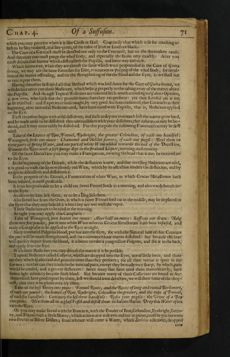 which you may perceive when ic is like Chalk or Hail. Coatraiily that which is fit for couching u- feth to be Sky-colored, and Sea-green, of the color of Iron or Lead not black.. The Cure ofa Cataradf muft be direfted not only to the Conjund:, but to the Antecedent caufe. And therefore you muft purge the whol Body, and elpecially the Brain very exadly* After you muft difcufs that humor which obftrudeth the Pupilia, and fome way foften it. Which intentions, when they are almoft the fame which were propounded in the Cure of Quttct ferena, we may ufe the lame Remedies for Diet, evacuation or purging of the whol Body, forrevul- lion of the humor offending, and for the ftrengtliening of the the Head and the Eyes, lo we ftiall noc m vain repeat them. Having therefore firft ufed all that Method which was laid down for the Cure o^Qutta ferena, we will declare unto you thofe Medicines, which beloi.g properly to the caking away of die matter about the Pupilia. And chough Topical Medicines are counted little worth according to Qalens Opinion, 7T)V»f, who faith that they promiie more chan they can perform: yet their Lawful ule is no^ to be rc;ed;ed : and Experience hath taupht,by very good Authors confirmed, that Catarafts in their beginning, after univerfal Medicines uled, nave been aired with Topicks, chat is, Medicines applied to the Eye. . . Firft therefore begin with milddiffolvers, and fuch as dry not overmuch left the matter grow hard, and be made unfit to be diffolved: then ule mollifiers with your dirfolvers,thac induration may be hin¬ dered, and it may more eafily be diffolved. For this purpole the following Fomentation may be firft i:/’ ufed. Tdkeoitlythea'vesof ^te,fennel, ^yehright, the greater Celondine, of each one handful: ^ cenugreek^ feeds one oimce : Chamomel and'-Melilot powers, of each one pugil: ^oyl them in three parts of fn'ing Water, and one part of white Wine added towards the end of the Deco^ion, foment the fEyes with afoft jpunge dipt in the framed hiquorptiorning and enjening. Of the fame Decoftion you may make a Fumigation, covering the head that ic may be received in¬ to the Eyel In the beginning of the Difeafe, while the de fluxion is new, and that revelling Medicines are ufed, icis good to wafticheEyes with only red Wine, which by its aftridion hinders the defluxion, andby Its ipirics difcLiffech and diffolveth ic. In the progrei's of the Dileafe, a Fomentation of white Wine, in which C room’Met allorum hath been infilled, is moft profitable. .,. It is no leis profitable to let a child eac fweet Fennel Seeds in a morning, and afterwards breath in- totheEyes.  As alfo to let him lick them, or CO let a Dog lick them. AUo Bread hoc from the Oven, in which is fweet Fennel feed cut in the middle, may be fo placed to the Eyes chat they may behold ic when chey are wet wnth the vapor. Thefe Medicines are to be uled in the morning. Ac night you may apply this Cataplafm : Take of ^enugreek^jeed beaten one ounce: Aloes half an ounce: Saffron one dram: Mah§ them into fine pouder, put it into white Wine wherein Csocusyiet^Wocum hath been inf ufed, and tnake a Cataplafm to be applied to the ^yes at ?iight. Many commend Pidgeons blood, put hot into die Eyes, for with the Natural heat of that Creature the part will be much ftrengthened, and the exaemencitious matter diffolved: but becaufe the heac will quickly depart from the blood, icis better to take a yong callow Pidgeon, and Ilk it in the back, and apply ic to the Eye. With thele Medicines you may difcufs the matter if it be poffible. Topical Medicines called CoUyria, which are dropped into the Eyes, are of little force, and thofe arechey which laid did promile more than they perform; for all their vercue is fpenc in the Cornea--, neither can cheyreach to the internal parts, except they be made very lharp, by which,pain would be caufed, and a greater de fluxion ; hence many that have uled them immoderately, have from a light infirmity become ftark blind. But becaule many of thofe CoUyriaes are found in Au¬ thors which have good report by them, left we ffiould leem detective, we will fiiew forae of the choy- ceft, thattheyw’hopleale may try them. Take of the beji Idoney two pints: ennel ^oots, and the ^oots of long and round ^irthwort, of each one pound: the leagues of ^\ue,^yebright, Celondine the greater, and the tops of fennel, of each fix handfuls: Centaury thelefi three handfuls : %pfes four pugils: the’Vrineofa^oy two pints. Mix them all in aglafi Veffel and diftill them in Balneo Marite. T)rop this Water often into the ^yes. Or you may make Bread wfith the Bran in it, with the Pouder of Rue,Celondine,Eyebright,'Betco- ny, and Fennel with a little.Honey, which as foon as it is drawn and cut in pieces,muft be put between two Pewter or Silver Dilhesj from whence will come a Water, whichZecbi//j ajfirmethjdi’opped mc@ ’1/