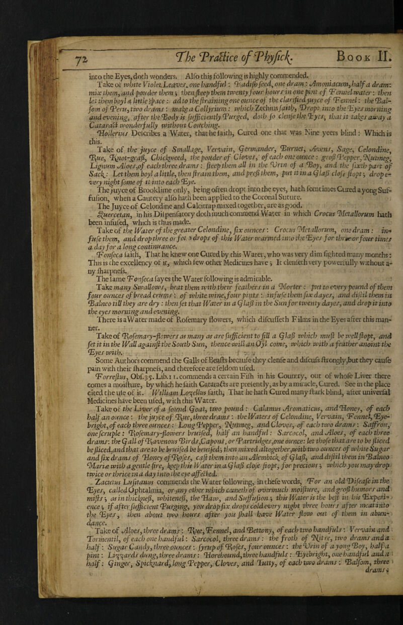 into the Eyes, doth wonders. Alfo this following is highly commended. Take of white Violet, one handful: ^Aadifh feed^ one dram; ^moniacum^ half a dr ami mix them, and ponder them j then.jfeep them twenty four hours m one pint of ^ennelwater: then let them boyl a little ^pace: ad to the framing one ounce of the clarified juyce of fennel: the ^al- forn of ^eriii two drams: mak§ a Collyrmm: which ZecVmsJaithi 'Dropi into the ^Vyesmorning and evenings after the ‘Body k fufficiently ‘Purged, doth fo clenje the ‘hyes, that it tah^s away a CataraU wonderfully without Couching- ^oUerius Delcribes a Water, thathelaith. Cured one that was Nine yeers blind; Which is this. Take of the juyee of SmaUage, Vernjain, Qermander, ‘Burnet^ tAvens, Sage,, Celondine, ‘Ixue, ‘B^iot-grafiy Chickgoeed^ the ponder of Clontes, of each one ounce: grofi^l'epperj^JVjitmegy Lignum tAloes,of each three drams: feep them all in the ‘Vrin of a ‘Boy, and the fixthpart of Sacl{^: Let them boyl alittle, then ftram them, and prefi them, putitinaQlaf clofe ftopt, drape-- •very nightfome of it into each ‘Eye, Thejuyee of Brooklime only, being often dropt into the eyes, hath fomtiraes Cured ayong Suf* fufion, when a Cautery alfo hath been applied to the Coronal Suture. The Juyee of Celondine and Calcitrap mixed together, are as good. ^ercetan, inhisDilperifacory doth much commend Water in which Crocus‘^letallorum hath beeninfufed, which is thus made. Take of the Water of the greater Celondine, fix ounces: Croats ‘Metallorum, one dram: in-* fufe them, and drop three orfoi. y drops of this Water warmed into the Eyes for thr^e or four times a day for a long continuance. ‘Fonfeca faith, That he knew one Cured by this Water, who was very dim fighted many months: This is the excellency of it, which tew other Medicines have ^ It clenfeth very powerfully without a- nyfharpnefs. The lame Fonfeca fay es jihe Water following is admirable. Take many Swallows, beat them with their feathers in a ‘Morter : put to eooery pound of them four ounces of bread crutpA of white, wine, four pints infufe them fix dayes, and diftil them in Falneo till they are dry: then fet that Water in a (flafi in the Sun for twenty dayes, and drop it into the eyes morning and e'vening. ‘ ' There is aW ater made of Rofemary flowers, which difeufleth Films in the Eyes after this man¬ ner. ^ LdkQo£‘Bofemary-flowersasmanyasarefufficienttofill a Qlafi which mufl bewellflopt, and fet it inthe Wall againfithe South Sun, thence will an O'yl come, which with a feather anoint the Eyes with. ' .i . ' .■ *: .v Some Authors commend the Galls of Beafts becaufe they clenfe and difcufs flronglyjbut they caufe pain with their fharpnefs, and therefore are feldom ufed. Forreflm, Obf.35.Lib.11. commends a certain Fifh in his Country, out of whofe Liver there comes a moifture, by which he faith Catarafts are prefently, as by a miracle. Cured. See in the place cited the ule of it. William Lo^ellm faith. That he hath Cured many ftark blind, after univerfal Medicines have been ufed, with this Water. Take of the LVoer of a found Qoat, two pound: Calamus tAromaticus, and‘Honey, of each half an ounce : the juyee of Fyuo, three drams; the Waters of Celondine, Veraiain, Fennel, Eye- bright, of each three ounces: Long Eepper, ‘JSjitmeg,. and Cloves, of each two drams: Saffron, onefcruple: Eqfemary-flowers bruifed, half an handful: Sarcocol, and Aloes, of each three drams: the (fall ofE\avenous Eirds,Capons, or Fartridges,one ounce: let thofe that are to be jliced beJliced,and that are to be bruifed be bruijedj then mixed altogether,with two ounces of white Sugar and fix drams of ‘Honey qfE^ofes, caji them into an Akmbich^ ofQlaJl, and dijiil them in Ealneo ^aria with a gentle fire, k^ep this Water in a (fkif cloje^ fiopt, for precious, which you may drop ■ twice or thrice in a day into the eye affeBed. ' ^ . Xacutus Lufit anus commends the Water following, in thefe words, For an old‘Difeafe inthe Eyes, called Ophcalraia, or .any other which cometb of overmuch moiflure, andgrof humors and mifts'-, asinthiclpief, whitenef, the‘Haw, andSuffufiony this Water is the beji in his Experi-> ence-, if after fuffic lent E urging, you.drop fix drops cold every night three hours after meat into the Eyes, then about two hours after you fhall have Water flow out of them in abun¬ dance. : ' Take of Aloes, three drams: E\u.e, Fennel, and Eettony, of each two handfuls: Vervain and Formentil, of each one handful: Sarcocol, three drams: the froth of ‘Jtlit re, two drams anda half: Sugar Candy,three.ounces: fyrup of‘Bofes, four ounces: theErinof ayongEoy, half a pint: Lir^iards dung,three drams: ‘Horehound,three handfuls: Eyebright,onehandful anda ■ half: (finger, Spicknardf long Fepper, Cloves, and Lutty, of each two drams : Ealfom, three 1 drams i \ - - \ 