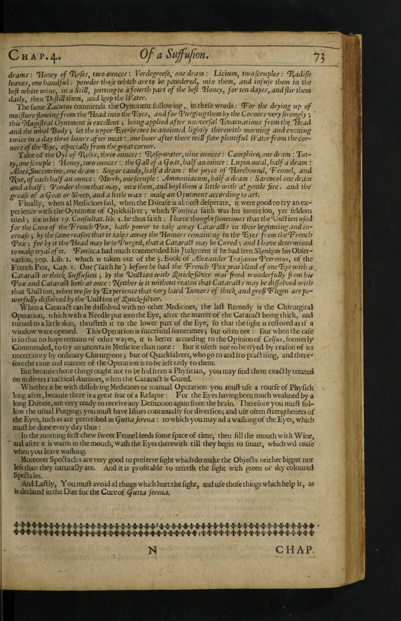 Chap./|.. of a Suff'ujion. drams : Uoiiey of %ofes^ two ounces: Verdegreefe^ o?ie dram : Licium, two fcrnpks: %adlf) leaves, one handful: powder thoje which are to be powdered, mix them, and infufe them in the befi white wine, in a Still, putting to a fourth part of the heft ^oney, for ten dayes, and jiir them daily, then Viflill them, and h^ep the Water, The fame commends the Oyncmenc following, in thefe words: ^dr thd drying up of moi jiure flowing from the ‘Head into the ‘Eyes, and for purging them by the C orners very fttongly *, this ^lagiflral Oyntment is excellent *, being applied after muverfal ‘Evacuations from the iiead and the whol‘Body let the upper‘Eye-broWs be anointed lightly therewith morning and evening twice in a day three hours after meat:, one hour after there will flow plentiful Water from the cor¬ ners of the‘Eye, efpecially from the great corner. Take of the Oyl of ‘l\ofes, three ounces: ‘P\dfe-water, nine ounces: Camphird-, one dram : Tat¬ ty, onejcruple: ‘Honey, two ounces : the (fall of a (foat, half an ounce: Lupin meal, half a dram ; ^Aloes,Succotrine, one dram: Sugar candy, half a dram: the juyee of Tlorehound,‘Fennel, and ‘Wue, of each half an ounce: ‘Mirrh^ one fcruple: Jimmoniacum, half a dram : Sarcocol one dram and a half: ‘Louder them that may, mix them, and boy I them a li ttle with a II gentle fire. and the greafe of a Qoat or Sheep, and a little wax: mak^ an Oyntment according to art. Finally, when al Medicines fail, when the Dileafe is aliioft dei'perate, it were good to try an ex¬ perience with the Oyntment of Qiiickhlverwhich‘Fow/eai faith was his invention, yet feldom uied j tor in his 19. Confultat. lib. 1. he thus faith: I have thought fometimes that the ‘VnBion ufed for the Cure of the‘French‘Pox, hath power to take away Qataratis in their beginning and in- creafe •, by the fame reafon that it tak^s away the ‘Humors remaining in the ‘Eyes from the ‘F rench Tox; for by it the ‘Head may be (0 ‘Purged, that a QataraU may be Curedand I have determined to mak^ tryal of it. ‘F onfeca had much commended his Judgment if he had feen Slignlfm his Obfer- vation, 309. Lib. i. which is taken out of the 5. Book of fAlexanderTrajanm ‘Petronus, of the French Pox, Cap. i. Owe ('faith he ) before he had the ‘French ‘Pox was blind of one ‘Eye with a _ CataraB orthick^Sujfufion by the ‘VnBionwith ^lickcfilver was freed wonderfidly fi omhis ‘Pox and CatarafU both at once: ‘Ifeither is it without reafon that CataraBs may he diffolved with that VnUion, when we fee by ‘Experience that very hard Tumors of thick^andgrof ‘Flegm arepo- werfuUy diffolved by the VnHion of ^lickcfilver. When a Catarad; can be diffolved with no othet Medicines, the laft Remedy is the Chirurgical Operation, which with a Needle put into the Eye, after the matter of the Cataradt being thick, and turned to a little skin, thrufteth it to the lower part of the Eye, fo that the fight is reftored as if a window were opened. This Operation is fuccelsful fometimes j but often not: But when the cafe is fo that no hope remains of other wayes, it is better according to the Opinion of Ce//io, formerly Commended, to try an uncertain Medicine than none: But it ufeth not to be tryed by reafon of its uncertainty by ordinary Chirurgions j but of Quacklalvers, who go to and fro pradfifmg, and there¬ fore the time and manner of the Operation is to be lef t only Co them. But becaule chore things ought not to be hid from a Phylician, you may find them exadf ly created on in divers irradtical Auciiors, when the Cacaradt is Cured. Whether it be with diffolving Medicines or manual Operation you muftufe a courfe of Phyfick long after, becaule there is a great fear of a Relapie: For the Eyes having been much weakned by a long Difeale, are very ready to receive any Detluxion again from the brain. Therefore you muff fol¬ low the ul'ual Purgings you muft have Iflues continually for diverfion*, and ufc often ftrengtheners of the Eyes, luch as are prelcribed in Qutta jerena: to which you may ad a wafning of the Eyes, which muft be done every day thus: In the morning firft chew fwcec Fennel leeds fome fpace of time, then fill the mouth with Wine, I ■ and after it is warm in the mouth, wafti the Eyes therewith till they begin to fmarc, which wil ceafe when you leave wafliing. ! Moreover Sped!acles are very good to prelerve fight which do make the Obj edf s neither bigger nor ' lets than they naturally are. And it is profitable to refrefti the fight with green or sky coloured I Spedlales. AndLaftly, You muft avoid al things which hurt the fight, and ufethofe things which help it, as is declared in the Diet for the Cure of (futta ferena. N CHAP.