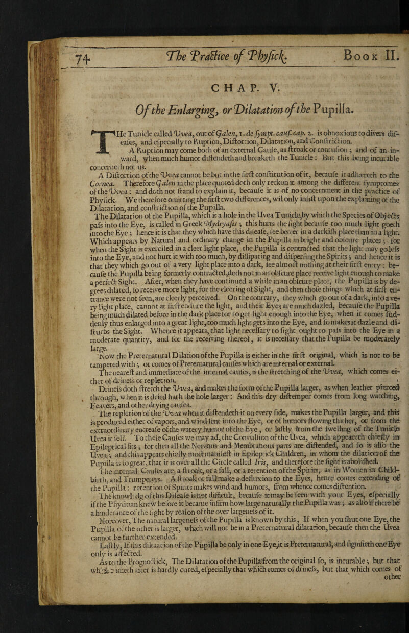 C H A P. V. Of the Enlarging, or Dilatation of the VnfiWa.. THe Tuiiicle called out of Qakn, i. de fympt, cauf. cap. z. is obnoxious to divers dif- eales, and efpecially to Pvuption, Diftorcion, Dilatation, and Conftriftion. A Ruption may come both of an external Caule, as ftroak or contufion ; and of an in¬ ward, \vhen much humor diliendethand breaketh theTunicle: But this being incurable concern eth not us. ADiftorcionofcheTJ'pe^cannotbebutinthefirftconftitutionofit, becaufe itadhsereth to the Cornea. Therefore Qalen in the place quoted doth only reckon it among the different fymptomes oftheDw<^: and doth not Itand to explain it, becaufe it is of no concernment in the practice of Phyfick. We therefore omitting the firll: two differences, wil only infill upon the explaining of the Dilatation, and conflridion of the Pupilla. T he Dilatation of the Pupilla, which is a hole in the Uvea T unicle,by which the Species of Ob; efts pafs into the Eye, is called in Greek ^ydryafis; this hurts the fight fccaufe too much light goeth into the Eye i fxnce it is chat they which have this dileafe, lee better in a darkifh place chan in a light. Which appears by Natural and ordinary change in the Pupilla in bright and oolcure places j for when the Sight is exerciled in a deer light place, the Pupilla is contradted chat the light may golefs into the Eye, and not hurt it with coo much, by diiiipacing and difperfing the Spirits j and hence it is that they which go out of a very light place into a dark, lee almoll nothing at their firft entry; be¬ caufe the Pupilla being formerly contrad:ed,doth not in an obfcure place receive light enough to make aperfed Sight. After, when they have continued a while in an obfcure place, the Pupilla is by de¬ grees dilated, to receive more light, for the deering of Sight, and then chofe things which at firll en¬ trance were not feen, are cleerly perceived. On the contrary, they which go out of a dark, into a ve¬ ry light place, cannot at firll endure the light, and their Eyes are much dazled, becaufe the Pupilla being much dilated before in the dark place for to get light enough into the Eye, when it comes fud- denly thus enlarged into a great light, coo much light gets into the Eye, and fo makes it dazle and di- Iturbs cheSighu Whence it appears, that light necelTary to fight ought to pals into the Eye in a moderate quantity, and for the receiving rhereof, it isnecell'ary that the Pupilla be moderately large. Now the Preternatural Dilation of the Pupilla is either in the firll original, which is not to be tampered with *, or comes of Preternatural caufes which are internal or external. The neared and immediate of the internal caufes, is the firetching of thQT)'vea, which comes ei- th er of dr ineis or repkt i on. ^ » Drinefs doth llretch the Vvea, and makes the form of the Pupilla larger, as when leather pierced through, when it is dried hath the hole larger; And this dry diftemper Comes from long watching, Feavers, and other drying caufes. The repletion of the when it diflendeth it on every fide, makes the Pupilla larger^ and this is produced either of vapors, and wind lent into the Eye, or of humors flowing thither, or from the extraordinary cncreafe of the watery humor of the Eye, or lallly from the fwelling of theTunicle Uvea it felf. To thefe Caufes we may ad, the Convullion of the Uvea, which appeareth chiefly in Epileptical fits i for then all the NervOus and Membranous parts are dillendcd, and fo is alfo the Uvea » and this appears chiefly mod manilell in Epileptick Children, in whom the dilatioiiof the Pupilla is fo great, that it is over all the Circle called Iris, and therefore the fight is aboiifhed. The internal Caufes are, a ftroak, or a fall, or a retention of the Spirits, as inWomen in Child¬ birth, and Trumpeters. A ftroak or hill-make a defluxion to the Eyes, hence comes extending of the Papilla: retention of Spirits makes wind and humors, from wlience comes diftention. 1 he knowlvdg of this Dileafe is hot difficult, becaufe it may be feeiv with your Eyes, efpecially if the Phyiitian knew before it became fnfirm how large naturally the Pupilla was y as allb if there be' a hindcrance of the fight by reafon of the over largenefs of it. Moreover, The natural largenefs of the Pupilla is known by this, If when you fhut one Eye, the Pupilla of the other is larger^ wffich will not bein a Preternatural dilatation, l^caufe then the Uvea cannot be further extended. Laftly, If this diltaat ion of the Pupilla be only in one Eye,it is Preternatural, and fignifieth one Eye only is aflei^led. Ascc)thePrognoftick, The Diktat ion of the Pupillafrom the original fo, is incurable; but that^ wh'^i-jmeth after is hardly cured, efpecially that which comes of drinefs, but that which comes of other