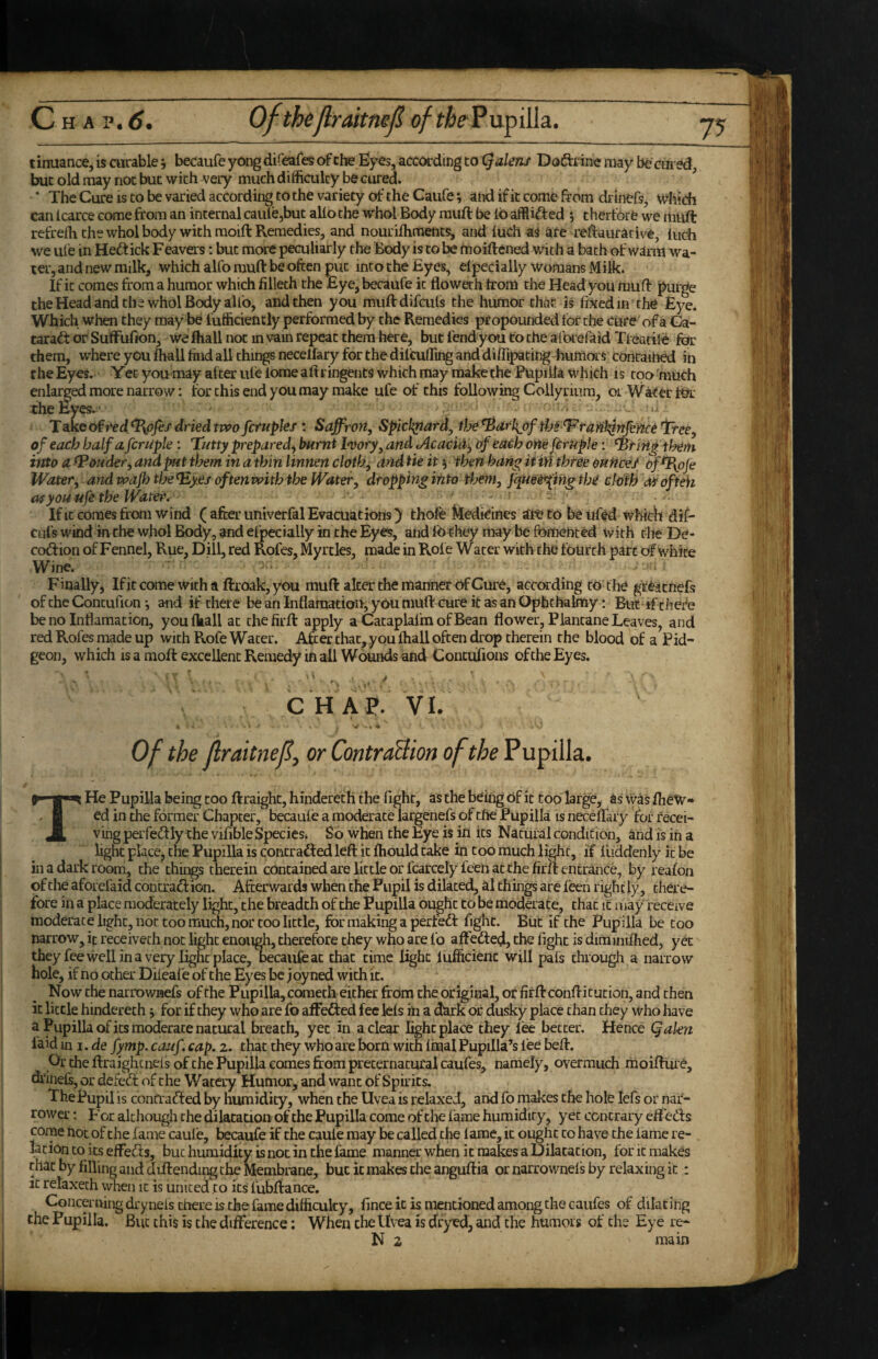 7? tinuance, is curable 5 becaufe yong difeafes c^che Eyes, acccwding to i^alens Doftrine may bt cured but old may not but with very much difficulty be cured. * The Cure is to be varied according to the variety cjf the Caufe; atid if it come from druiefs. Which can Icarce come from an internal caule,but alio the whol Body muft be lb afflift ed 5 therfore we muft refreffi the whol body with raoift Remedies, and nourilhments, and luch as are refraurative, Inch we life in Heft ick Feavers: but more peculiarly the Body is to be moiftened with a bath of warm wa¬ ter, and new milk, which alfo muft be often put into the Eyes, elpecially womans Milk. If it comes from a humor which filleth the Eye, becaufe it floweth from the Headyou muff ^urge cheHead and the whol Body alfo, and then you muftdifcufs the humor that is fixed in the Eye. Which when they may be fufficiently performed by the Remedies propounded for the Cure of a Ga- taraft or Suffufion, we ftiall not in vain repeat them here, but fend you to the afoiel aid Tfeatile for them, where you fhall find all things necelfary for the dilcufling and diffipating humors contained in the Eyes. Yet you may after ule lome aftringents which may make the Pupilla which is too 'much ’ ^ lore narrow: for this end you may make ufe of this following Collyriiira, or Water for Tate of r'ed dried two fctuples: Saffron, Spichpard, fhe *Bdfl{pf thtIF'tree, of each half a fcrupk: Tutty prepared^ burnt l^vory, and Acacid-, of each oneferuple: ^ririg them into a (Ponder, and pit them in a thin linnm cloth, and tie its then hang itiH three ouHce^ oftl{ofe Water, and wajh the^yes often with the Water, dropping into them, J^uei’^ing the chfh ofteh you ufe the Water, - ^ Ifit comes from wind ( after univerfal Evacuations) thofe M^kJines at^to beufed which dif- CLifs wind in the who! Body, and elpecially in the Eyes, and Ib^hey may be fomented with the De- coftion of Fennel, Rue, Dill, red Rofes, Myrtles, made in Rofe Water with the fourth part of white Wine. Finally, Ifit come with a ftroak, you muft alter the manner of Cure, according to the gi%cnefs of the Concufion *, and if there be an Inflamation, you muft cure it as an Ophchalmy: BtiC ifciiefe be no Inflamation, youfkall at thefirft apply a CataplafmofBean flower, Plantane Leaves, and red Rofes made up with Rofe Water. After that,you lhall often drop therein the blood of a Pid- geon, which is a moft excellent Remedy in all Wounds and Contufions of the Eyes. CHAP. VI. Of the flraitnef or ContraBion of the THe Pupilla being too ftraight, hindereth the fight, as the being Of it too large, as was flieW** ed in the former Chapter, becaule a moderate largenefs of the Pupilla is necelfary for recei¬ ving perfeftly the vifible Species. So when the Eye is in its Natural condition, and is in a light place, the Pupilla is contrafted left it fhould take in too much light, if lliddenly it be in a dark room, the things therein contained are little or fcarcely feen at the firlf entrance, by reafon of the aforefaid contraftion. Afterwards when the Pupil is dilated, al things are leen rightly, there¬ fore in a place moderately light, the breadth of the Pupilla ought to be modft ate, that it may receive moderate light, not too much, nor too little, for making a perfeft fight. But if the Pupilla be too narrow, if receiveth not light enough, therefore they who are fo affefted, the fight is diminiflied, yet they fee well in a very light place, becaufe at chat time light lufficienc will pafs through a narrow hole, if no other Dileafe of the Eyes be j oy ned with it. N ow the narrowjaefs of the Pupilla, cometh either from the original, or firft conftitution, and then it little hindereth s for if they who are fo afFefted fee Icls in a dmk or dusky place chan they who have a Pupilla of its moderate natural breath, yet in a clear light place they lee better. Hence (jalen laid in I, de fymp. cauf, cap. 2. that they who are born with final Pupilla’s fee beft. Or the ftraighcnels of the Pupilla comes from preternatural caufes, namely, overmuch moiftUre, df ineE, or defeft of c he Watery Humor, and want of Spirits. The Pupil is contrafted by humidity, when the Uvea is relaxed, and fo makes the hole lefs or nar¬ rower ; For although the dilatation of the Pupilla come of tlie fame humidity, yet contrary effefts come not of the fame caufe, becaufe if the caule may be called the lame, it ought to have the lame re¬ lation to its effefts, but humidity is not in the fame manner when it makes a Dilatation, lor it makes that by filling and diftending the Membrane, but it makes the anguftia or narrownels by relaxing it: it relaxech when it is united to its fubftance. Concerning drynels there is the fame difficulty, fince it is mentioned among the caufes of dilating the Pupilla. But this is the difference; When the Uvea is dryed, and the humors of the Eye re- N 2 main