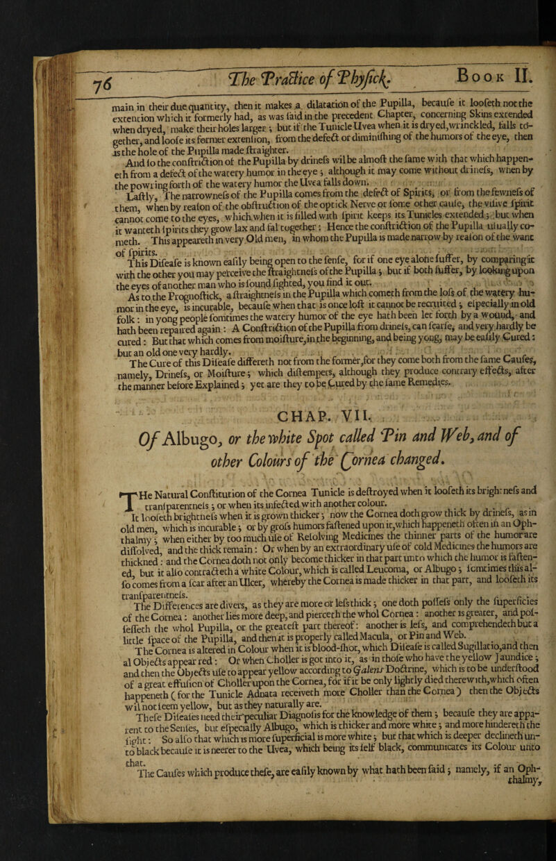 TheTraBiceofThyJick^ Book IL ■ ■ ■ ' ' ■ .11^ ' I ■ ' ■ main in their due quantity, then it makes ,a dilatation of the Pupilla, becaufe it loofeth not the extcntion which it formerly had, as was laid in the precedent Chapter, concerning Skins extended when dryed, make their holes larger but if the Tumcle Uvea when it is dry ed,wrinekled, tails td- gether, and loofe Its former extenlion, from the defea or diminilhing of the humors ot the eye, then And lo the conftnaion ot the Pupilla by drinefs wilbe almoft the fame with that which happen- eth from a detea of the watery humor in the eye j altl^ough it may come without drinefs, wnen by the powring forth of thewatery humor the Uvea falls down. ^ ^ ' ^ . . ■ . , _ . ,, Laftly The narrownefs of the Pupilla comes from the deff a of SpiritSj or from the fewnefs ot them when by realon of, the obfriuaion of the optick Nerve or Ibme other caule, the vilivc Ipirit cannot come to the eyes, w'hich,w.hen it is filled with Ipirit keeps its Xunicles extended,5 .but when it wantethlpirits they grow lax and fal together: Hence the conftriaion of the Pupilla uiuaUyco- meth. This appeared! in very .Old men, in whom the Pupilla is made narrow by realon of the wane ^^l^sDifeafe is known eaiily being open to the fenfe, for if one eye alohe fufe, by comparing ic with the other you may petceive the ftraightnefs of the Pupilla*, but if bothftiffer, By lookmgupon the eyes of another man who is found fighted, you find ic out. , , r r 1 1 ' As to the Prognoftick, a ftraightnels in the Pupilla which cometh from the lofs of the watery hu¬ mor in the eye is incurable, becaufe when chat is once loft it cannot be recruited j Specially in old folk * in yong people fomtimes the watery humor of the eye hath been let forth by a wound, - and hath been repaired again ; A Conftriaion of the Pupilla from drinefs, can fcarf e, and very.handly be cured: But that which comes from moifture,inx,he beginning, and being yong, may be eafily Cured: but an old one very hardly. ' . ^ ^ u r r- r The Cure of this Difeafe differeth not from the foraier/or they come both from the fame Caules, namely, Drinefs, or Moifturei which diftempers, although they produce contrary efteas, after the manner before Explained i yet are they to be j^-ured by the fame Remedies. CHAP. VII. Of Albugo, or thevphite Spot called T^in dnd Jf^el^^and of other Coloursof the fornea'changed» THe Natural Conftitution of the Cornea Tunicle is deftroyed when it loofeth its brighLnefs and tranlparentnefs *, or when its infeaed with another co^ur. ,.1 1 j- r It loofeth brightnefs when ic is grown thicker *, now the Cornea doth grow thick by drinels, as m old men which is incurable j or by grofs humors feftened upon ic,which happencch often in an Oph- thalmy* when either by too much ufe of Relolving Medicines the thinner parts of the humorare diffolved and the thick remain: Or when by an extraordinary ule of cold Medicines the humoK are thickned • and the Cornea doth not only become thicker in that part unto which the humor is faften- ed but it alio contraaeth a white Colour, which is called Leucoma, or Albugo j Icmtimes this al- fo comes from a fear after an Ulcer, whereby the Cornea is made thicker in that part, and loofeth its are divers, as they are more or lefs thick j one doth poffefs only the fiiperficies of theCornea: anotherlies more deep, and piercech the whol Cornea: another is greater, and pofr lefTech the whol Pupilla, or the great eft part thereof: another is lefs, and comprehendethbuca little fpaceof the Pupilla, andchenitisproperlycalledMacula, orPinandWeb. p is altered in Colour when it is blood-fhoc, which Dileafe is called Sugillatio,and then al Obiefts appear red: Or When Choller is got into it, as in thofc who have the yellow Jaundice ^ and then the Objects ufe to appear yellow according to (^akns Doctrine, which is to be underftood of a great effulicnof Choller upon the Cornea, feir if it be only lightly died therewith,which often happeneth ( for the Tunicle Adnata receiveth more Choller than the Cornea ) then the Ob;edts wil not teem yellow, but as they naturally are. Thefe Difeales need their'peculiar Diagnolis for the knowledge of them ^ becaufe they are appa¬ rent CO the Senfes, but efpecially Albugo, which is thicker and more white j and more hinderech the fight ■ So alio chat which is more fuperficial is more white j but that which is deeper declinech un¬ to black becaufe it is neerer to the Uvea, which being its felf black, communicates its Colour unco The Caufes which produce chefc, are eafily known by what hath been faid j namely, if