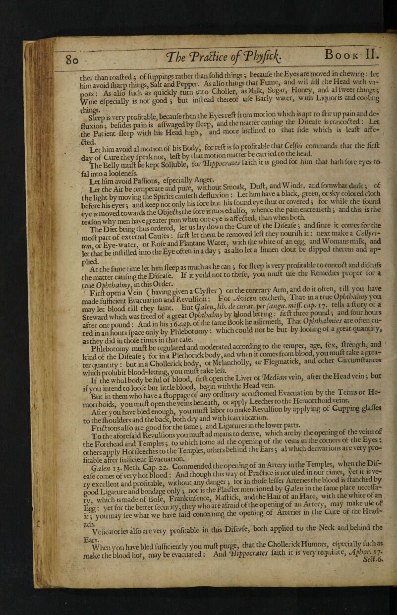 'TraBice of''Phyfick^ Book 11. theithanioafted; offuppings rather than lolid things; beeaufe the Eyes are moved in charing: let him avoid lharp things. Salt and Pepper. As alio things that Fume, and wil till the Head with va- nors- As allb fuch as quickly turn into Choller, as Milk, Sugar, Honey, and al tweet things-, Wine efpecially is not good ; but inftead theteof ufe Early water, with Liquoris and cooling *‘^ep is very profitable, becaufe then the Eyes reft from mot ion which is apt to ftir up pain and de- fluxion; befides pain is aftwagedby fleep, andthemattercauling the Dileale isconcofted: Let the Patient fleep with his Head high, and more inclined to that lide which is leaft afte- ^Lethimavoidalmotionof his Body, for reft is lo profitable that Cetfifs commands that the firft day of Cute they Ipeak not, left by that motion matter be carried to the head. The Belly miift be kept Solluble, for Uith ic is good tor him that liath fore eyes to- fal into a looienefs. Lee him avoid Paffions, efpecially Anger. - a j i c Lee the Air be temperate and pui'e, without Smoak, Duft, and Winds, and fomwhat dark ^ of the lieht by moving the Spirits caulech defluxion: Let him have a black, gteen or sky colored cloth befoilhiseyes-, and keep not only his fore but his found eye 11,ut or covered; tor while the found evetsmovatowardstheObieasthelbreisroovedalfo, whaicc the pain eucrealeth; andthts isthe realon whv men have greater pain when one eye is alfefted, than when both. ^ TheDiet being thus ordered, let us lay down the Cure of the Dtieale; and fince ,c comes tot the moft part of external Catties: firft let them be removed left they nourith it: next make a Ccl/yct- um or Eve-water or Role and Plantane Water, with the white of an egg, and Womans milk, and letthatbeinflilled’inrotheEyeolteninaday, as alio let a Imiien clout be dipped theteiii and ap- *’'‘ac t he fame time let him fleep as much as he can •, for fleep is vey profitable to concoft and difeufs the matter caufing the Dileafe. If it yeild not to thefe, you muft ule the Remedies proiier for a '^'FfoftopmrVem ( having given a Clyfter ) onthecontraryArm,anddoitoften till you have made ful^cient Evacuation and Revulficn: For Amcen teacheth, That-in a true Opk/wlmy you mavlet'blood till they faint. BucgalenJih.ckciirat.perjaiipi.mff.cap.ij. tells a ftory ot a Steward which was freed of a great Ophthalmy by Iflood letting; hrft three fiound; and tout houis after one pound: And in his h.cap. of the lame Book he alBrmeth, That OpiAhalmei are olteii cu¬ red in an fours fpace only by Phlebotomy: which could not be but by ioofingot a great quantity, as they did in chofe times in char cafe. r u a Phlebotomy muft be regulated and moderated according to the temper, age, fex, Itrcngr.h, and kind of the Difeafe i for ina Plethorickbody,and when it comes from blood, you mult take a grea- ter quantity: butmaChollerickbody, orMelancholly, or Flegmattck, and other Ctreumftances ifyou intend to loofe but little blood, begin withthe Head vein. Wa. But in them who have a ftoppage of any ordinary accuftomed Evacuation by the Teims or He¬ morrhoids, youmuftopentheveinsbeneath, or apply Leeches to the Heracirrhoid reins. After you have bled enough, youmuft labor to makeRevuirionbyapplying ot Cuppmg glalles to the Ihoulders and the back, both dry and with Icarrification. Friftions alfo are good for the lame *, and Ligatures in the lower parts. . r u • To the aforefaid RevuUions you muft ad means to derive, which are by the opening of the vems ot the Forehead and Temples; to which lome ad theopenmgof the yeiiis in the comers ot the Eyes; others apply Horflceches to the Temples, others behind the Ears; al which derivations are very pro¬ fitable alter fuiftcient Evacuation. ... A ■ I .r , i.. a1 =rs*r Grflot I!. Meth. Cap. 22. Commended the opening ot an Artery inthe Temples, whejitheUil- eafe comes of very hot b'lood: And though this way of Praftice is not ufed m our f imes, it rv excellent and profitable, without any danger i lor in thofe lefter Arteries the blood is ftanched by good Ligature and bondage only *, nor is the Plaifter mentioned by galenm the lame place neceffa- ry whihismadeof Bok, Frankmfence, Maftick, and the Hair of an Hare, with the white of an E^gg: yet for the better fecurity, they who are afraid of the opening of an Artery may make uk of ic^ you may lee what we have laid concerning the opening ot Arteries in the Ciue of the Plead-* Veficatories alfo are very profitable in this Difeafe, both applied to the Neck and behind the When you have bled fufiiciently you muft purge, that the Chollenck Humors, efpecially fuch as make the blood hot, may be evacuated; And ‘iiippocratef faith it is very reqmlite,