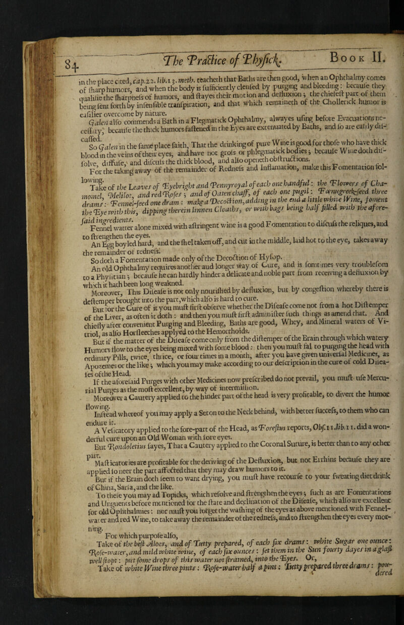 in th- place Cited, cap.zi. (il>. 13 ■ meth. teacheth that Baths are then good, when an Ophthalmy comes of lhatp humors and when the body is fufficiently denied by purging and bleeding; becaule they uuahtie the (harpnel's of humors, and ftayes their motion and dellux.on; thechieteftpart of them being lenn forth by inCenfible cranl'pu'adon, and chat which reraainech of the Cholleiick humous Gakn alio commends a Bath in a Flegmatick Ophthalmy, alwayes ufing before ^cuattons ne- celliry; bccaufe che thick humorshiftenedin the Eyes are extenuated by Baths, and lo are ealily dil- CC A “ So Gakn in the fame place faith, That the drii Jting of pure Wineis good for thole 'vho have thick bloodmtheveinsoftheaeyes, andhave not grols orphlegmatickbodies; becauleWiaedothdil- lolve diffiile,! and difculs the chick blood, and alio openeth obftruaions. For the taking away of the remainder of Rednels and Inflamation, make this Fomentation fol- ^'xaleof thcLcuw/o/ V.yebrishtand'Pennyroyalofeachonehandful: ’Fhp^erscfCha- momd ‘Melilot, andred^ofes ; andof Oatencbaf, of each onep„gtl : Voemgr^kfeed three rams’- <FenneHeed one dram: rna3tsaT)ecomonM‘i^Minttoeendahttk^hiieWm^^^ th%yeivithtbis, dippingtheremlmnenClcathf, ormthbass bein^ half pUed potih tbeafore- ^ Fennel watter alone mixed with aftringent wine is a good Fomentation to difcufs the reliques, and “ An boylSharf, and the Ihel taken off, and cut in the middle, laid hot to the eye, takes away the remainder of rednefs. ^.-r^rL-c-u-r SodothaFomencationmadeonlyoftheDecottionot Hyiop. , AnoldOphchalmy requires another aud longer way ot Cure, and is fomtimes very troublelora to a Phyiitian ^ becaufe he can hardly hinder a delicate and noble part from receiving a deliuxion by wh^ch It hath been long weakned. ^ , /x- u u • Moreover, This Dileafe is not only iiounftted by defluxion, but by congeftion whereby there is deftemper brought i»co the part,whichalfo is hard to cure. . But tor the Cure of it you muft firfl: obferve whether the Difeafe come not from a hot Dtltemper of the Liver as often it doth : and then you muft firft adminifter fuch things as amend that. And chiefly after convenient Purging and Bleeding, Baths are good. Whey, andMineral waters of Vi¬ triol as alfo Horlleeches applyed to the Hemorrhoids. r t • x. U U- U But if the matter of the Dileafe come only from the diftemper of the Bram through which watery Humors flow to the eyes being mixed with fome blood: then you muft fal to purging the head with ordinary Fills, twice, thtice, or foui-times in a moflth, after you have given univeriai Medians, as Apozemes or the like j which you may make according to our delcription in the cure of cold Diiea- If the aforelaid Purges with other Medicines now preferibed do not prevail, you muft ufe Mercu¬ rial Purges as the moft excellent, by way of intermilhon. Moreover a Cautery applied to the hinder part of the head is very profitable, to divert the humoc Inftead whereof you may apply a Seton to the Neck behind, with better fuccefs, to them who can A Velicatory applied to the fore-part of the Head, as ^ oreflm reports, Obf. 11 *Ub. 11. did a won- derhil cure upon an Old Woman with lore eyes. , ^ • . u i. But Tiondoletms fayes, T hat a Cautery applied to the Coronal Suture, is better than to any othec ^ Mafticatories arc profitable for the deriving of the Defluxion, but notEirhins becaufe they are applied loneer the part alfedtedchat they may draw humors to it. But if the Brain doth leem to want drying, you muft have recourfe to your fweating diet drink ofChina,Saria,and the like. „ , . /> , t- To thele you may ad Topicks, which refoive and ftrengthen the eyes ^ fuch as are Fomentations and Unguents before mentioned tor the ftate and declination of the Difeale, which aUb aie excellent for old Ophthalmies; nor muft you forget the wailiing of the eyes as above mentioned with Fennel- wat er and red Wine, to take away the remainder of the rednefs, and to ftrengthen the eyes every mor¬ ning. F or w hich purpol'e alfo, Take of the beji tAloei, and of Tatty prepared, of each fix drams: t^mte Sugar one ounce % T{oie-vc>aier, and mild white rviyie, of each fix ouncesfet them in the Sun fourty dayesinaglaji veeU fiopt: put fome drops of this water not [trained, into the Tyes. Or, Take of white Wine three pints: T\pfe~water kalf apint; Tutty prepared three drams: