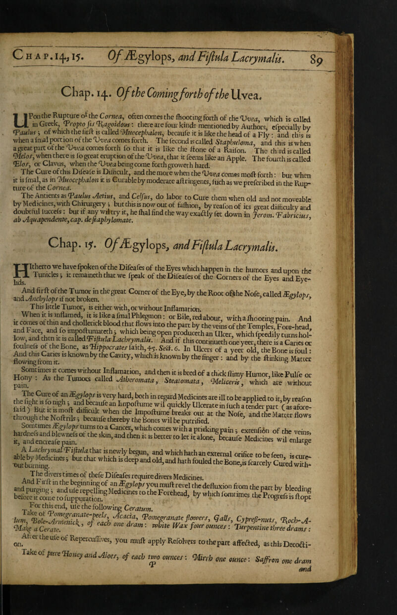c HAP.I^, 15. O/’yEgylops, and Ftjlula Lacry malts. Chap. i/j.. Of the Coming forth oftheVivQa., UPon the Rupture of the Cornea, often comes the (hooting forth of the which is called m Greek Tropto Jis<l{ag;otdo!fs: there are four kind? mentioned by Authors, efpeciallvbv <PaulM i of which the hrft is called mtocephalon, becaufe it is like the head of a Fly * and this is whenafmalportionoftheTJ<i;e^comesforth. The fecond is called Staphiiloma, and this iswhen a great part of the Vvea comes forth fo that it is like the If one of a Raifon. The third is called ^elos, when there is lo great eruption of the Vatea, that it feems like an Apple. The fourth is called ©0/, or Clavus, when the being come forth groweth hard. ^ x nc rourtn is canea • Th^ the more when the TJ'i’eii comes moft forth: but when it is imal, as in jyiMocsphtilou it is Curable by moderate aftringents^ liich as we prefcribed in the Rud“ cure of the Corner. ^ ^ The Antkntsas jietius and Celfm, do labor to Cure them when old and not moveable by Medicines, with Chirurgery; butthisisnowoutof feftiion, byreafonof its great difficulty and' doubtfol luccefs: but if any w,l try it, he lhal find the way exadly fet down in Jerom. Vabricmt ab Aqitapendenie,cap. aefidpbylomate, ’ H lids. Chap. 15. (yAigylops, andFijlulaLacrj/malis. Itherto wehavefpoken oftheDifeafesGf the Eyes which happen in the humors and upon the . Tuniclesj it remaineth that we fpeak of theDifealbsof the Corners of the Eyes and Eye- And firft of the T i^or in the great Corner of the Eye, by the Root ofthe Nofe, called lEsylobx and it not broken. ^ r 9 This little Tumor, is either with, or without Inflamation V Bile, red about, with a footing pain. And it comes of thin and choUetick blood that flows into the part by the vems of the Temple^Fore-head, and Face, and fo impoftumamh; whidi being open produceth an Ulcer, which fpeedily turns hol- fonl’nwf 5 rhe R tochrymalK. And if this continueth one yeer, there is a Canes or Ih r as®pf-»y«te/fa'ith,4s.Sea.6. In Ukers of a yeer old, the Bone is foul: Frfn^-^T f*\^™«ion, and then it is bred of a th.ck flimy Humor, like Pulfe or Hoy. As the Tumors called c^theromata, Steatomata, ‘Melicem, which ai'e without Ualll* ^ Flap? T both in regard Medicines are ill to be applied to it, by reafon fad f Bur F Km 1 f Iinpoftume wil quickly Ulcerate in luch a teLer part ( as afore- M ^ ^ difficult when the Impoftume breaks out at the Nofe, and the Matter flows thiough the Noftnls ^ becaufe thereby the Bones wil be putrified. Somtimes^^y/<7^j’turns to a Cancer, which comes with a pricking pain; extenfi6n ofthe veinc k^anfencieaf^^^^^^ wft enlarge abltht that js newly begun, and which hath an external orifice to be feen is cure- nut burffi^ ’ ‘'•'“ly Cwed with- A T divers tinies of thefe Difeafes require divers Medicines. T ufe the following Ceratum. ‘Ma'^s a Cerate. ^ ^ ^ = rurpentine tijree dramt ; ^ Ahertheuleof Repercufiives, you mufl: apply Refolvers tothepart affbaed, asthlsDecoai- Takeof/wre<H<,Be;,and„4;i,r/, of each two ounces-. ‘Mirrh One ounce: Saffron one dram