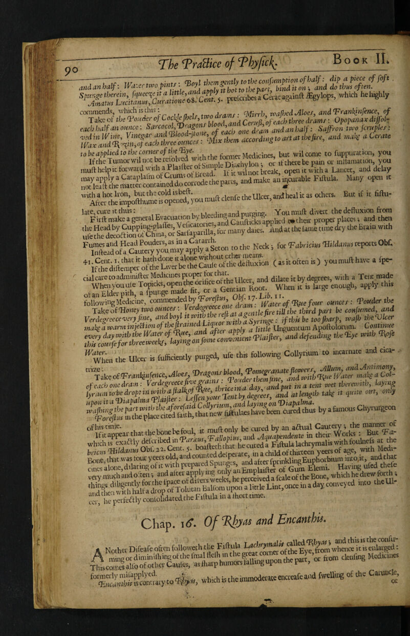 prelateaclracag.inftiEgylops, which heh^hly commends, which is this; Mcrh maftied Moes, andT'rankinfence, of Take of the Vender of Cockle fltelf, tvoo dta ■ ’cglh three dranif: Opopanaxdiffot- eMfattonnee: Sarcocol Vy^^^^^^^^ Saffron L fir,.fles: ‘^^“rd^’StoartaUbefire, and mail a Cerate “ Sijili'j.viSr c;» muft help 1C forward wirh a P laifte I -. j. ^jj-eak, open it with a Lancet, and delay '“Soto-‘“you “■' ‘“^FiTmlS-alEvacuacionbybleedingand^ ’'IS oS'eiSSSra ^ - the Neck •, foe VaWiciut Wdanut reports Obf. youmufthaveafpe- '' cialcarecoadminifter Medicines proper for tha dilate it by degrees, with a Tent made iT^nrSffitTota^^^^ wLa ^ f-ge enougb, apply this foUowinjMedicine, “amended by fFcr#«^ 0^ . rp„„i„tbe Take of‘Hcneytmc cancer • rfetbiid be conlumed, and Vcrdegreece-veryfine, s.^nre; ,f this be too parf, wap'tbeVker mail a voarm tniebfton altttfe Saturn Apoftolomm. Contmue ^^wTen the Ulcer is fufficiently purged, ufe this following CoUyrium to incarnate and cica- '''MVrankinfence,Akesy^^^^^^ ofhiscmie. u i mnflonlv be cured by an aftual Cautery, the imnner o£ Ific appear chat the bone be foul, it nu y /Jauatendente in their ^oiks : But whichis exaftly delcribed in j ^ p;ftulalachrymalis withfoulnefs at the ^^^;;.li./.d^Hi0br.22.Cent.5. with Medi- Ze:SSSePspun|s, .iah^ very mugh and o:tenv and alter applying r i of^heBon which he drew forth; he perfedtly conlolidatedthe Fiftula in a Ihort time. Chap. i<^. Of Rhya^ and Encanthu. /^'iri-inrTp