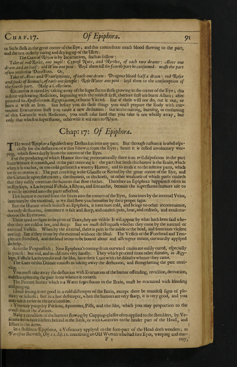 / Ch a P.17. of Eftphora, 91 OL little fiefh in the great corner of the Eye i and this comes from much blood flowing to the pare, and the not orderly curing and drying up of the Ulcer. The Cure of is by Incarnatives, fuch as follow: Takeof one pugil: Cyprefi and ‘Myrtkfj of each two drams: Aloes one dram and an half: old Wine one pint: ^oyl them nil the fourth part be confsmed: wajh the part often with this VecoUi on. Or, Aloes and^ran^ii^fence, of each one dram: T)ragonsbloodhalfa dram: red%p[es and feeds of Sumach ^of each one fcntple: %pfe Water one pint: boy I them to the confumption of the fourth part. ‘Mak^aCoUyrhm. ^ncanthis is cured by taking away ofthe fuperfluous flefh growing in the corner of the Eye ^ this is done with eating Medicines, beginning with the niildeft firft, therfore firfl: ufe burnt Allurn *, after ^Yocesd to ApojioLorum JEgyptiacum,ochurntYknol, But if thefe will not do, cut it out, or burn It with an Iron. ' But before you do thefe things you muft prepare the Body with con¬ venient Evacuations leafl: you caufe a new defluxion : but in the cutting, burning, orconftiming of this Caruncle with Medicines, you muft take heed that you take it not wholly away, buc only that which is lupcrfluous, otherwile it wil turn to Q\hyas, T He word epiphora fignifieth any Defluxion into any part. But through cuftom it is ufed efpe- cially for the defluxion of a chin Rhewrn from the Eyes *, hence it is called involuntary wee¬ ping, which flows dayly from the corners of the Eyes. For the producing of which Humor flowing preternaturally there is an evil difpofition in the pare from whence it cometh,and in the part receiving it: the part chat lends this humor is the Brain,which when it is coo hoc, or coo cold gacherech a watery Humor, and fo lends it to the inferior parts, which 'nre fit to receive it; The part receiving is the Glandle or Kernel by the great corner of tne Eye, and the Caruncle upon the corner i the chinnefs, or chicknefs, or other weaknefs of which parts caulech that they ealily entertain the humors chat flow thither. Therefore an Epiphora hgippenech often in wEgylops, a Lachrymal Fiftula, a Rhyas, and Encanchis, becaulethe fuperfluous humors ufe to )e ealily received into the parts aftefted. This humor is carried from the Brain into the corners ofthe Eyes, fomcimes by the internal Veins, fomcimes by the external, as we liial fhew you hereafter by their proper ligns. But the Humor which makech an Epiphora, is lomtimes cold, and brings no ocher inconvenience, kit only defluxion, fomcimes it is fait and Iharp, and caulech pain, heat, and rednefs, and exiflcera- cion oi the Eyebrows. There need no figns to be given of Tears,they are vifible. It wil a^ear by what hath been faid whe¬ ther they are cold or hot, and fharp. Buc we muft diftinguifh whether they come by the internal or external V elfels. When by the internal, there is pain in the infide ofthe head, and fomcimes violent neeiing. Buc if they come by the external without the Skul. The V elfels of the Forehead and Tem¬ ples are ftrecched, and the head ieems to be bound about and aftringenc means, outwardly applyed do help. As to the Prognoftick *, New Epiphora’s coming from outward caules are eafily cured, efpecially In youth : buc old, and in old men very hardly. They which proceed from other dileafes, as JE<gy- lops, Fifhila Lachrymaiis and the like, have their Cure with the difeafes whence they came. The CuieofthisDilealeconfiftsin caking away the defluxion, and ftrengchening the part recei- ving. Yoil muft take away the defluxion with Evacuation of the humor oflending, revulfion, derivation, andftrengchening the part from whence it comech. ThePeccanthumcr which IS a Water fuperfluous in the Brain, muft be evacuated with bleeding and purging. Blood-letting is not good in a cold diftemper ofthe Brain, except there be manifeft fjgns of ple- thory or fulnefs ^ buc in a hot diltemper, when the humors are very lliarp, it is very good, and you may ufe it twice or thrice if need be. ‘ Youraay purge by Potions, Apozemes, Pills, and the like, which you may proportion to the condiflon of Che Patient. Make a revullion ofthe humors flowing by Ctipping-glalfes often applied to the fliouldcrs, by V e- ftcatcx-ies'toraUeblifters behind in the Neck, or with Cauteries to the hinder part of the Head, and llfuesin the Anns. In a ftiibborn a Veficacory applyed to the fore-part of the Head doth wonders, as ^orejius Ihewech, Obf. 11. lib, 11. concerning an Old Woman who had fore Eyes, weeping and raac- P 2 teiy,'