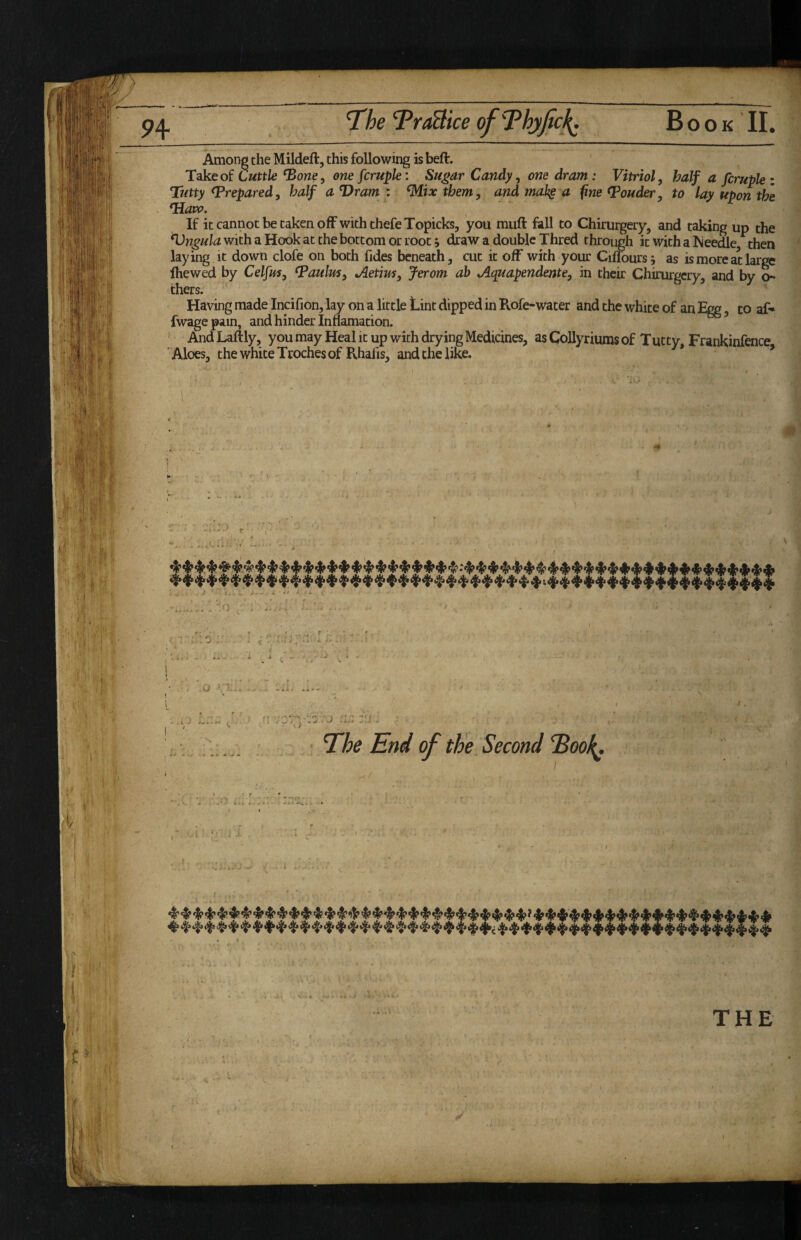 Among the Mildeft, this following is beft. Takeof Cwttle ‘Bowe, one fcrupk: Sugar Candy ^ one dram: Vitriol, half a fcruphi Tutty prepared, half a Dram : Mix them, and mak§ a fine louder, to lay upon the *Haiv. If it cannot be taken off with thefeTopicks, you muft fall to Chirurgery, and taking up the ^ngula with a Hook at the bottom or root j draw a double Thred through it with a Iveedle, then laying it down clofe on both Tides beneath, cut it off with your Citours; as is more at large fhewed by Celfus, ^aulm, Aetim, Jerom ah Aquapendente, in their Chirurgery, and by o- thers. Having made Incifion, lay on a little Lint dipped in Rofe-water and the white of an Egg, to af* fwagepain, and hinder Inflamation. And Laftly, you may Heal it up with drying Medicines, as CoUyriums of Tutty, Frankinfence Aloes, the white Troches of Rhafis, and the like. ’ . - : ) r '1 * O ' i. rr S.'-V' - s M * * T^he End of the Second Eoo\,