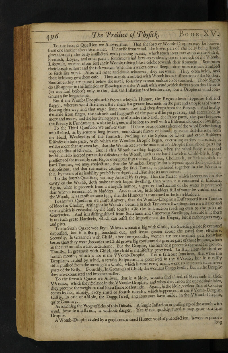^p6 To'tbe feccnd Queftion we Anlwer thus. That tbeforcsot Womb-Dropfles may be known from one another afcei-chis manner. It'ic arilefrom wind, the lower parr of the belly being flruck civesafoundi the belly is atflkted wich pricking paines, whichreach iomtimesaslarasche^udnt, Scom-^ch Loyns and other parts *, fomtimes wind brcakes evidently out of the neck ot tne Vv omb. Likewife women often feel their Wombs rifeing like a Globe towards their ftomachs. Soincimes their breath IS fliort and the Tick wonaan wheiiftie awakes cut of fleep, oftentimes is much troubled to fetch her wind. After all meat and dunk whatever, they areworie. They often belch, and their belchings give them eafe. They are oft troubled with Womb fits or fufFocacion ot the Mother. Somcimes they are pained below the navel, lo as they cannot endure to be touched. I hole Signer do alfo appear in the Inflation or Blowing up of the W omb with wind,which differs horn this Diieafe (as was faid before) only in this, that the Inflation is of lefs durance, but a Dr opiie of wind con¬ tinues a for longer time. 1 T> • 1 c ret But if the Wombs Dropfie arife from a wheyifli Humor, the P.egion thereof appeares fofc and flaggy^ whereas wind ftretcheskftif: there is a greater heavinefs mthepartandanoyleasof watec flowing this way and that way: fome water now and then drops from the Privity. And finally ificarue from flegm, the foftnefs andflagginefs of the part will be yet gi cater, and encieafc daily more and more *, and the bordering parts, as all under the Navel, the f*nvy parts, the ipace betweea the Privity & Fundament i with the Loynes,willbe fecn to Iwell with a Phlematick kind ot Sw’dling. To the Third Queftion we anfwer thus. If there beapparenctokens of the who! Bodies being mifafFedfed as by acute or long feavers, immoderate fluxes of blood, grievous diinhations fiorak the Head Weaknefles of the ftoraach: fwellings of the Spleen or Liver and other i.ubborn Difeafes of thofe parts, with which the Wombes Dropfie began, encreafmg as they encreuica j ic will be more than an even lay, that the Womb receives the matter of it’s Droplie from rnoie parts by v/ayofafluxofRhewm. But if this Womb-lwelling happen, when the whol Bcjdy Kin good health and do fuccecd particular dil'eaies of the Womb, inch as are hard Travels in Child-bii th, bup- preflions of the monthly courfes, or over great flux thereof, Ulcers, Lholleruk, or Melaneholick, or hard Tumors, wc may coniedfure, that the Wombes-Dropfie doth depend upon thole particular dilpckitions, and that the matter caufing the faid Tumor, is gathered together in the V/omb ic i'elf bvmeansofitsinabilityperfedfly to digeft and aflirailate ICS nutriments. ■ r To the fourth Clueflion, we may Anfwer by laying, That the Matter which is contained in the cavitv of the Wortib, doth make a much larger Swelling, than when it is contained in bladders. Aj^ain when it proceeds from a wheyifli humor, a greater fluduation of the vvater is perceived rhan when ic is contained in bladders. And if lo be, little bladders full of water be voided out ot the Womb it’s a mofl certaine fign, that the Humour is contained in the little bladders. Tochcfiift Queftion we piuft Anlvver j that the Wombs-Dropfie is Diflerenced from Tumors of blood or Cholier, arifing in the Womb: becaule in luch Tumors or Swellings there is a feaver and main which is encreafed by the leaft touch*, aUo the Inflamacion reaching even to the parts ot Generation. And ic is diftinguifhed from Scirrhous and Cancerous Swellings, bccaule in it there is no fuch great Hardnefs, which can refill the impreflionof the Finger, but it rather gives way, T^ the Sixth Quxrc wee fay; When a woman is big with Child, the Swelling is not fo even,and deprefled, but it is Tharp, bunchech out, and feems greater about the navel chan eliwhere. Secondly, In Greamefs with Child, after lome months, women arc tor the inoft pvt better than they were,becaufe the Child grown big conluraesche greater-part of thoie humors, w ic in the firfl months were burdenfome: But the Dropfie, the further ic proceeds the wor e it growes. Thirdly, In greatnefs with Child, the child is manifeftly perceived, to ftir, alter the thud oc fourth month*, which is not in the VVomb-Dropfie. Yet ic falls out f^times, £ lac w lencne Dropfie is cauled by wind, a certain Palpitation is preqeived in the VVomb^ but it is Ccdily diftinguiflied from the moving of a Child, which is more even,' and is wont to be prceived parts of the Belly. Fourthly, In Greatnefs of Child, the womans Duggs Iweil j but in the Droplie they are extenuated and become fmaller. ^ i rn • r .u-*.. To the leventh Qu^re we Anfwer, that in a Mole, women find a kind of Heavinefs Wombs, which they feel not in the VVomb-Dropfie j and when chey lie on tne oi}e oi chair tides, they preceive the weight to roul like a flone to that tide. Again, in the Mo.c, violent uux ot Com tes comes by fits, namely, every third or fourth month*, whichhappensnocincheyVom - rop^ic. Latlly, in cate of a Mole, the Duggs fwell, and tomcimes have milk j in the VVomb-Diopue, ^ As couching the Prognoflicks of this Diieafe. A firaple Inflation or puffing up of the womb with wind, becaute ic lafls not, is without danger. Yet if not quickly cured it may grow to a true A^omb-Di'opfle caufed by a good conditioned Humor void of putrefadiOn, is.wont to